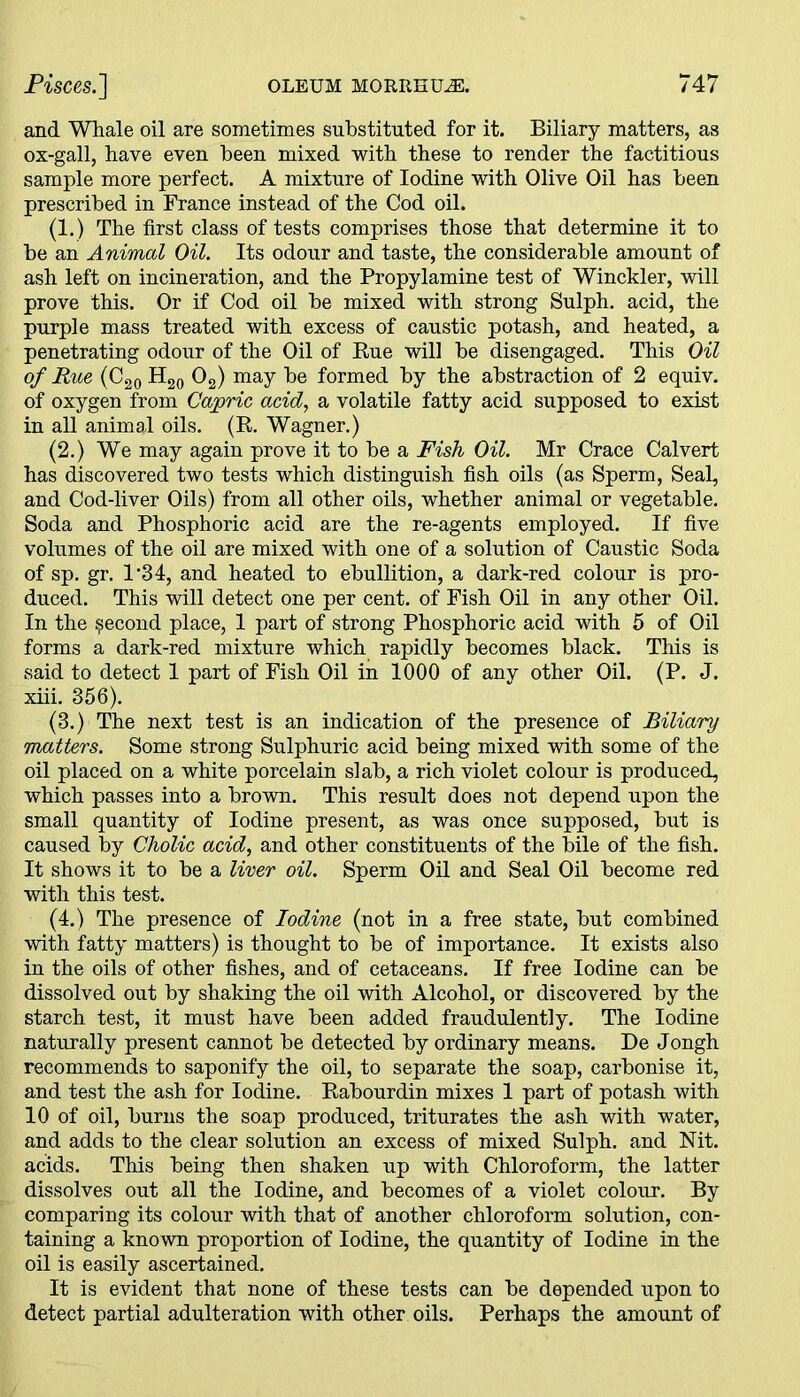 and Whale oil are sometimes substituted for it. Biliary matters, as ox-gall, have even been mixed with these to render the factitious sample more perfect. A mixture of Iodine with Olive Oil has been prescribed in France instead of the Cod oil. (1. ) The first class of tests comprises those that determine it to be an Animal Oil. Its odour and taste, the considerable amount of ash left on incineration, and the Propylamine test of Winckler, will prove this. Or if Cod oil be mixed with strong Sulph. acid, the purple mass treated with excess of caustic potash, and heated, a penetrating odour of the Oil of Rue will be disengaged. This Oil of Rue (C20H20 0 2) may be formed by the abstraction of 2 equiv. of oxygen from Cajoric acid, a volatile fatty acid supposed to exist in all animal oils. (R. Wagner.) (2.) We may again prove it to be a Fish Oil. Mr Crace Calvert has discovered two tests which distinguish fish oils (as Sperm, Seal, and Cod-liver Oils) from all other oils, whether animal or vegetable. Soda and Phosphoric acid are the re-agents employed. If five volumes of the oil are mixed with one of a solution of Caustic Soda of sp. gr. 1'34, and heated to ebullition, a dark-red colour is pro- duced. This will detect one per cent, of Fish Oil in any other Oil. In the second place, 1 part of strong Phosphoric acid with 5 of Oil forms a dark-red mixture which rapidly becomes black. This is said to detect 1 part of Fish Oil in 1000 of any other Oil. (P. J. xiii. 356). (3.) The next test is an indication of the presence of Biliary matters. Some strong Sulphuric acid being mixed with some of the oil placed on a white porcelain slab, a rich violet colour is produced, which passes into a brown. This result does not depend upon the small quantity of Iodine present, as was once supposed, but is caused by Cholic acid, and other constituents of the bile of the fish. It shows it to be a liver oil. Sperm Oil and Seal Oil become red with this test. (4.) The presence of Iodine (not in a free state, but combined with fatty matters) is thought to be of importance. It exists also in the oils of other fishes, and of cetaceans. If free Iodine can be dissolved out by shaking the oil with Alcohol, or discovered by the starch test, it must have been added fraudulently. The Iodine naturally present cannot be detected by ordinary means. Be Jongh recommends to saponify the oil, to separate the soap, carbonise it, and test the ash for Iodine. Rabourdin mixes 1 part of potash with 10 of oil, burns the soap produced, triturates the ash with water, and adds to the clear solution an excess of mixed Sulph. and Nit. acids. This being then shaken up with Chloroform, the latter dissolves out all the Iodine, and becomes of a violet colour. By comparing its colour with that of another chloroform solution, con- taining a known proportion of Iodine, the quantity of Iodine in the 011 is easily ascertained. It is evident that none of these tests can be depended upon to detect partial adulteration with other oils. Perhaps the amount of