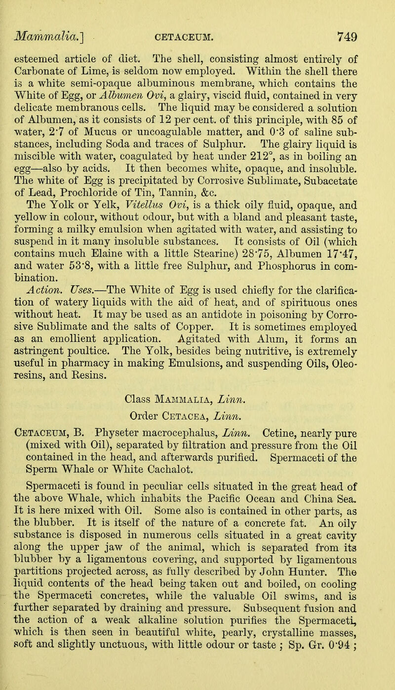 esteemed article of diet. The shell, consisting almost entirely of Carbonate of Lime, is seldom now employed. Within the shell there is a white semi-opaque albuminous membrane, which contains the White of Egg, or Albumen Ovi, a glairy, viscid fluid, contained in very delicate membranous cells. The liquid may be considered a solution of Albumen, as it consists of 12 per cent, of this principle, with 85 of water, 2*7 of Mucus or uncoagulable matter, and 0'3 of saline sub- stances, including Soda and traces of Sulphur. The glairy liquid is miscible with water, coagulated by heat under 212°, as in boiling an egg—also by acids. It then becomes white, opaque, and insoluble. The white of Egg is precipitated by Corrosive Sublimate, Subacetate of Lead, Prochloride of Tin, Tannin, &c. The Yolk or Yelk, Vitellus Ovi, is a thick oily fluid, opaque, and yellow in colour, without odour, but with a bland and pleasant taste, forming a milky emulsion when agitated with water, and assisting to suspend in it many insoluble substances. It consists of Oil (which contains much Elaine with a little Stearine) 28‘75, Albumen 17’47, and water 53’8, with a little free Sulphur, and Phosphorus in com- bination. Action. Uses.—The White of Egg is used chiefly for the clarifica- tion of watery liquids with the aid of heat, and of spirituous ones without heat. It may be used as an antidote in poisoning by Corro- sive Sublimate and the salts of Copper. It is sometimes employed as an emollient application. Agitated with Alum, it forms an astringent poultice. The Yolk, besides being nutritive, is extremely useful in pharmacy in making Emulsions, and suspending Oils, Oleo* resins, and Kesins. Class Mammalia, Linn. Order Cetacea, Linn. Cetacetjm, B. Physeter macrocephalus, Linn. Cetine, nearly pure (mixed with Oil), separated by filtration and pressure from the Oil contained in the head, and afterwards purified. Spermaceti of the Sperm Whale or White Cachalot. Spermaceti is found in peculiar cells situated in the great head of the above Whale, which inhabits the Pacific Ocean and China Sea. It is here mixed with Oil. Some also is contained in other parts, as the blubber. It is itself of the nature of a concrete fat. An oily substance is disposed in numerous cells situated in a great cavity along the upper jaw of the animal, which is separated from its blubber by a ligamentous covering, and supported by ligamentous partitions projected across, as fully described by John Hunter. The liquid contents of the head being taken out and boiled, on cooling the Spermaceti concretes, while the valuable Oil swims, and is further separated by draining and pressure. Subsequent fusion and the action of a weak alkaline solution purifies the Spermaceti, which is then seen in beautiful white, pearly, crystalline masses, soft and slightly unctuous, with little odour or taste ; Sp. Gr. 0'94 ;