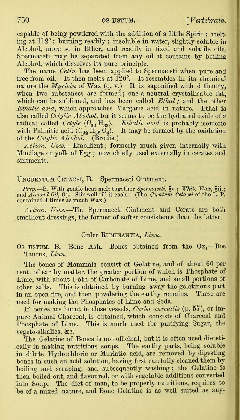 capable of being powdered with the addition of a little Spirit; melt- ing at 112° ; burning readily ; insoluble in water, slightly soluble in Alcohol, more so in Ether, and readily in fixed and volatile oils. Spermaceti may be separated from any oil it contains by boiling Alcohol, which dissolves its pure principle. The name Cetin has been applied to Spermaceti when pure and free from oil. It then melts at 120°. It resembles in its chemical nature the Myricin of Wax (q. v.) It is saponified with difficulty, when two substances are formed; one a neutral crystallisable fat, which can be sublimed, and has been called Ethal; and the other Ethalic acid, which approaches Margaric acid in nature. Ethal is also called Cetylic Alcohol, for it seems to be the hydrated oxide of a radical called Cetyle (C32 H33). Ethalic acid is probably isomeric with Palmitic acid (C32 H32 04). It may be formed by the oxidation of the Cetylic Alcohol. (Brodie.) Action. Uses.—Emollient; formerly much given internally with Mucilage or yolk of Egg ; now chiefly used externally in cerates and ointments. Unguentum Cetacei, B. Spermaceti Ointment. Prep.—B. With gentle heat melt together Spermaceti, §v.; White Wax, §ij.; and Almond Oil, Oj. Stir well till it cools. (The Ceratum Cetacei of the L. P. contained 4 times as much Wax.) Action. Uses.—The Spermaceti Ointment and Cerate are both emollient dressings, the former of softer consistence than the latter. Order Buminantia, Linn. Os ustum, B. Bone Ash. Bones obtained from the Ox,—Bos Taurus, Linn. The bones of Mammals consist of Gelatine, and of about 60 per cent, of earthy matter, the greater portion of which is Phosphate of Lime, with about l-5th of Carbonate of Lime, and small portions of other salts. This is obtained by burning away the gelatinous part in an open fire, and then powdering the earthy remains. These are used for making the Phosphates of Lime and Soda. If bones are burnt in close vessels, Carbo animalis (p. 57), or im- pure Animal Charcoal, is obtained, which consists of Charcoal and Phosphate of Lime. This is much used for purifying Sugar, the vegeto-alkalies, &c. The Gelatine of Bones is not officinal, but it is often used dieteti- cally in making nutritious soups. The earthy parts, being soluble in dilute Hydrochloric or Muriatic acid, are removed by digesting bones in such an acid solution, having first carefully cleaned them by boiling and scraping, and subsequently washing ; the Gelatine is then boiled out, and flavoured, or with vegetable additions converted into Soup. The diet of man, to be properly nutritious, requires to be of a mixed nature, and Bone Gelatine is as well suited as any-