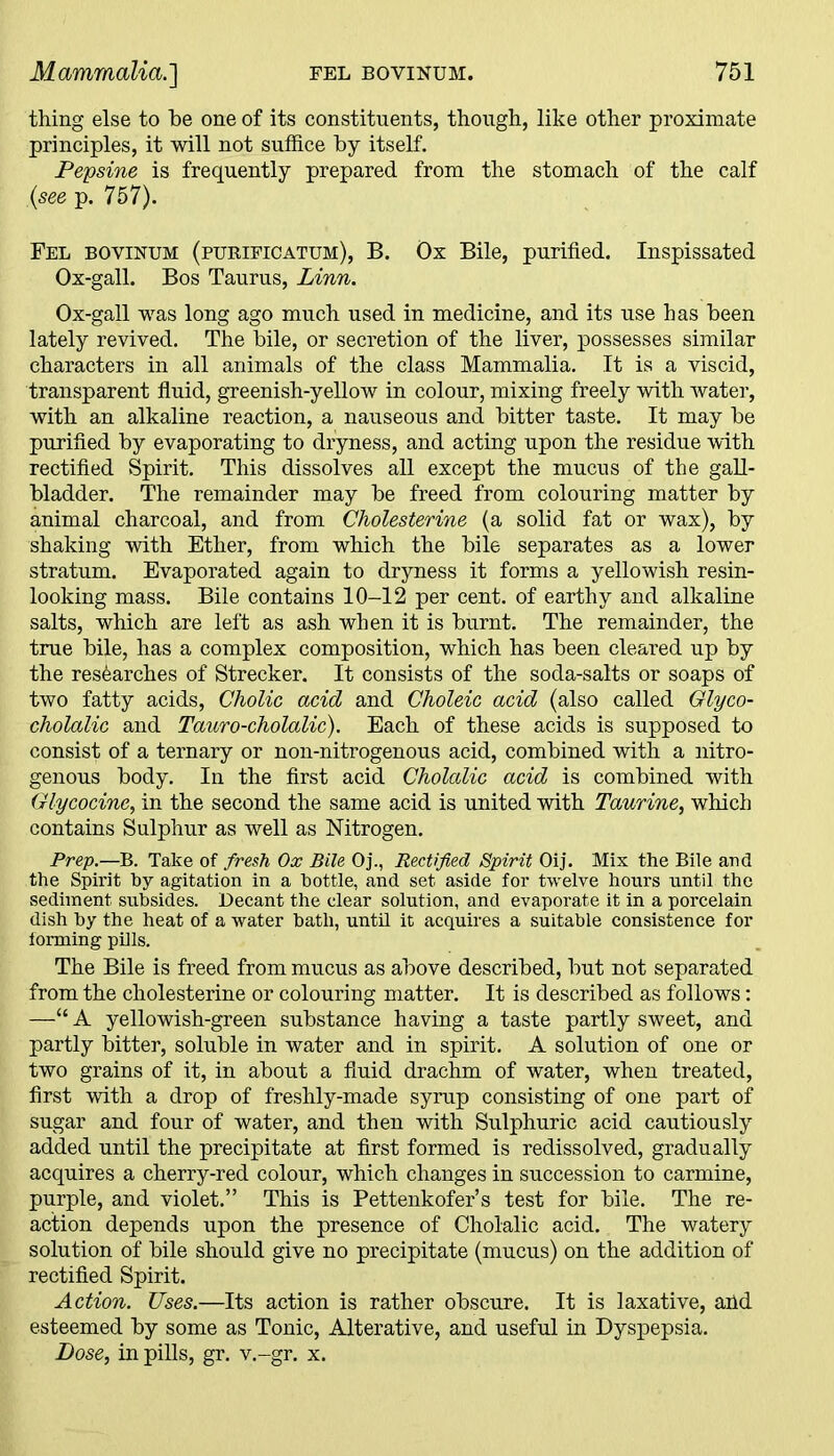 thing else to be one of its constituents, though, like other proximate principles, it will not suffice by itself. Pepsine is frequently prepared from the stomach of the calf {see p. 757). Fel boyinum (purificatum), B. Ox Bile, purified. Inspissated Ox-gall. Bos Taurus, Linn. Ox-gall was long ago much used in medicine, and its use has been lately revived. The bile, or secretion of the liver, possesses similar characters in all animals of the class Mammalia. It is a viscid, transparent fluid, greenish-yellow in colour, mixing freely with water, with an alkaline reaction, a nauseous and bitter taste. It may be purified by evaporating to dryness, and acting upon the residue with rectified Spirit. This dissolves all except the mucus of the gall- bladder. The remainder may be freed from colouring matter by animal charcoal, and from Cholesterine (a solid fat or wax), by shaking with Ether, from which the bile separates as a lower stratum. Evaporated again to dryness it forms a yellowish resin- looking mass. Bile contains 10-12 per cent, of earthy and alkaline salts, which are left as ash when it is burnt. The remainder, the true bile, has a complex composition, which has been cleared up by the researches of Strecker. It consists of the soda-salts or soaps of two fatty acids, Cholic acid and Choleic acid (also called Glyco- cholalic and Tauro-cholalic). Each of these acids is supposed to consist of a ternary or non-nitrogenous acid, combined with a nitro- genous body. In the first acid Cholalic acid is combined with Glycocine, in the second the same acid is united with Taurine, which contains Sulphur as well as Nitrogen. Prep.—B. Take of fresh Ox Bile Oj., Rectified Spirit Oij. Mix the Bile and the Spirit by agitation in a bottle, and set aside for twelve hours until the sediment, subsides. Decant the clear solution, and evaporate it in a porcelain dish by the heat of a water bath, until it acquires a suitable consistence for forming pills. The Bile is freed from mucus as above described, but not separated from the cholesterine or colouring matter. It is described as follows: —“ A yellowish-green substance having a taste partly sweet, and partly bitter, soluble in water and in spirit. A solution of one or two grains of it, in about a fluid drachm of water, when treated, first with a drop of freshly-made syrup consisting of one part of sugar and four of water, and then with Sulphuric acid cautiously added until the precipitate at first formed is redissolved, gradually acquires a cherry-red colour, which changes in succession to carmine, purple, and violet.” This is Pettenkofer’s test for bile. The re- action depends upon the presence of Cholalic acid. The watery solution of bile should give no precipitate (mucus) on the addition of rectified Spirit. Action. Uses.—Its action is rather obscure. It is laxative, aild esteemed by some as Tonic, Alterative, and useful in Dyspepsia. Dose, in pills, gr. v.-gr. x.