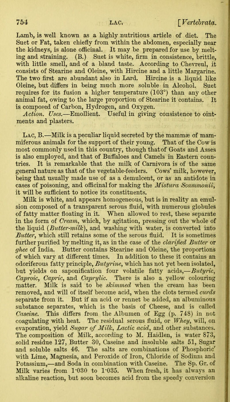 Lamb, is well known as a highly nutritious artiele of diet. The Suet or Fat, taken chiefly from within the abdomen, especially near the kidneys, is alone officinal. It may be prepared for use by melt- ing and straining. (B.) Suet is white, firm in consistence, brittle, with little smell, and of a bland taste. According to Chevreul, it consists of Stearine and Oleine, with Hircine and a little Margarine. The two first are abundant also in Lard. Hircine is a liquid like Oleine, but differs in being much more soluble in Alcohol. Suet requires for its fusion a higher temperature (103°) than any other animal fat, owing to the large proportion of Stearine it contains. It is composed of Carbon, Hydrogen, and Oxygen. Action. Uses.—Emollient. Useful in giving consistence to oint- ments and plasters. Lac, B.—Milk is a peculiar liquid secreted by the mammae of mam- miferous animals for the support of their young. That of the Cow is most commonly used in this country, though that of Goats and Asses is also employed, and that of Buffaloes and Camels in Eastern coun- tries. It is remarkable that the milk of Carnivora is of the same general nature as that of the vegetable-feeders. Cows’ milk, however, being that usually made use of as a demulcent, or as an antidote in cases of poisoning, and officinal for making the Mistura Scammonii, it will be sufficient to notice its constituents. Milk is white, and appears homogeneous, but is in reality an emul- sion composed of a transparent serous fluid, with numerous globules of fatty matter floating in it. When allowed to rest, these separate in the form of Cream, which, by agitation, pressing out the whole of the liquid (Butter-milk), and washing with water, is converted into Butter, which still retains some of the serous fluid. It is sometimes further purified by melting it, as in the case of the clarified Butterr or ghee of India. Butter contains Stearine and Oleine, the proportions of which vary at different times. In addition to these it contains an odoriferous fatty principle, Butyrine, which has not yet been isolated, but yields on saponification four volatile fatty acids,—Butyric, Caproic, Capric, and Caprrylic. There is also a yellow colouring matter. Milk is said to be skimmed when the cream has been removed, and will of itself become acid, when the clots termed curds separate from it. But if an acid or rennet be added, an albuminous substance separates, which is the basis of Cheese, and is called Codeine. This differs from the Albumen of Egg (p. 748) in not coagulating with heat. The residual serous fluid, or Whey, will, on evaporation, yield Sugar of Milk, Lactic axid, and other substances. The composition of Milk, according to M. Haidlen, is water 873, solid residue 127, Butter 30, Caseine and insoluble salts 51, Sugar and soluble salts 46. The salts are combinations of Phosphoric' with Lime, Magnesia, and Peroxide of Iron, Chloride of Sodium and Potassium,—and Soda in combination with Caseine. The Sp. Gr. of Milk varies from 1*030 to 1*035. When fresh, it has always an alkaline reaction, but soon becomes acid from the speedy conversion