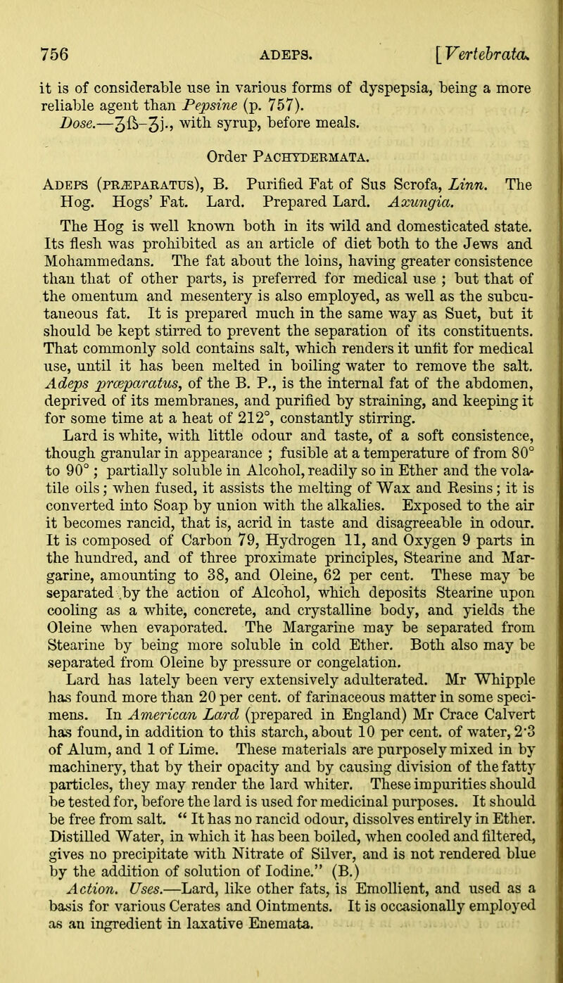 it is of considerable use in various forms of dyspepsia, being a more reliable agent than Pepsine (p. 757). Dose.—with syrup, before meals. Order Pachydermata. Adeps (pr^eparatus), B. Purified Fat of Sus Scrofa, Linn. The Hog. Hogs’ Fat. Lard. Prepared Lard. Axungia. The Hog is well known both in its wild and domesticated state. Its flesh was prohibited as an article of diet both to the Jews and Mohammedans. The fat about the loins, having greater consistence than that of other parts, is preferred for medical use ; but that of the omentum and mesentery is also employed, as well as the subcu- taneous fat. It is prepared much in the same way as Suet, but it should be kept stirred to prevent the separation of its constituents. That commonly sold contains salt, which renders it unfit for medical use, until it has been melted in boiling water to remove the salt. Adeps preeparatus, of the B. P., is the internal fat of the abdomen, deprived of its membranes, and purified by straining, and keeping it for some time at a heat of 212°, constantly stirring. Lard is white, with little odour and taste, of a soft consistence, though granular in appearance ; fusible at a temperature of from 80° to 90°; partially soluble in Alcohol, readily so in Ether and the vola- tile oils; when fused, it assists the melting of Wax and Resins; it is converted into Soap by union with the alkalies. Exposed to the air it becomes rancid, that is, acrid in taste and disagreeable in odour. It is composed of Carbon 79, Hydrogen 11, and Oxygen 9 parts in the hundred, and of three proximate principles, Stearine and Mar- garine, amounting to 38, and Oleine, 62 per cent. These may be separated by the action of Alcohol, which deposits Stearine upon cooling as a white, concrete, and crystalline body, and yields the Oleine when evaporated. The Margarine may be separated from Stearine by being more soluble in cold Ether. Both also may be separated from Oleine by pressure or congelation. Lard has lately been very extensively adulterated. Mr Whipple has found more than 20 per cent, of farinaceous matter in some speci- mens. In American Lard (prepared in England) Mr Crace Calvert has found, in addition to this starch, about 10 per cent, of water, 2*3 of Alum, and 1 of Lime. These materials are purposely mixed in by machinery, that by their opacity and by causing division of the fatty particles, they may render the lard whiter. These impurities should be tested for, before the lard is used for medicinal purposes. It should be free from salt. “ It has no rancid odour, dissolves entirely in Ether. Distilled Water, in which it has been boiled, when cooled and filtered, gives no precipitate with Nitrate of Silver, and is not rendered blue by the addition of solution of Iodine.” (B.) Action. Uses.—Lard, like other fats, is Emollient, and used as a basis for various Cerates and Ointments. It is occasionally employed as an ingredient in laxative Enemata.