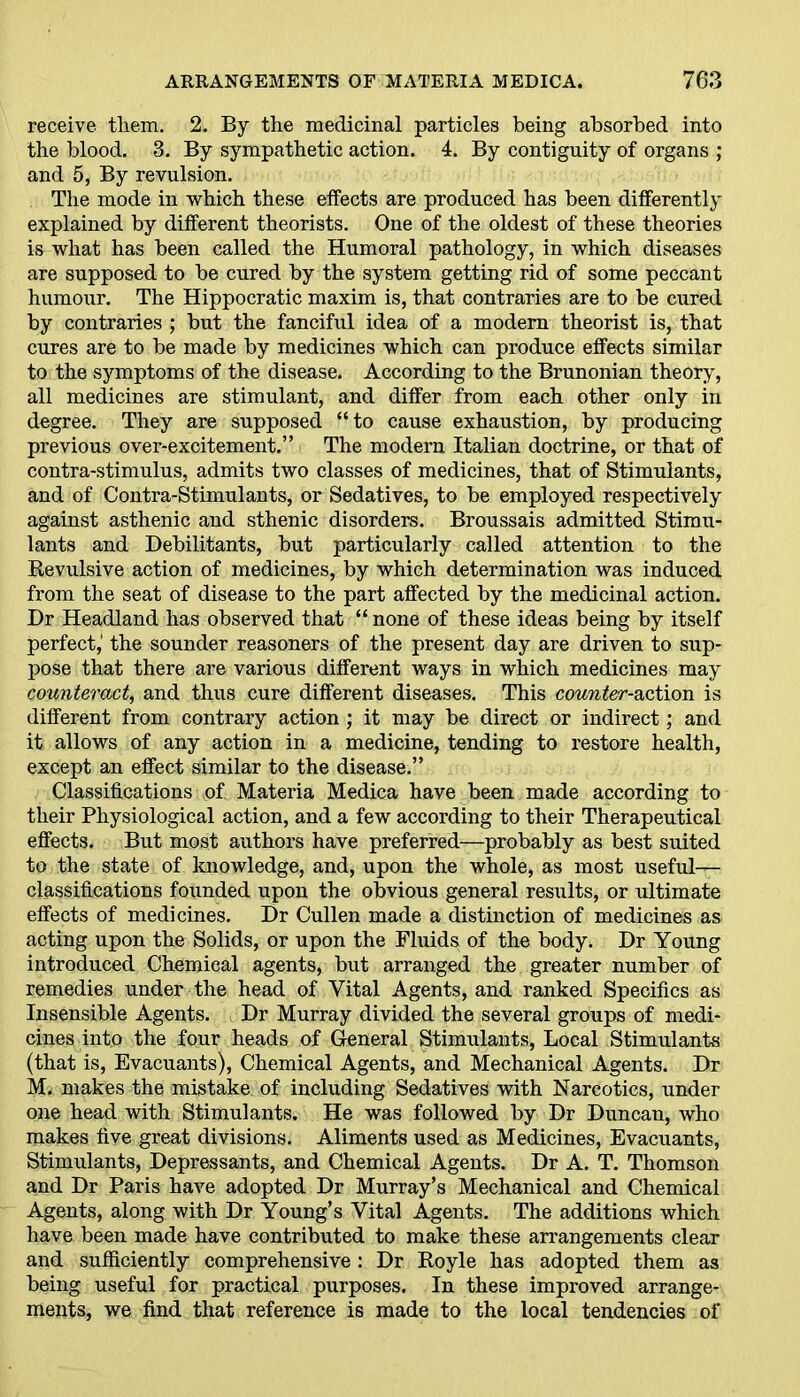 receive them. 2. By the medicinal particles being absorbed into the blood. 3. By sympathetic action. 4. By contiguity of organs ; and 5, By revulsion. The mode in which these effects are produced has been differently explained by different theorists. One of the oldest of these theories is what has been called the Humoral pathology, in which diseases are supposed to be cured by the system getting rid of some peccant humour. The Hippocratic maxim is, that contraries are to be cured by contraries ; but the fanciful idea of a modem theorist is, that cures are to be made by medicines which can produce effects similar to the symptoms of the disease. According to the Brunonian theory, all medicines are stimulant, and differ from each other only in degree. They are supposed “ to cause exhaustion, by producing previous over-excitement.” The modern Italian doctrine, or that of contra-stimulus, admits two classes of medicines, that of Stimulants, and of Contra-Stimulants, or Sedatives, to be employed respectively against asthenic and sthenic disorders. Broussais admitted Stimu- lants and Debilitants, but particularly called attention to the Revulsive action of medicines, by which determination was induced from the seat of disease to the part affected by the medicinal action. Dr Headland has observed that “ none of these ideas being by itself perfect,’ the sounder reasoners of the present day are driven to sup- pose that there are various different ways in which medicines may counteract, and thus cure different diseases. This counter-action is different from contrary action ; it may be direct or indirect; and it allows of any action in a medicine, tending to restore health, except an effect similar to the disease.” Classifications nf Materia Medica have been made according to their Physiological action, and a few according to their Therapeutical effects. But most authors have preferred—probably as best suited to the state of knowledge, and, upon the whole, as most useful- classifications founded upon the obvious general results, or ultimate effects of medicines. Dr Cullen made a distinction of medicines as acting upon the Solids, or upon the Fluids of the body. Dr Young introduced Chemical agents, but arranged the greater number of remedies under the head of Vital Agents, and ranked Specifics as Insensible Agents. Dr Murray divided the several groups of medi- cines into the four heads of General Stimulants, Local Stimulants (that is, Evacuants), Chemical Agents, and Mechanical Agents. Dr M. makes the mistake of including Sedatives with Narcotics, under one head with Stimulants. He was followed by Dr Duncan, who makes five great divisions. Aliments used as Medicines, Evacuants, Stimulants, Depressants, and Chemical Agents. Dr A. T. Thomson and Dr Paris have adopted Dr Murray’s Mechanical and Chemical Agents, along with Dr Young’s Vital Agents. The additions which have been made have contributed to make these arrangements clear and sufficiently comprehensive : Dr Hoyle has adopted them as being useful for practical purposes. In these improved arrange- ments, we find that reference is made to the local tendencies of