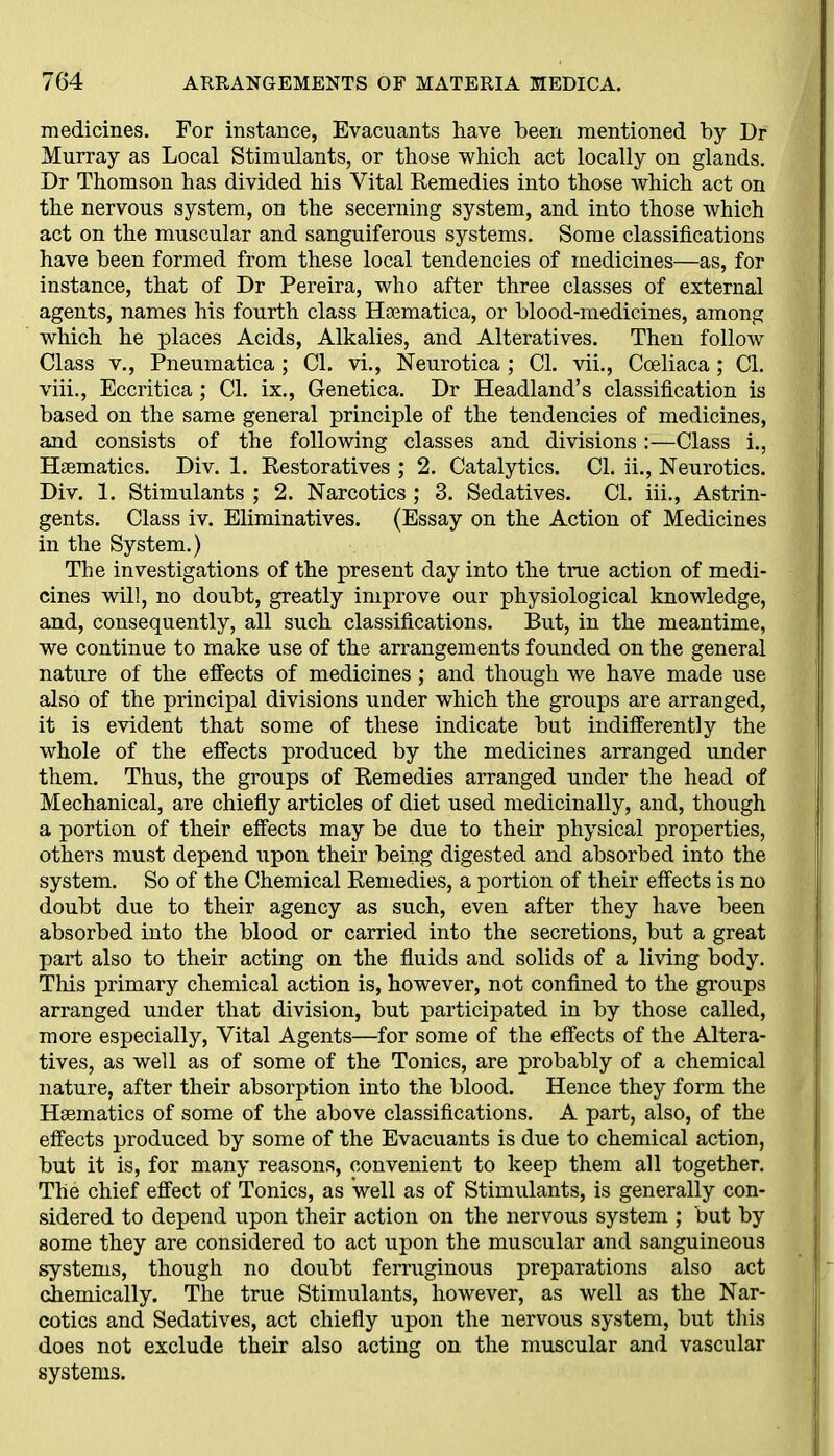 medicines. For instance, Evacuants have been mentioned by Dr Murray as Local Stimulants, or those which act locally on glands. Dr Thomson has divided his Vital Remedies into those which act on the nervous system, on the secerning system, and into those which act on the muscular and sanguiferous systems. Some classifications have been formed from these local tendencies of medicines—as, for instance, that of Dr Pereira, who after three classes of external agents, names his fourth class Haematica, or blood-medicines, among which he places Acids, Alkalies, and Alteratives. Then follow Class v., Pneumatica ; Cl. vi., Neurotica ; Cl. vii., Cceliaca; Cl. viii., Eccritica; Cl. ix., Genetica. Dr Headland’s classification is based on the same general principle of the tendencies of medicines, and consists of the following classes and divisions :—Class i., Haematics. Div. 1. Restoratives ; 2. Catalytics. Cl. ii., Neurotics. Div. 1. Stimulants ; 2. Narcotics ; 3. Sedatives. Cl. iii., Astrin- gents. Class iv. Eliminatives. (Essay pn the Action of Medicines in the System.) The investigations of the present day into the true action of medi- cines will, no doubt, greatly improve our physiological knowledge, and, consequently, all such classifications. But, in the meantime, we continue to make use of the arrangements founded on the general nature of the effects of medicines; and though we have made use also of the principal divisions under which the groups are arranged, it is evident that some of these indicate but indifferently the whole of the effects produced by the medicines arranged under them. Thus, the groups of Remedies arranged under the head of Mechanical, are chiefly articles of diet used medicinally, and, though a portion of their effects may be due to their physical properties, others must depend upon their being digested and absorbed into the system. So of the Chemical Remedies, a portion of their effects is no doubt due to their agency as such, even after they have been absorbed into the blood or carried into the secretions, but a great part also to their acting on the fluids and solids of a living body. This primary chemical action is, however, not confined to the groups arranged under that division, but participated in by those called, more especially, Vital Agents—for some of the effects of the Altera- tives, as well as of some of the Tonics, are probably of a chemical nature, after their absorption into the blood. Hence they form the Haematics of some of the above classifications. A part, also, of the effects produced by some of the Evacuants is due to chemical action, but it is, for many reasons, convenient to keep them all together. The chief effect of Tonics, as 'well as of Stimulants, is generally con- sidered to depend upon their action on the nervous system ; but by some they are considered to act upon the muscular and sanguineous systems, though no doubt ferruginous preparations also act chemically. The true Stimulants, however, as well as the Nar- cotics and Sedatives, act chiefly upon the nervous system, but this does not exclude their also acting on the muscular and vascular systems.