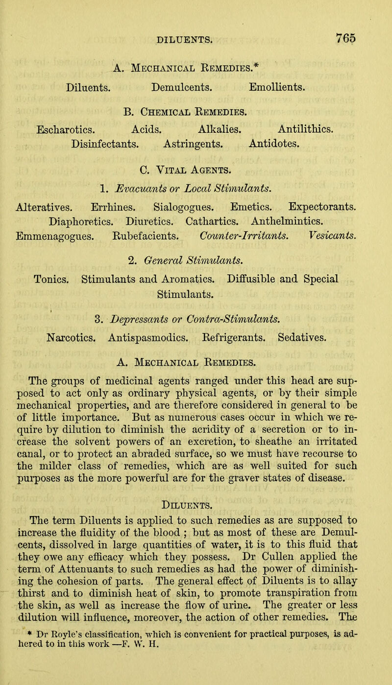 A. Mechanical Remedies.* Diluents. Demulcents. Emollients. B. Chemical Remedies. Escliarotics. Acids. Alkalies. Antilithics. Disinfectants. Astringents. Antidotes. C. Vital Agents. 1. Evacuants or Local Stimulants. Alteratives. Errhines. Sialogogues. Emetics. Expectorants. Diaphoretics. Diuretics. Cathartics. Anthelmintics. Emmenagogues. Rubefacients. Counter-Irritants. Vesicants. 2. General Stimulants. Tonics. Stimulants and Aromatics. Diffusible and Special Stimulants. 3. Depressants or Contra-Stimulants. Narcotics. Antispasmodics. Refrigerants. Sedatives. A. Mechanical Remedies. The groups of medicinal agents ranged under this head are sup- posed to act only as ordinary physical agents, or by their simple mechanical properties, and are therefore considered in general to be of little importance. But as numerous cases occur in which we re- quire by dilution to diminish the acridity of a secretion or to in- crease the solvent powers of an excretion, to sheathe an irritated canal, or to protect an abraded surface, so we must have recourse to the milder class of remedies, which are as well suited for such purposes as the more powerful are for the graver states of disease. Diluents. The term Diluents is applied to such remedies as are supposed to increase the fluidity of the blood ; but as most of these are Demul- cents, dissolved in large quantities of water, it is to this fluid that they owe any efficacy which they possess. Dr Cullen applied the term of Attenuants to such remedies as had the power of diminish- ing the cohesion of parts. The general effect of Diluents is to allay thirst and to diminish heat of skin, to promote transpiration from the skin, as well as increase the flow of urine. The greater or less dilution will influence, moreover, the action of other remedies. The * Dr Hoyle’s classification, which is convenient for practical purposes, is ad- hered to in this work —F. W. H.