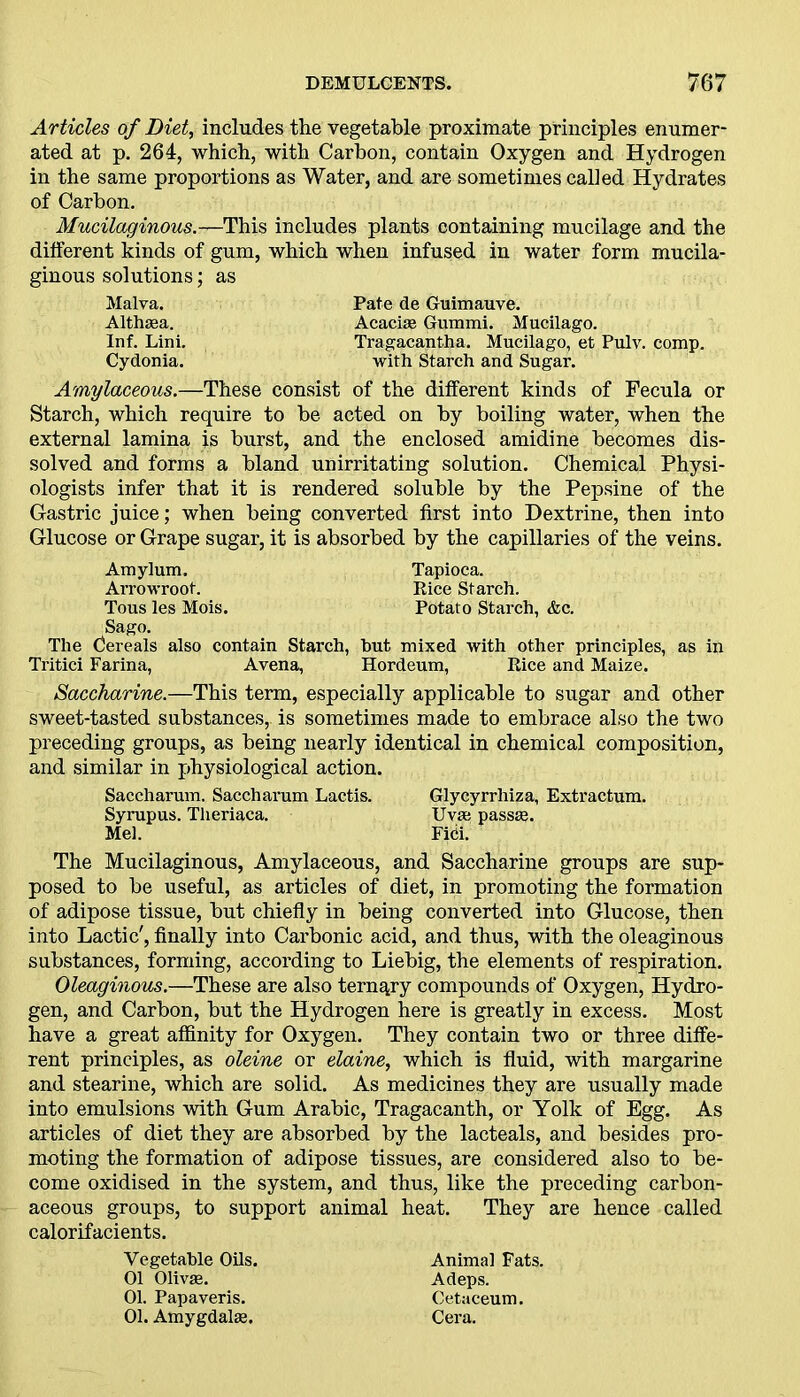 Articles of Diet, includes the vegetable proximate principles enumer- ated at p. 264, which, with Carbon, contain Oxygen and Hydrogen in the same proportions as Water, and are sometimes calied Hydrates of Carbon. Mucilaginous.—This includes plants containing mucilage and the different kinds of gum, which when infused in water form mucila- ginous solutions; as Malva. Althaea. Inf. Lini. Cydonia. Pate de Guimauve. Acacise Gummi. Mucilago. Tragacantha. Mucilago, et Pulv. comp, with Starch and Sugar. Amylaceous.—These consist of the different kinds of Fecula or Starch, which require to be acted on by boiling water, when the external lamina is burst, and the enclosed amidine becomes dis- solved and forms a bland unirritating solution. Chemical Physi- ologists infer that it is rendered soluble by the Pepsine of the Gastric juice; when being converted first into Dextrine, then into Glucose or Grape sugar, it is absorbed by the capillaries of the veins. Amylum. Tapioca. Arrowroot. Rice Starch. Tous les Mois. Potato Starch, &c. Sago. The Cereals also contain Starch, hut mixed with other principles, as in Tritici Farina, Avena, Hordeum, Rice and Maize. Saccharine.—This term, especially applicable to sugar and other sweet-tasted substances, is sometimes made to embrace also the two preceding groups, as being nearly identical in chemical composition, and similar in physiological action. Saccharum. Saccharum Lactis. Glycyrrhiza, Extractum. Syrupus. Theriaca. Uvas pass®. Mel. FiCi. The Mucilaginous, Amylaceous, and Saccharine groups are sup- posed to be useful, as articles of diet, in promoting the formation of adipose tissue, but chiefly in being converted into Glucose, then into Lactic', finally into Carbonic acid, and thus, with the oleaginous substances, forming, according to Liebig, the elements of respiration. Oleaginous.—These are also ternary compounds of Oxygen, Hydro- gen, and Carbon, but the Hydrogen here is greatly in excess. Most have a great affinity for Oxygen. They contain two or three diffe- rent principles, as oleine or elaine, which is fluid, with margarine and stearine, which are solid. As medicines they are usually made into emulsions with Gum Arabic, Tragacanth, or Yolk of Egg. As articles of diet they are absorbed by the lacteals, and besides pro- moting the formation of adipose tissues, are considered also to be- come oxidised in the system, and thus, like the preceding carbon- aceous groups, to support animal heat. They are hence called calorifacients. Vegetable Oils. 01 Olivas. 01. Papaveris. 01. Amygdalae. Animal Fats. Adeps. Cetaceum. Cera.