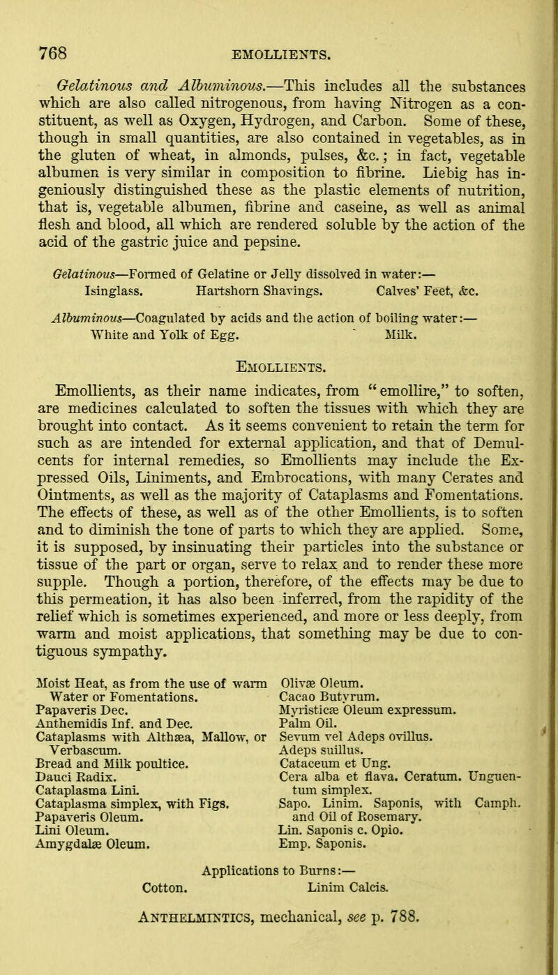 Gelatinous and Albuminous.—This includes all the substances which are also called nitrogenous, from having Nitrogen as a con- stituent, as well as Oxygen, Hydrogen, and Carbon. Some of these, though in small quantities, are also contained in vegetables, as in the gluten of wheat, in almonds, pulses, &c.; in fact, vegetable albumen is very similar in composition to fibrine. Liebig has in- geniously distinguished these as the plastic elements of nutrition, that is, vegetable albumen, fibrine and caseine, as well as animal flesh and blood, all which are rendered soluble by the action of the acid of the gastric juice and pepsine. Gelatinous—Formed of Gelatine or Jelly dissolved in water:— Isinglass. Hartshorn Shavings. Calves’ Feet, &c. Albuminous—Coagulated by acids and the action of boiling water:— White and Yolk of Egg. ' Milk. Emollients. Emollients, as their name indicates, from “ emollire,” to soften, are medicines calculated to soften the tissues with which they are brought into contact. As it seems convenient to retain the term for such as are intended for external application, and that of Demul- cents for internal remedies, so Emollients may include the Ex- pressed Oils, Liniments, and Embrocations, with many Cerates and Ointments, as well as the majority of Cataplasms and Fomentations. The effects of these, as well as of the other Emollients, is to soften and to diminish the tone of parts to which they are applied. Some, it is supposed, by insinuating their particles into the substance or tissue of the part or organ, serve to relax; and to render these more supple. Though a portion, therefore, of the effects may be due to this permeation, it has also been inferred, from the rapidity of the relief which is sometimes experienced, and more or less deeply, from warm and moist applications, that something may be due to con- tiguous sympathy. Moist Heat, as from the use of warm Water or Fomentations. Papaveris Dec. Anthemidis Inf. and Dec. Cataplasms with Althaea, Mallow, or Verbascum. Bread and Milk poultice. Dauci Radix. Cataplasma Link Cataplasma simplex, with Figs. Papaveris Oleum. Lini Oleum. Amygdalae Oleum. Olivae Oleum. Cacao Butvrum. Myristicae Oleum expressum. Palm Oil. Sevum vel Adeps ovillus. Adeps suillus. Cataceum et Ung. Cera alba et flava. Ceratum. Unguen- tum simplex. Sapo. Linim. Saponis, with Camph. and Oil of Rosemary. Lin. Saponis c. Opio. Emp. Saponis. Applications to Burns:— Cotton. Linim Calcis. Anthelmintics, mechanical, see p. 788.