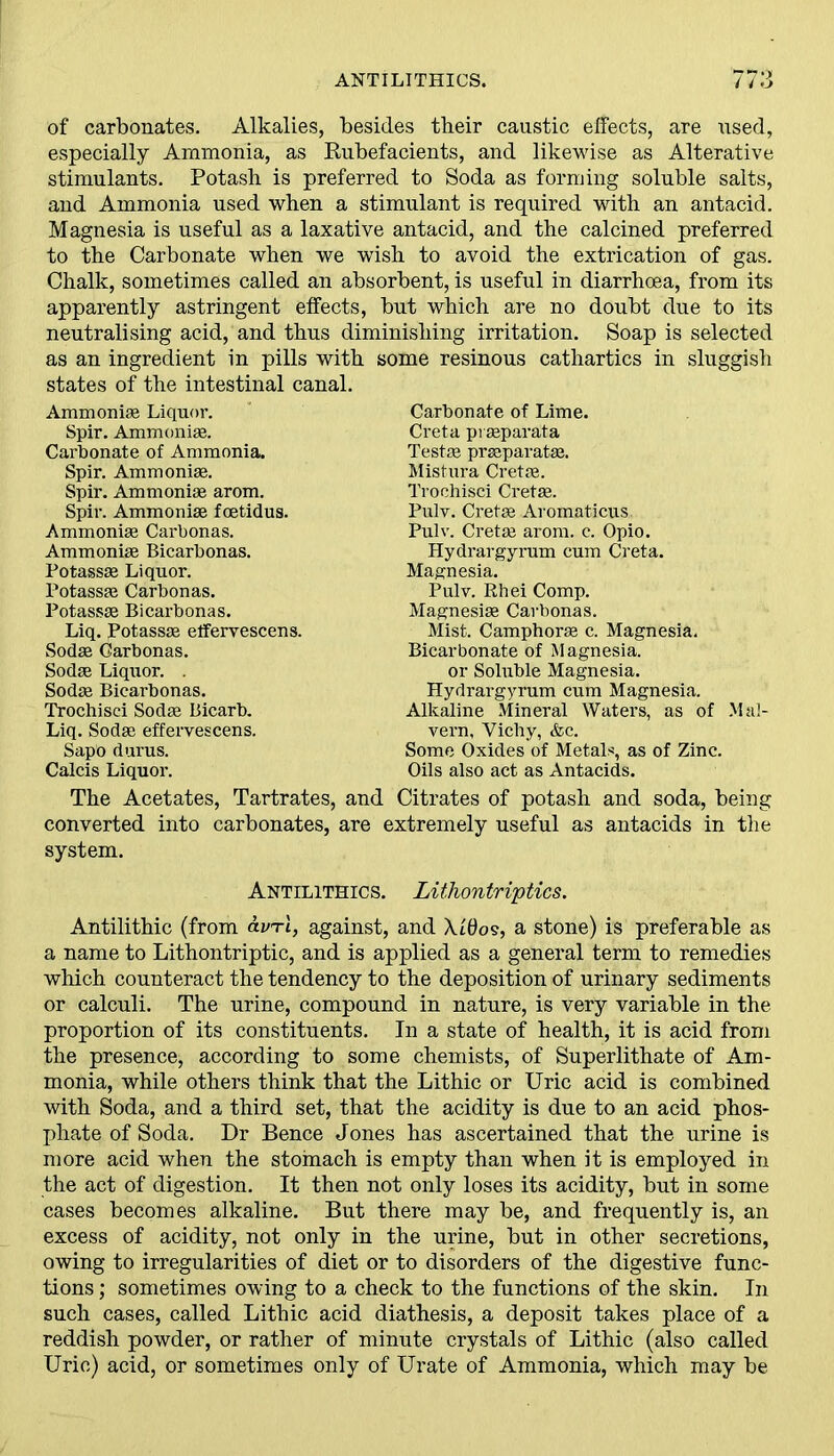 of carbonates. Alkalies, besides their caustic effects, are used, especially Ammonia, as Rubefacients, and likewise as Alterative stimulants. Potash is preferred to Soda as forming soluble salts, and Ammonia used when a stimulant is required with an antacid. Magnesia is useful as a laxative antacid, and the calcined preferred to the Carbonate when we wish to avoid the extrication of gas. Chalk, sometimes called an absorbent, is useful in diarrhoea, from its apparently astringent effects, but which are no doubt due to its neutralising acid, and thus diminishing irritation. Soap is selected as an ingredient in pills with some resinous cathartics in sluggish states of the intestinal canal. Ammonias Liquor. Spir. Ammonias. Carbonate of Ammonia. Spir. Ammoniae. Spir. Ammoniae arom. Spir. Ammoniae foetidus. Ammoniae Carbonas. Ammoniae Bicarbonas. Potassae Liquor. Potassae Carbonas. Potassae Bicarbonas. Liq. potassae elfervescens. Sodae Carbonas. Sodae Liquor. . Sodae Bicarbonas. Trochisci Sodae Bicarb. Liq. Sodae effervescens. Sapo durus. Calcis Liquor. Carbonate of Lime. Creta pi separata Testae prseparatae. Mistura Cretae. Trochisci Cretae. Pulv. Cretae Aromaticus Pulv. Cretae arom. c. Opio. Hydrargyrum cum Creta. Magnesia. Pulv. Rhei Comp. Magnesiae Carbonas. Mist. Camphorae c. Magnesia. Bicarbonate of Magnesia, or Soluble Magnesia. Hydrargyrum cum Magnesia. Alkaline Mineral Waters, as of Mal- vern, Vichy, &c. Some Oxides of Metals, as of Zinc. Oils also act as Antacids. The Acetates, Tartrates, and Citrates of potash and soda, being converted into carbonates, are extremely useful as antacids in the system. Antilithics. Lithontriptics. Antilithic (from avrl, against, and Xt0o§, a stone) is preferable as a name to Lithontriptic, and is applied as a general term to remedies which counteract the tendency to the deposition of urinary sediments or calculi. The urine, compound in nature, is very variable in the proportion of its constituents. In a state of health, it is acid from the presence, according to some chemists, of Superlithate of Am- monia, while others think that the Lithic or Uric acid is combined with Soda, and a third set, that the acidity is due to an acid phos- phate of Soda. Dr Bence Jones has ascertained that the urine is more acid when the stomach is empty than when it is employed in the act of digestion. It then not only loses its acidity, but in some cases becomes alkaline. But there may be, and frequently is, an excess of acidity, not only in the urine, but in other secretions, owing to irregularities of diet or to disorders of the digestive func- tions ; sometimes owing to a check to the functions of the skin. In such cases, called Lithic acid diathesis, a deposit takes place of a reddish powder, or rather of minute crystals of Lithic (also called Uric) acid, or sometimes only of Urate of Ammonia, which may be