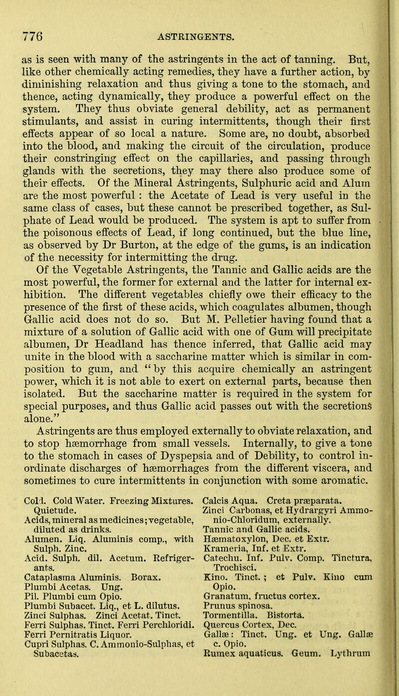 as is seen with many of the astringents in the act of tanning. But, like other chemically acting remedies, they have a further action, by diminishing relaxation and thus giving a tone to the stomach, and thence, acting dynamically, they produce a powerful effect on the system. They thus obviate general debility, act as permanent stimulants, and assist in curing intermittents, though their first effects appear of so local a nature. Some are, no doubt, absorbed into the blood, and making the circuit of the circulation, produce their constringing effect on the capillaries, and passing through glands with the secretions, they may there also produce some of their effects. Of the Mineral Astringents, Sulphuric acid and Alum are the most powerful : the Acetate of Lead is very useful in the same class of cases, but these cannot be prescribed together, as Sul- phate of Lead would be produced. The system is apt to suffer from the poisonous effects of Lead, if long continued, but the blue line, as observed by Dr Burton, at the edge of the gums, is an indication of the necessity for intermitting the drug. Of the Vegetable Astringents, the Tannic and Gallic acids are the most powerful, the former for external and the latter for internal ex- hibition. The different vegetables chiefly owe their efficacy to the presence of the first of these acids, which coagulates albumen, though Gallic acid does not do so. But M. Pelletier having found that a mixture of a solution of Gallic acid with one of Gum will precipitate albumen, Dr Headland has thence inferred, that Gallic acid may unite in the blood with a saccharine matter which is similar in com- position to gum, and “by this acquire chemically an astringent power, which it is not able to exert on external parts, because then isolated. But the saccharine matter is required in the system for special purposes, and thus Gallic acid passes out with the secretions alone.” Astringents are thus employed externally to obviate relaxation, and to stop haemorrhage from small vessels. Internally, to give a tone to the stomach in cases of Dyspepsia and of Debility, to control in- ordinate discharges of haemorrhages from the different viscera, and sometimes to cure intermittents in Cold. Cold Water. Freezing Mixtures. Quietude. Acids, mineral as medicines; vegetable, diluted as drinks. Alumen. Liq. Aluminis comp., with Sulph. Zinc. Acid. Sulph. dil. Acetum. Refriger- ants. Cataplasma Aluminis. Borax. Plumbi Acetas. Ung. Pil. Plumbi cum Opio. Plumbi Subacet. Liq., et L. dilutus. Zinci Sulphas. Zinci Acetat. Tinct. Ferri Sulphas. Tinct. Fem Perchloridi. Ferri Pernitratis Liquor. Cupri Sulphas. C. Ammonio-Sulphas, et Subacetas. conjunction with some aromatic. Calcis Aqua. Creta praeparata. Zinci Carbonas, et Hydrargyri Ammo- nio-Chloridum, externally. Tannic and Gallic acids. Hsematoxylon, Dec. et Extr. Krameria, Inf. et Extr. Catechu. Inf. Pulv. Comp. Tinctura, Trochisci. Kino. Tinct. ; et Pulv. Kino cum Opio. Granatum, fructus cortex. Prunus spinosa. Tormentilla. Bistorta. Quercus Cortex, Dec. Gall*: Tinct. Ung. et Ung. Gall* c. Opio. Rumex aquaticus. Geum. Lythrum