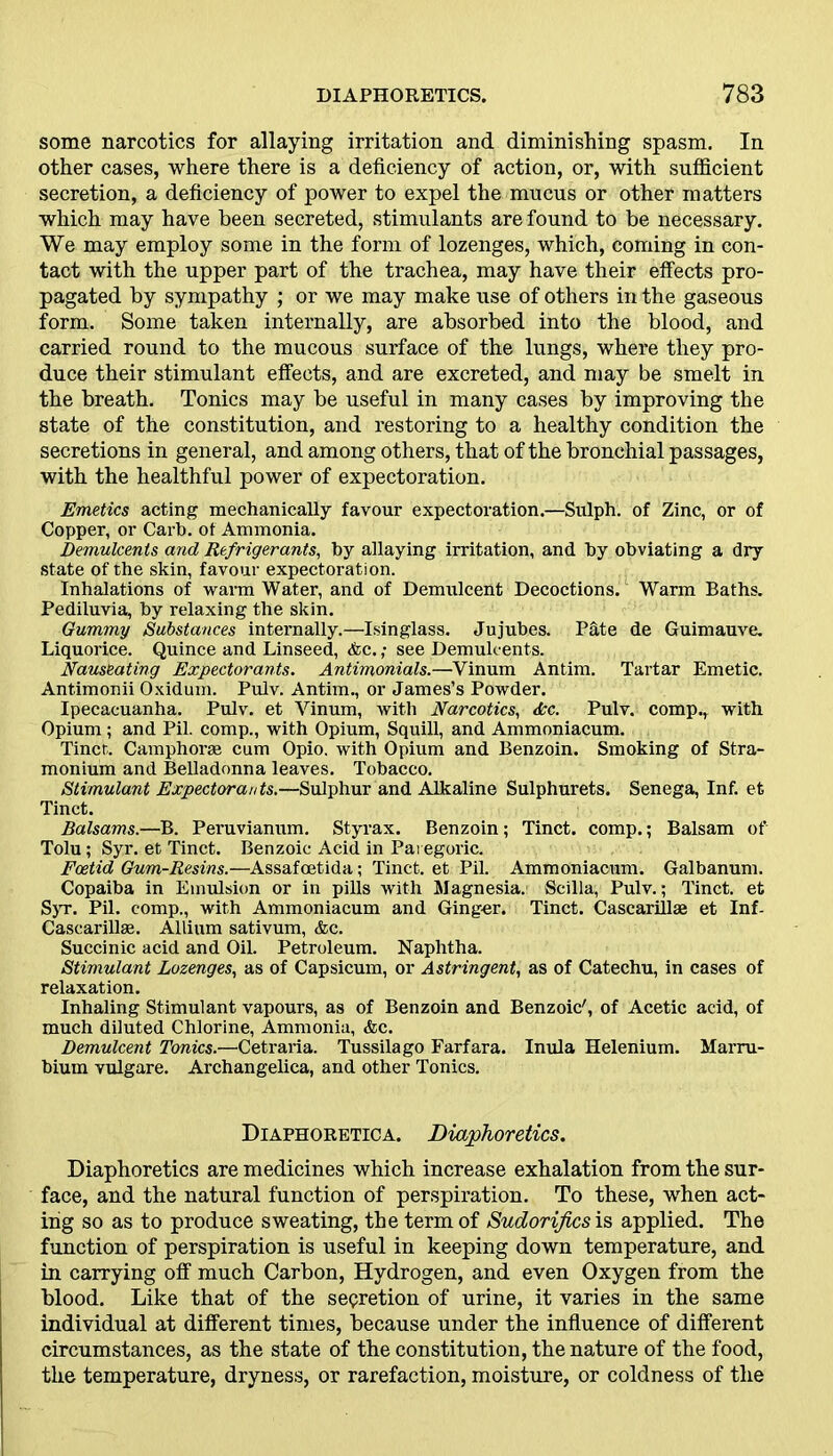 some narcotics for allaying irritation and diminishing spasm. In other cases, where there is a deficiency of action, or, with sufficient secretion, a deficiency of power to expel the mucus or other matters which may have been secreted, stimulants are found to be necessary. We may employ some in the form of lozenges, which, coming in con- tact with the upper part of the trachea, may have their effects pro- pagated by sympathy ; or we may make use of others in the gaseous form. Some taken internally, are absorbed into the blood, and carried round to the mucous surface of the lungs, where they pro- duce their stimulant effects, and are excreted, and may be smelt in the breath. Tonics may be useful in many cases by improving the state of the constitution, and restoring to a healthy condition the secretions in general, and among others, that of the bronchial passages, with the healthful power of expectoration. Emetics acting mechanically favour expectoration.—Sulph. of Zinc, or of Copper, or Carb. of Ammonia. Demulcents and Refrigerants, by allaying irritation, and by obviating a dry state of the skin, favour expectoration. Inhalations of warm Water, and of Demulcent Decoctions. Warm Baths. Pediluvia, by relaxing the skin. Gummy Substances internally.—Isinglass. Jujubes. Pate de Guimauve. Liquorice. Quince and Linseed, &c. ,• see Demulcents. Nauseating Expectorants. Antimonials.—Vinum Antim. Tartar Emetic. Antimonii Oxidum. Pulv. Antim., or James’s Powder. Ipecacuanha. Pulv. et Vinum, with Narcotics, dec. Pulv. comp., with Opium; and Pil. comp., with Opium, Squill, and Ammoniacum. Tinct. Camphorse cum Opio. with Opium and Benzoin. Smoking of Stra- monium and Belladonna leaves. Tobacco. Stimulant Expectorants.—Sulphur and Alkaline Sulphurets. Senega, Inf. et Tinct. Balsams.—B. Peruvianum. Styrax. Benzoin; Tinct. comp.; Balsam of Tolu; Syr. et Tinct. Benzoic Acid in Paregoric. Foetid Gum-Resins.—Assafoetida; Tinct. et Pil. Ammoniacum. Galbanum. Copaiba in Emulsion or in pills with Magnesia. Scilla, Pulv.; Tinct. et Syr. Pil. comp., with Ammoniacum and Ginger. Tinct. Cascarillse et Inf- Cascarillse. Allium sativum, &c. Succinic acid and Oil. Petroleum. Naphtha. Stimulant Lozenges, as of Capsicum, or Astringent, as of Catechu, in cases of relaxation. Inhaling Stimulant vapours, as of Benzoin and Benzoic', of Acetic acid, of much diluted Chlorine, Ammonia, &c. Demulcent Tonics.—Cetraria. Tussilago Farfara. Inula Helenium. Marru- bium vulgare. Archangelica, and other Tonics. Diaphoretica. Diaphoretics. Diaphoretics are medicines which increase exhalation from the sur- face, and the natural function of perspiration. To these, when act- ing so as to produce sweating, the term of Sudorijics is applied. The function of perspiration is useful in keeping down temperature, and in carrying off much Carbon, Hydrogen, and even Oxygen from the blood. Like that of the secretion of urine, it varies in the same individual at different times, because under the influence of different circumstances, as the state of the constitution, the nature of the food, the temperature, dryness, or rarefaction, moisture, or coldness of the