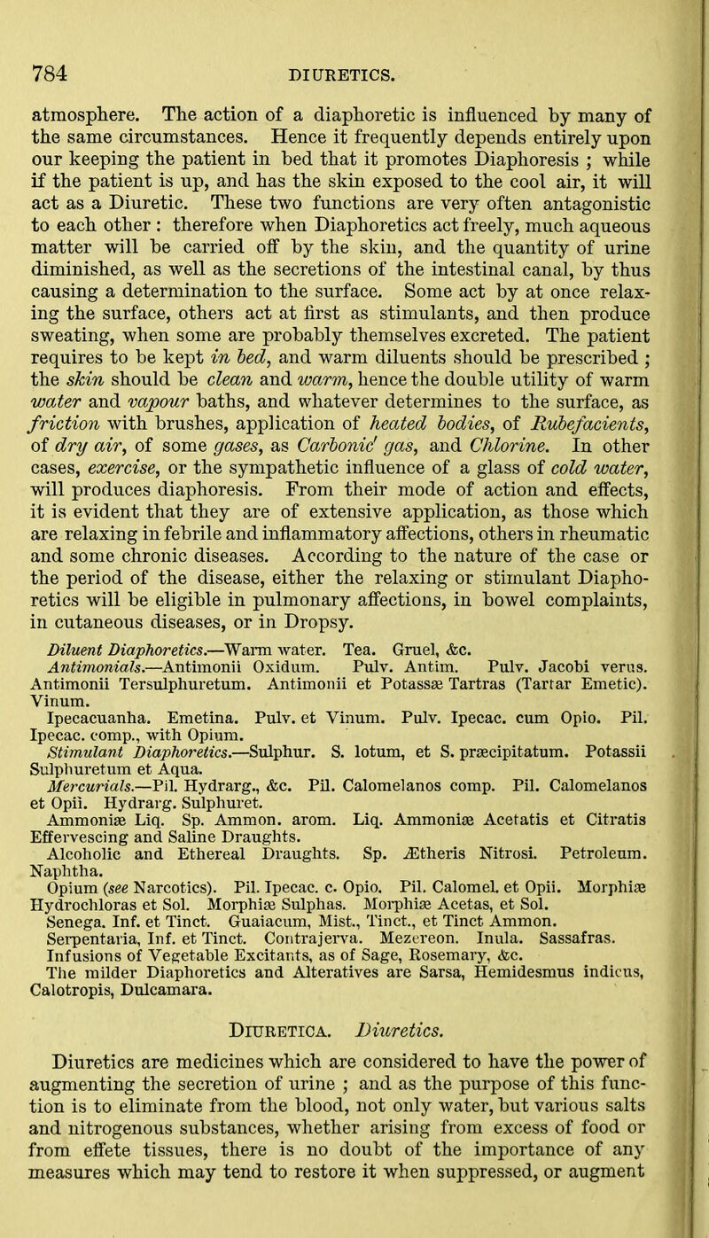 atmosphere. The action of a diaphoretic is influenced by many of the same circumstances. Hence it frequently depends entirely upon our keeping the patient in bed that it promotes Diaphoresis ; while if the patient is up, and has the skin exposed to the cool air, it will act as a Diuretic. These two functions are very often antagonistic to each other : therefore when Diaphoretics act freely, much aqueous matter will be carried off by the skin, and the quantity of urine diminished, as well as the secretions of the intestinal canal, by thus causing a determination to the surface. Some act by at once relax- ing the surface, others act at first as stimulants, and then produce sweating, when some are probably themselves excreted. The patient requires to be kept in bed, and warm diluents should be prescribed ; the skin should be clean and warm, hence the double utility of warm water and vajpour baths, and whatever determines to the surface, as friction with brushes, application of heated bodies, of Rubefacients, of dry air, of some gases, as Carbonic' gas, and Chlorine. In other cases, exercise, or the sympathetic influence of a glass of cold water, will produces diaphoresis. From their mode of action and effects, it is evident that they are of extensive application, as those which are relaxing in febrile and inflammatory affections, others in rheumatic and some chronic diseases. According to the nature of the case or the period of the disease, either the relaxing or stimulant Diapho- retics will be eligible in pulmonary affections, in bowel complaints, in cutaneous diseases, or in Dropsy. Diluent Diaphoretics.—Warm water. Tea. Gruel, &c. Antimonials.—Antimonii Oxidum. Pulv. Antim. Pulv. Jacobi verus. Antimonii Tersulphuretum. Antimonii et Potassse Tartras (Tartar Emetic). Vinum. Ipecacuanha. Emetina. Pulv. et Vinum. Pulv. Ipecac, cum Opio. Pil. Ipecac, comp., with Opium. Stimulant Diaphoretics.—Sulphur. S. lotum, et S. prascipitatum. Potassii Sulphuretum et Aqua. Mercurials.—Pil. Hydrarg., &c. Pil. Calomelanos comp. Pil. Calomelanos et Opii. Hydrarg. Sulphuret. Ammoniae Liq. Sp. Ammon, arom. Liq. Ammonias Acetatis et Citratis Effervescing and Saline Draughts. Alcoholic and Ethereal Draughts. Sp. vEtheris Nitrosi. Petroleum. Naphtha. Opium (see Narcotics). Pil. Ipecac, c. Opio. Pil. Calomel, et Opii. Morphiae Hydrochloras et Sol. Morphiae Sulphas. Morphiae Acetas, et Sol. Senega. Inf. et Tinct. Guaiacum, Mist., Tinct., et Tinct Ammon. Serpentaria, Inf. et Tinct. Contrajerva. Mezereon. Inula. Sassafras. Infusions of Vegetable Excitants, as of Sage, Rosemary, <tec. The milder Diaphoretics and Alteratives are Sarsa, Hemidesmus indicus, Calotropis, Dulcamara. Diuretica. Diuretics. Diuretics are medicines which are considered to have the power of augmenting the secretion of urine ; and as the purpose of this func- tion is to eliminate from the blood, not only water, but various salts and nitrogenous substances, whether arising from excess of food or from effete tissues, there is no doubt of the importance of any measures which may tend to restore it when suppressed, or augment