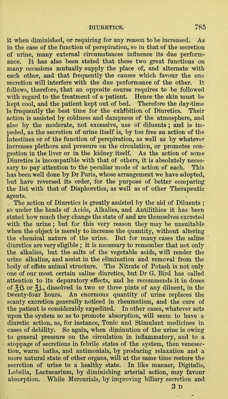 it when diminished, or requiring for any reason to be increased. As in the case of the function of perspiration, so in that of the secretion of urine, many external circumstances influence its due perform- ance. It has also been stated that these two great functions on many occasions mutually supply the place of, and alternate with each other, and that frequently the causes which favour the one secretion will interfere with the due performance of the other. It follows, therefore, that an opposite course requires to be followed with regard to the treatment of a patient. Hence the skin must be kept cool, and the patient kept out of bed. Therefore the day-time is frequently the best time for the exhibition of Diuretics. Their action is assisted by coldness and dampness of the atmosphere, and also by the moderate, not excessive, use of diluents ; and is im- peded, as the secretion of urine itself is, by too free an action of the intestines or of the function of perspiration, as well as by whatever increases plethora and pressure on the circulation, or promotes con- gestion in the liver or in the kidney itself. As the action of some Diuretics is incompatible with that of others, it is absolutely neces- sary to pay attention to the peculiar mode of action of each. This has been well done by Dr Paris, whose arrangement we have adopted, but have reversed its order, for the purpose of better comparing the list with that of Diaphoretics, as well as of other Therapeutic agents. , The action of Diuretics is greatly assisted by the aid of Diluents ; so under the heads of Acids, Alkalies, and Antilithics it has been stated how much they change the state of and are themselves excreted with the urine ; but for this very reason they may be unsuitable when the object is merely to increase the quantity, without altering the chemical nature of the urine. But for many cases the saline diuretics are very eligible ; it is necessary to remember that not only the alkalies, but the salts of the vegetable acids, will render the urine alkaline, and assist in the elimination and removal from the body of effete animal structure. The Nitrate of Potash is not only one of our most certain saline diuretics, but Dr Gr. Bird has called attention to its depuratory effects, and he recommends it in doses of § ft or §j., dissolved in two or three pints of any diluent, in the twenty-four hours. An enormous quantity of urine replaces the scanty excretion generally noticed in rheumatism, and the cure of the patient is considerably expedited. In other cases, whatever acts upon the system so as to promote absorption, will seem to have a diuretic action, as, for instance, Tonic and Stimulant medicines in cases of debility. So again, when diminution of the urine is owing to general pressure on the circulation in inflammatory, and to a stoppage of secretions in febrile states of the system, then venesec- tion, warm baths, and antimonials, by producing relaxation and a more natural state of other organs, will at the same time restore the secretion of urine to a healthy state. In like manner, Digitalis, Lobelia, Lactucarium, by diminishing arterial action, may favour absorption. While Mercurials, by improving biliary secretion and 3d