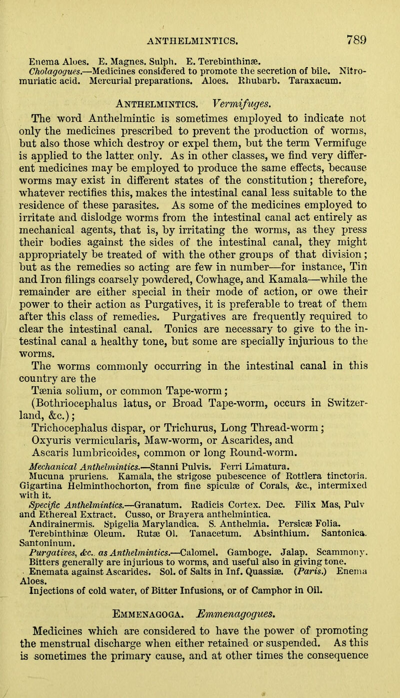 Enema Aloes. E. Magnes. Sulph. E. Terebinthinae. Cholagogues.—Medicines considered to promote the secretion of bile. Nitro- muriatic acid. Mercurial preparations. Aloes. Rhubarb. Taraxacum. Anthelmintics. Vermifuges. The word Anthelmintic is sometimes employed to indicate not only the medicines prescribed to prevent the production of worms, but also those which destroy or expel them, but the term Vermifuge is applied to the latter, only. As in other classes, we find very differ- ent medicines may be employed to produce the same effects, because worms may exist in different states of the constitution; therefore, whatever rectifies this, makes the intestinal canal less suitable to the residence of these parasites. As some of the medicines employed to irritate and dislodge worms from the intestinal canal act entirely as mechanical agents, that is, by irritating the worms, as they press their bodies against the sides of the intestinal canal, they might appropriately be treated of with the other groups of that division; but as the remedies so acting are few in number—for instance, Tin and Iron filings coarsely powdered, Cowhage, and Kamala—while the remainder are either special in their mode of action, or owe their power to their action as Purgatives, it is preferable to treat of them after this class of remedies. Purgatives are frequently required to clear the intestinal canal. Tonics are necessary to give to the in- testinal canal a healthy tone, but some are specially injurious to the worms. The worms commonly occurring in the intestinal canal in this country are the Taenia solium, or common Tape-worm; (Bothriocephalus iatus, or Broad Tape-worm, occurs in Switzer- land, &c.); Trichocephalus dispar, or Trichurus, Long Thread-worm; Oxyuris vermicularis, Maw-worm, or Ascarides, and Ascaris lumbricoides, common or long Round-worm. Mechanical Anthelmintics.—Stanni Pulvis. Ferri Limatura. Mucuna pruriens. Kamala, the strigose pubescence of Rottlera tinctoria. Gigartina Helminthochorton, from fine spiculae of Corals, &c., intermixed with it. Specific Anthelmintics.—Granatum. Radicis Cortex. Dec. FiliX Mas, Pulv and Ethereal Extract. Cusso, or Brayera anthelmintica. Andirainermis. Spigelia Marylandica. S. Anthelmia. Persicae Folia. Terebinthinae Oleum. Rutae 01. Tanacetum. Absinthium. Santonica. Santoninum. Purgatives, &c. as Anthelmintics.—Calomel. Gamboge. Jalap. Scammony. Bitters generally are injurious to worms, and useful also in giving tone. Enemata against Ascarides. Sol. of Salts in Inf. Quassiae. (Paris.) Enema Aloes. Injections of cold water, of Bitter Infusions, or of Camphor in Oil. Emmenagoga. Emmenagogues. Medicines which are considered to have the power of promoting the menstrual discharge when either retained or suspended. As this is sometimes the primary cause, and at other times the consequence