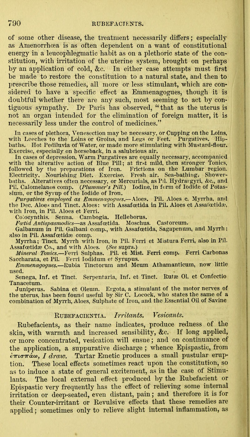 of some other disease, the treatment necessarily differs; especially as Amenorrhoea is as often dependent on a want of constitutional energy in a leucophlegmatic habit as on a plethoric state of the con- stitution, with irritation of the uterine system, brought on perhaps by an application of cold, &c. In either case attempts must first be made to restore the constitution to a natural state, and then to prescribe those remedies, all more or less stimulant, which are con- sidered to have a specific effect as Emmenagogues, though it is doubtful whether there are any such, most seeming to act by con- tiguous sympathy. Dr Paris has observed, “ that as the uterus is not an organ intended for the elimination of foreign matter, it is necessarily less under the control of medicines.” In cases of plethora, Venesection may be necessary, or Cupping on the Loins, with Leeches to the Loins or Groins, and Legs or Feet. Purgatives. Hip- baths. Hot Pediluvia of Water, or made more stimulating with Mustard-flour. Exercise, especially on horseback, in a salubrious air. In cases of depression, Warm Purgatives are equally necessary, accompanied with the alterative action of Blue Pill; at first mild, then stronger Tonics, followed by the preparations of Iron. Frictions on the Lumbar region. Electricity. Nourishing Diet. Exercise. Fresh air. Sea-bathing. Shower- baths. Alteratives often necessary, or Mercurials, as Pil. Hydrai gyri, &c., and Pil. Calomelanos comp. (Plummer's Pill.) Iodine, in form of Iodide of Potas- sium, or the Syrup of the Iodide of Iron. Purgatives employed as Emmenagogues.—Aloes. Pil. Aloes c. Myrrha, and the Dec. Aloes and Tinct. Aloes: with Assafoetida in Pil. Aloes et Assafoetida*, with Iron, in Pil. Aloes et Ferri. Co!ocynthis. Senna. Cambogia. Helleborus. Foetid Antispasmodics—as Assafoetida. Moschus. Castoreum. Galbanum in Pil. Galbani comp., with Assafoetida, Sagapenum, and Myrrh; also in Pil. Assafoetida comp. Myrrha; Tinct. Myrrh with Iron, in Pil. Ferri et Mistura Ferri, also in Pil. Assafcetidae Co., and with Aloes. (See supra.) Mineral Tonics.—Ferri Sulphas. Pil. et Mist. Ferri comp. Ferri Carbonas Saccharata, et Pil. Ferri Iodidum et Syrupus. Emmenagogues.—Rubia Tinctorum and Meum Athamanticum, now little used. Senega, Inf. et Tinct, Serpentaria, Inf. et Tinct. Rutae 01. et Confectio Tanacetum. Juniperus. Sabina et Oleum. Ergota, a stimulant of the motor nerves of the uterus, has been found useful by Sir C. Locock, who states the same of a combination of Myrrh, Aloes, Sulphate of Iron, and the Essential Oil of Savine Rubefacientia. Irritants. Vesicants. Rubefacients, as their name indicates, produce redness of the skin, with warmth and increased sensibility, &c. If long applied, or more concentrated, vesication will ensue; and on continuance of the application, a suppurative discharge ; whence Epispastic, from eiriarrdoi, / draw. Tartar Emetic produces a small pustular erup- tion. These local effects sometimes react upon the constitution, so as to induce a state of general excitement, as in the case of Stimu- lants. The local external effect produced by the Rubefacient or Epispastic very frequently has the effect of relieving some internal irritation or deep-seated, even distant, pain; and therefore it is lor their Counter-irritant or Revulsive effects that these remedies are applied; sometimes only to relieve slight internal inflammation, as