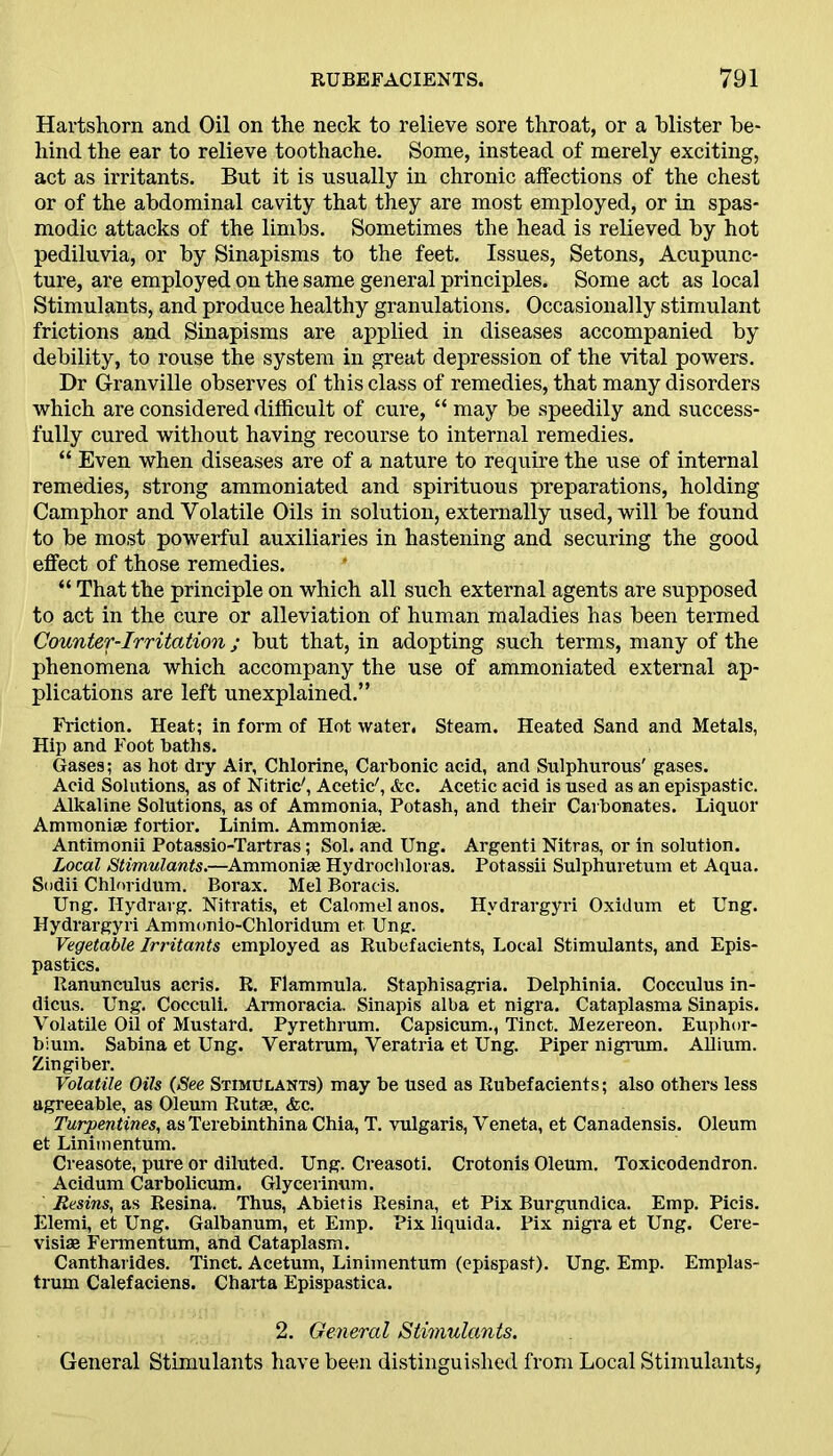 Hartshorn and Oil on the neck to relieve sore throat, or a blister be- hind the ear to relieve toothache. Some, instead of merely exciting, act as irritants. But it is usually in chronic affections of the chest or of the abdominal cavity that they are most employed, or in spas- modic attacks of the limbs. Sometimes the head is relieved by hot pediluvia, or by Sinapisms to the feet. Issues, Setons, Acupunc- ture, are employed on the same general principles. Some act as local Stimulants, and produce healthy granulations. Occasionally stimulant frictions and Sinapisms are applied in diseases accompanied by debility, to rouse the system in great depression of the vital powers. Dr Granville observes of this class of remedies, that many disorders which are considered difficult of cure, “ may be speedily and success- fully cured without having recourse to internal remedies. “ Even when diseases are of a nature to require the use of internal remedies, strong ammoniated and spirituous preparations, holding Camphor and Volatile Oils in solution, externally used, will be found to be most powerful auxiliaries in hastening and securing the good effect of those remedies. “ That the principle on which all such external agents are supposed to act in the cure or alleviation of human maladies has been termed Gounter-Irritation ; but that, in adopting such terms, many of the phenomena which accompany the use of ammoniated external ap- plications are left unexplained.” Friction. Heat; in form of Hot water. Steam. Heated Sand and Metals, Hip and Foot baths. Gases; as hot dry Air, Chlorine, Carbonic acid, and Sulphurous' gases. Acid Solutions, as of Nitric', Acetic', <fcc. Acetic acid is used as an epispastic. Alkaline Solutions, as of Ammonia, Potash, and their Carbonates. Liquor Ammonise fortior. Linim. Ammonias. Antimonii Potassio-Tartras; Sol. and Ung. Argenti Nitras, or in solution. Local Stimulants.—Ammoniae Hydrochloras. Potassii Sulphuretum et Aqua. Sodii Chloridum. Borax. Mel Boracis. Ung. Ilydravg. Nitratis, et Calomel anos. Hvdrargyri Oxidum et Ung. Hydrargyri Ammonio-Chloridum et Ung. Vegetable Irritants employed as Rubefacients, Local Stimulants, and Epis- pastics. Ranunculus acris. R. Flammula. Staphisagria. Delphinia. Cocculus in- dicus. Ung. Cocculi. Armoracia. Sinapis alba et nigra. Cataplasma Sinapis. Volatile Oil of Mustard. Pyrethrum. Capsicum., Tinct. Mezereon. Euphor- bium. Sabina et Ung. Veratrum, Veratria et Ung. Piper nigrum. Allium. Zingiber. Volatile Oils (See Stimulants) may be used as Rubefacients; also others less agreeable, as Oleum Rutae, &c. Turpentines, as Terebinthina Chia, T. vulgaris, Veneta, et Canadensis. Oleum et Linimentum. Creasote, pure or diluted. Ung. Creasoti. Crotonis Oleum. Toxicodendron. Acidum Carbolicum. Glycerinum. Resins, as Resina. Thus, Abietis Resina, et Pix Burgundica. Emp. Picis. Elemi, et Ung. Galbanum, et Emp. Pix liquida. Pix nigra et Ung. Cere- visiiE Fermentum, and Cataplasm. Cantharides. Tinct. Acetum, Linimentum (epispast). Ung. Emp. Emplas- trum Calefaciens. Charta Epispastica. 2. General Stimulants. General Stimulants have been distinguished from Local Stimulants,