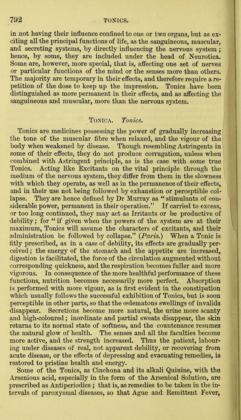 in not having their influence confined to one or two organs, but as ex- citing all the principal functions of life, as the sanguineous, muscular, and secreting systems, by directly influencing the nervous system ; hence, by some, they are included under the head of Neurotica. Some are, however, more special, that is, affecting one set of nerves or particular functions of the mind or the senses more than others. The majority are temporary in their effects, and therefore require a re- petition of the dose to keep up the impression. Tonics have been distinguished as more permanent in their effects, and as affecting the sanguineous and muscular, more than the nervous system. Tonica. Tonics. Tonics are medicines possessing the power of gradually increasing the tone of the muscular fibre when relaxed, and the vigour of the body when weakened by disease. Though resembling Astringents in some of their effects, they do not produce corrugation, unless when combined with Astringent principle, as is the case with some true Tonics. Acting like Excitants on the vital principle through the medium of the nervous system, they differ from them in the slowness with which they operate, as well as in the permanence of their effects, and in their use not being followed by exhaustion or perceptible col- lapse. They are hence defined by Dr Murray as “ stimulants of con- siderable power, permanent in their operation.” If carried to excess, or too long continued, they may act as Irritants or be productive of debility; for “ if given when the powers of the system are at their maximum, Tonics will assume the characters of excitants, and their administration be followed by collapse.” (Paris.) When a Tonic is fitly prescribed, as in a case of debility, its effects are gradually per- ceived ; the energy of the stomach and the appetite are increased, digestion is facilitated, the force of the circulation augmented without corresponding quickness, and the respiration becomes fuller and more vigorous. In consequence of the more healthful performance of these functions, nutrition becomes necessarily more perfect. Absorption is performed with more vigour, as is first evident in the constipation which usually follows the successful exhibition of Tonics, but is soon perceptible in other parts, so that the oedematous swellings of invalids disappear. Secretions become more natural, the urine more scanty and high-coloured; inordinate and partial sweats disappear, the skin returns to its normal state of softness, and the countenance resumes the natural glow of health. The senses and all the faculties become more active, and the strength increased. Thus the patient, labour- ing under diseases of real, not apparent debility, or recovering from acute disease, or the effects of depressing and evacuating remedies, is restored to pristine health and energy. Some of the Tonics, as Cinchona and its alkali Quinine, with the Arsenious acid, especially in the form of the Arsenical Solution, are prescribed as Antiperiodics ; that is, as remedies to be taken in the in- tervals of paroxysmal diseases, so that Ague and Remittent Fever,