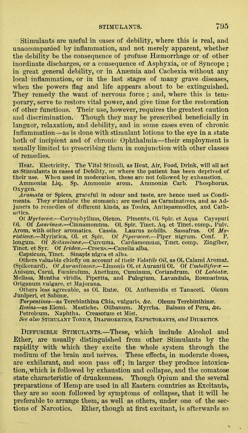 Stimulants are useful in eases of debility, where this is real, and unaccompanied by inflammation, and not merely apparent, whether the debility be the consequence of profuse Haemorrhage or of other inordinate discharges, or a consequence of Asphyxia, or of Syncope ; in great general debility, or in Anaemia and Cachexia without any local inflammation, or in the last stages of many grave diseases, when the powers flag and life appears about to be extinguished. I1 hey remedy the want of nervous force ; and, where this is tem- porary, serve to restore vital power, and give time for the restoration of other functions. Their use, however, requires the greatest caution and discrimination. Though they may be prescribed beneficially in languor, relaxation, and debility, and in some cases even of chronic Inflammation—as is done with stimulant lotions to the eye in a state both of incipient and of chronic Ophthalmia—their employment is usually limited to prescribing them in conjunction with other classes of remedies. Heat. Electricity. The Vital Stimuli, as Heat, Air, Food, Drink, will all act as Stimulants in cases of Debility, or where the patient has been deprived of their use. When used in moderation, these are not followed by exhaustion. Ammoniae Liq. Sp. Ammoniai arom. Ammoniae Carb. Phosphorus. Oxygen. Aromata or Spices, grateful in odour and taste, are hence used as Condi- ments. They stimulate the stomach; are useful as Carminatives, and as Ad- juncts to remedies of different kinds, as Tonics, Antispasmodics, and Cath- artics. Of Myrtacece.'—Caryophyllum, Oleum. Pimenta, 01. Spir. et Aqua Cayapufi 01. Of Laurinece.—Cinnamomum. 01. Spir. Tinct. Aq. et Tinct. comp., Pulv. Arom. with other aromatics. Cassia. Laurus nobilis. Sassafras. Of My- risticece.—Myiistica, 01. et Spir. Of Piperacece.—Piper nigrum. Conf. P. longum. Of Scitamineoe.—Curcuma. Cardamomum, Tinct. comp. Zingiber, Tinct. et Syr. Of Iridece.—Crocus.—Canella alba. Capsicum, Tinct. Sinapis nigra et alba. Others valuable chiefly on account of their Volatile Oil, as 01. Calami Aromat. (Spikenard). Of Aurantiacece.—Limonis 01. et Aurantii 01. Of Umbelliferce.— Anisum, Carui, Foeniculum, Anethum, Cuminum, Coriandrum. Of Labiatce. Melissa, Mentha viridis, Piperita, and Pulegium, Lavandula, Rosmarinus, Origanum vulgare, et Majorana. Others less agreeable, as 01. Rutre. 01. Anthemidis et Tanaceti. Oleum Juniperi, et Sabinse. Turpentines—as Terebinthina Chia, vulgaris, <fce. Oleum Terebinthinse. Resins—us Elemi. Mastiche. Olibanum. Myrrha. Balsam of Peru, &c. Petroleum. Naphtha. Creasotum et Mist. See also Stimulant Tonics, Diaphoretics, Expectorants, and Diuretics. Diffusible Stimulants.—These, which include Alcohol and Ether, are usually distinguished from other Stimulants by the rapidity with which they excite the whole system through the medium of the brain and nerves. These effects, in moderate doses, are exhilarant, and soon pass off; in larger they produce intoxica- tion, which is followed by exhaustion and collapse, and the comatose state characteristic of drunkenness. Though Opium and the several preparations of Hemp are used in all Eastern countries as Excitants, they are so soon followed by symptoms of collapse, that it will be preferable to arrange them, as well as others, under one of the sec- tions of Narcotics. Ether, though at first excitant, is afterwards so
