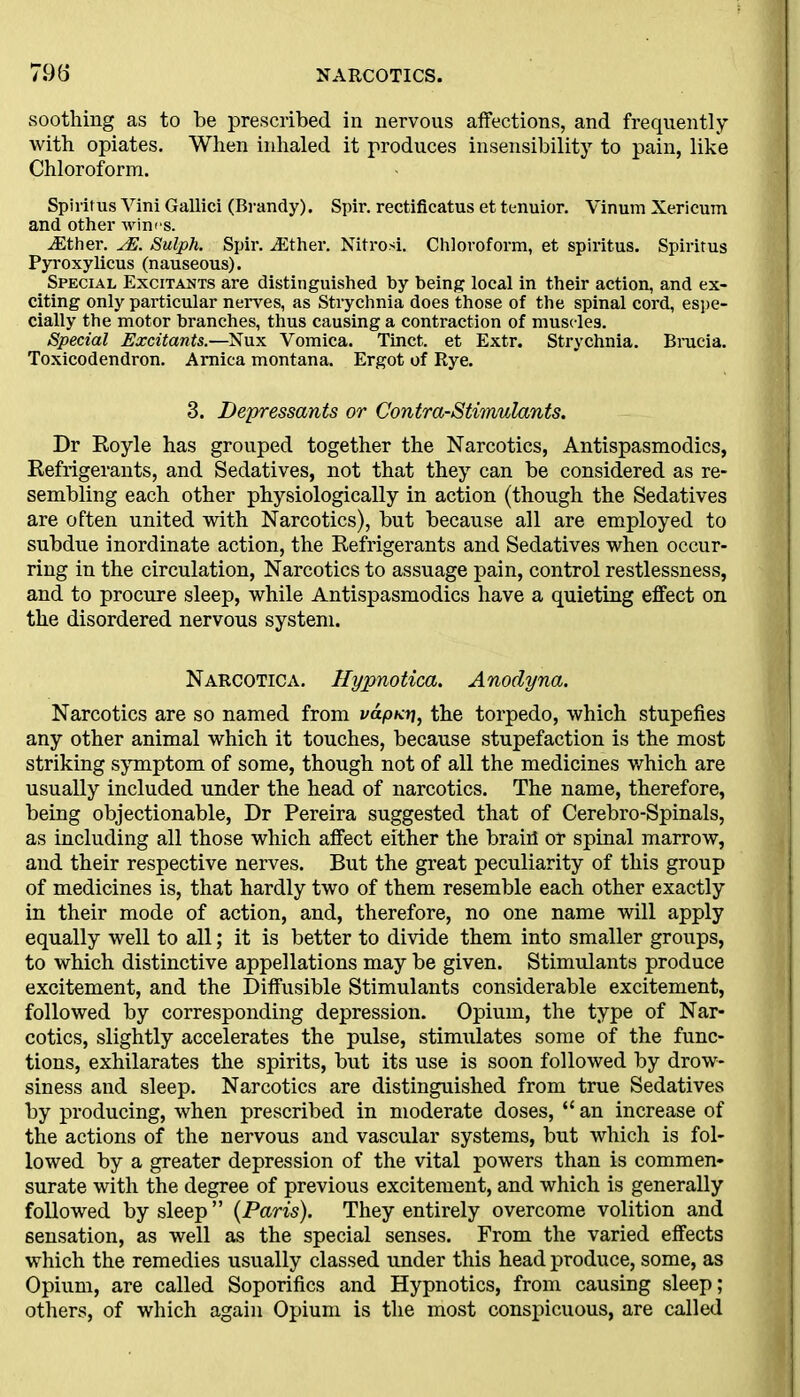 soothing as to be prescribed in nervous affections, and frequently with opiates. When inhaled it produces insensibility to pain, like Chloroform. Spiritus Yini Gallici (Brandy). Spir. rectificatus et tenuior. Vinum Xericum and other wines. A2ther. yE. Sulph. Spir. ASther. Nitrosi. Chloroform, et spiritus. Spiritus Pyroxylicus (nauseous). Special Excitants are distinguished by being local in their action, and ex- citing only particular nerves, as Strychnia does those of the spinal cord, espe- cially the motor branches, thus causing a contraction of muscles. Special Excitants.—Nux Vomica. Tinct. et Extr. Strychnia. Brucia. Toxicodendron. Arnica montana. Ergot of Rye. 3. Depressants or Contra-Stimulants. Dr Royle has grouped together the Narcotics, Antispasmodics, Refrigerants, and Sedatives, not that they can be considered as re- sembling each other physiologically in action (though the Sedatives are often united with Narcotics), but because all are employed to subdue inordinate action, the Refrigerants and Sedatives when occur- ring in the circulation, Narcotics to assuage pain, control restlessness, and to procure sleep, while Antispasmodics have a quieting effect on the disordered nervous system. Narcotic a. Hypnotica. Anodyna. Narcotics are so named from vapKrj, the torpedo, which stupefies any other animal which it touches, because stupefaction is the most striking symptom of some, though not of all the medicines which are usually included under the head of narcotics. The name, therefore, being objectionable, Dr Pereira suggested that of Cerebro-Spinals, as including all those which affect either the braid or spinal marrow, and their respective nerves. But the great peculiarity of this group of medicines is, that hardly two of them resemble each other exactly in their mode of action, and, therefore, no one name will apply equally well to all; it is better to divide them into smaller groups, to which distinctive appellations may be given. Stimulants produce excitement, and the Diffusible Stimulants considerable excitement, followed by corresponding depression. Opium, the type of Nar- cotics, slightly accelerates the pulse, stimulates some of the func- tions, exhilarates the spirits, but its use is soon followed by drow- siness and sleep. Narcotics are distinguished from true Sedatives by producing, when prescribed in moderate doses, “ an increase of the actions of the nervous and vascular systems, but which is fol- lowed by a greater depression of the vital powers than is commen- surate with the degree of previous excitement, and which is generally followed by sleep ” (Paris). They entirely overcome volition and sensation, as well as the special senses. From the varied effects which the remedies usually classed under this head produce, some, as Opium, are called Soporifics and Hypnotics, from causing sleep; others, of which again Opium is the most conspicuous, are called