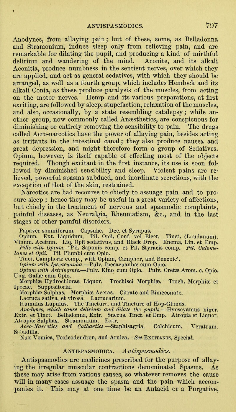 Anodynes, from allaying pain; but of these, some, as Belladonna and Stramonium, induce sleep only from relieving pain, and are remarkable for dilating the pupil, and producing a kind of mirthful delirium and wandering of the mind. Aconite, and its alkali Aconitia, produce numbness in the sentient nerves, over which they are applied, and act as general sedatives, with which they should be arranged, as well as a fourth group, which includes Hemlock and its alkali Conia, as these produce paralysis of the muscles, from acting on the motor nerves. Hemp and its various preparations, at first exciting, are followed by sleep, stupefaction, relaxation of the muscles, and also, occasionally, by a state resembling catalepsy; while an- other group, now commonly called Anaesthetics, are conspicuous for diminishing or entirely removing the sensibility to pain. The drugs called Acro-narcotics have the power of allaying pain, besides acting as irritants in the intestinal canal; they also produce nausea and great depression, and might therefore form a group of Sedatives. Opium, however, is itself capable of effecting most of the objects required. Though excitant in the first instance, its use is soon fol- lowed by diminished sensibility and sleep. Violent pains are re- lieved, powerful spasms subdued, and inordinate secretions, with the exception of that of the skin, restrained. Narcotics are had recourse to chiefly to assuage pain and to pro- cure sleep ; hence they may be useful in a great variety of affections, but chiefly in the treatment of nervous and spasmodic complaints, painful diseases, as Neuralgia, Rheumatism, &c., and in the last stages of other painful disorders. Papaver somniferum. Capsulse. Dec. et Syrupus. Opium. Ext. Liquidum. Pil. Opii. Conf. vel Elect. Tinct. (Laudanum). Vinum. Acetum. Liq. Opii sedativus, and Black Drop. Enema, Lin. et Emp. Pills with Opium.—Pil. Saponis comp, et Pil. Styracis comp. Pil. Calome- lanos et Opii. Pil. Plumbi cum Opio. Tinct. Camphorse comp., with Opium, Camphor, and Benzoic'. Opium with Ipecacuanha.—Pulv. Ipecacuanha; cum Opio. Opium with Astringents.—Pulv. Kino cum Opio. Pulv. Cretas Arom. c. Opio. Ung. Gallse cum Opio. Morphias Hydrochloras, Liquor. Trochisci Morphias. Troch. Morphias et Ipecac. Suppositoria. Morphias Sulphas. Morphiae Acetas. Citrate and Bimecoiiate. Lactuca sativa, et virosa. Lactucarium. Humulus Lupulus. The Tincture, and Tincture of Hop-Glands. Anodynes, which cause delirium and dilate the pupils.—Hyoscyamus niger. Extr. et Tinct. Belladonna, Extr. Succus. Tinct. et Emp. Atropia et Liquor. Atropias Sulphas. Stramonium. Extr. Acro-Narcotics and Cathartics.—Staphisagria. Colchicum. Veratrum. Snbadffla. Nux Vomica, Toxicodendron, and Arnica. See Excitants, Special. Antispasmodica. A ntispasmodics. Antispasmodics are medicines prescribed for the purpose of allay- ing the irregular muscular contractions denominated Spasms. As these may arise from various causes, so whatever removes the cause will in many cases assuage the spasm and the pain which accom- panies it. This may at one time be an Antacid or a Purgative,