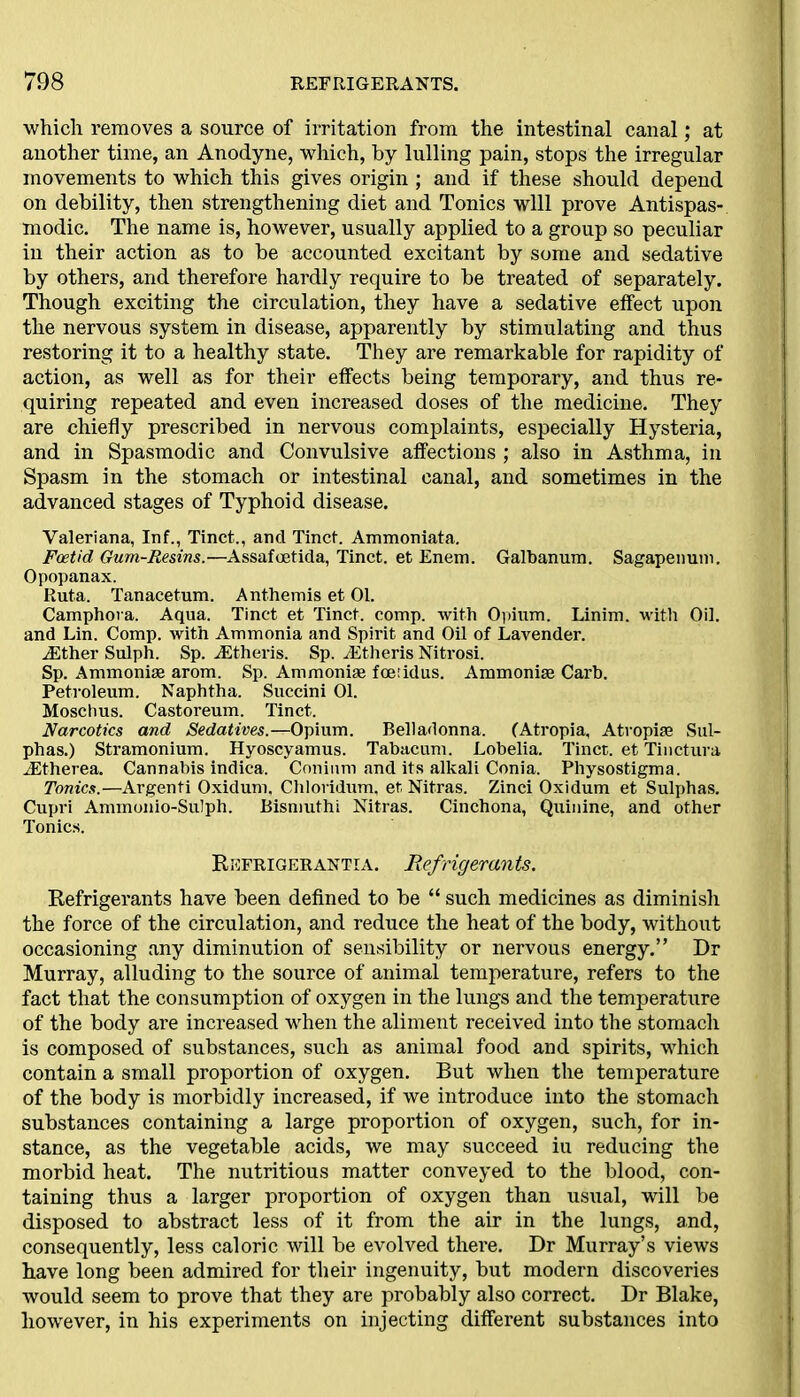 which removes a source of irritation from the intestinal canal; at another time, an Anodyne, which, by lulling pain, stops the irregular movements to which this gives origin ; and if these should depend on debility, then strengthening diet and Tonics will prove Antispas- modic. The name is, however, usually applied to a group so peculiar iu their action as to be accounted excitant by some and sedative by others, and therefore hardly require to be treated of separately. Though exciting the circulation, they have a sedative effect upon the nervous system in disease, apparently by stimulating and thus restoring it to a healthy state. They are remarkable for rapidity of action, as well as for their effects being temporary, and thus re- quiring repeated and even increased doses of the medicine. They are chiefly prescribed in nervous complaints, especially Hysteria, and in Spasmodic and Convulsive affections ; also in Asthma, in Spasm in the stomach or intestinal canal, and sometimes in the advanced stages of Typhoid disease. Valeriana, Inf., Tinct., and Tinct. Ammoniata. Foetid Gum-Resins.—Assafoetida, Tinct. et Enem. Galbanum. Sagapenum. Opopanax. Ruta. Tanacetum. Anthemis et 01. Camphora. Aqua. Tinct et Tinct. comp, with Opium. Linim. with Oil. and Lin. Comp, with Ammonia and Spirit and Oil of Lavender. ASther Sulph. Sp. AStheris. Sp. AStheris Nitrosi. Sp. Ammonise arom. Sp. Ammoniae fcetidus. Ammonise Carb. Petroleum. Naphtha. Succini 01. Moschus. Castoreum. Tinct. Narcotics and Sedatives.—Opium. Belladonna. (Atropia, Atvopise Sul- phas.) Stramonium. Hyoscyamus. Tabacum. Lobelia. Tinct. et Tinctura AStherea. Cannabis indica. Conium and its alkali Conia. Physostigma. Tonics.—Argenti Oxidum, Chloridum, et Nitras. Zinci Oxidum et Sulphas. Cupri Ammonio-Sulph. Bismuthi Nitras. Cinchona, Quinine, and other Tonics. Refrigerantia. Refrigerants. Refrigerants have been defined to be “ such medicines as diminish the force of the circulation, and reduce the heat of the body, without occasioning any diminution of sensibility or nervous energy.” Dr Murray, alluding to the source of animal temperature, refers to the fact that the consumption of oxygen in the lungs and the temperature of the body are increased when the aliment received into the stomach is composed of substances, such as animal food and spirits, which contain a small proportion of oxygen. But when the temperature of the body is morbidly increased, if we introduce into the stomach substances containing a large proportion of oxygen, such, for in- stance, as the vegetable acids, we may succeed iu reducing the morbid heat. The nutritious matter conveyed to the blood, con- taining thus a larger proportion of oxygen than usual, will be disposed to abstract less of it from the air in the lungs, and, consequently, less caloric will be evolved thei'e. Dr Murray’s views have long been admired for their ingenuity, but modern discoveries would seem to prove that they are probably also correct. Dr Blake, however, in his experiments on injecting different substances into