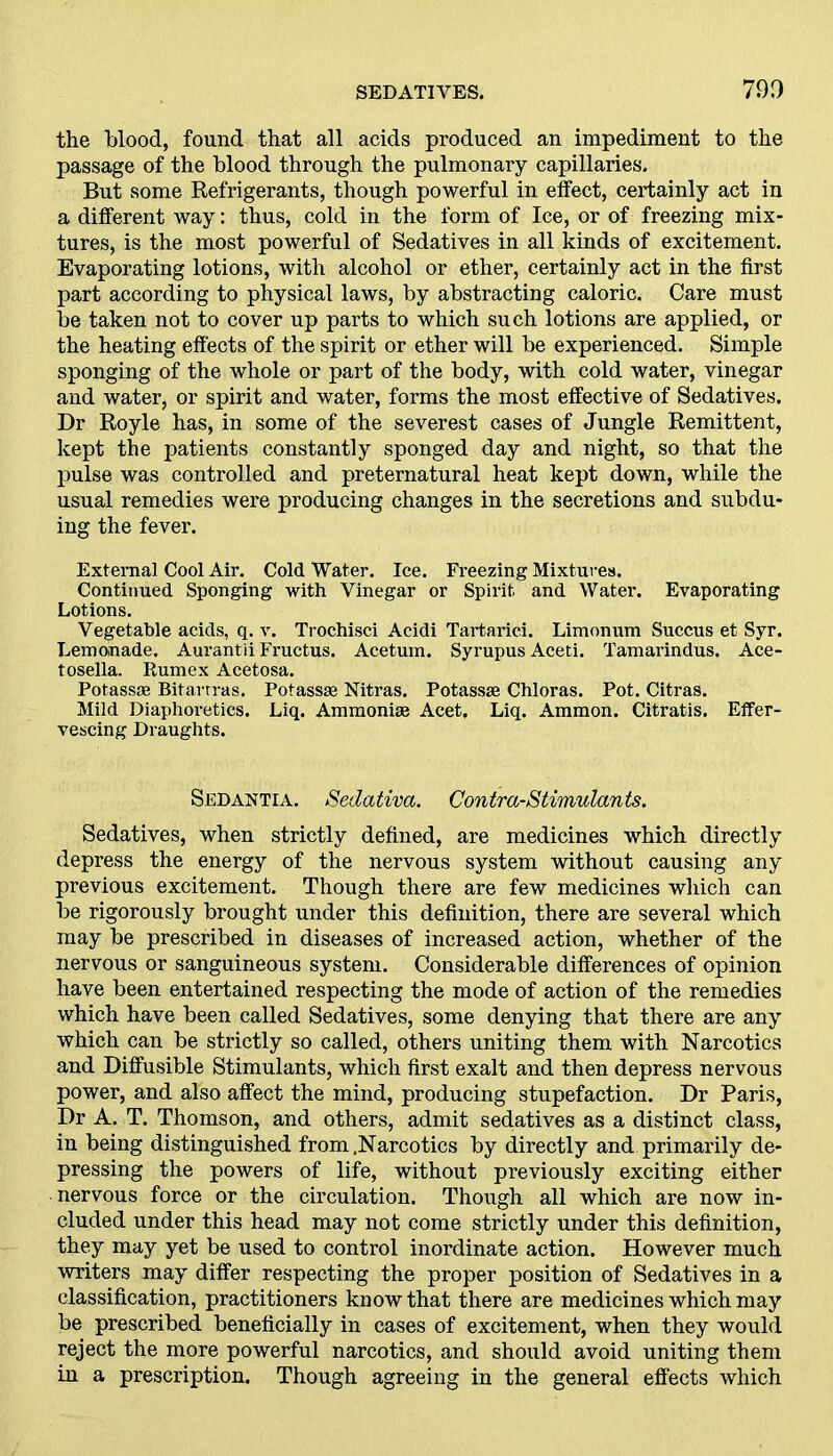 the blood, found that all acids produced an impediment to the passage of the blood through the pulmonary capillaries. But some Refrigerants, though powerful in effect, certainly act in a different way: thus, cold in the form of Ice, or of freezing mix- tures, is the most powerful of Sedatives in all kinds of excitement. Evaporating lotions, with alcohol or ether, certainly act in the first part according to physical laws, by abstracting caloric. Care must be taken not to cover up parts to which such lotions are applied, or the heating effects of the spirit or ether will be experienced. Simple sponging of the whole or part of the body, with cold water, vinegar and water, or spirit and water, forms the most effective of Sedatives. Dr Royle has, in some of the severest cases of Jungle Remittent, kept the patients constantly sponged day and night, so that the pulse was controlled and preternatural heat kept down, while the usual remedies were producing changes in the secretions and subdu- ing the fever. External Cool Air. Cold Water. Ice. Freezing Mixtures. Continued Sponging with Vinegar or Spirit and Water. Evaporating Lotions. Vegetable acids, q. v. Trochisci Acidi Tartaric!. Limonum Succus et Syr. Lemonade. Aurantii Fructus. Acetum. Syrupus Aceti. Tamarindus. Ace- tosella. Rumex Acetosa. Potass* Bitarrras. Potass* Nitras. Potass* Chloras. Pot. Citras. Mild Diaphoretics. Liq. Ammoni* Acet. Liq. Ammon. Citratis. Effer- vescing Draughts. Sedantia. Sedativa. Contra-Stimulants. Sedatives, when strictly defined, are medicines which directly depress the energy of the nervous system without causing any previous excitement. Though there are few medicines which can be rigorously brought under this definition, there are several which may be prescribed in diseases of increased action, whether of the nervous or sanguineous system. Considerable differences of opinion have been entertained respecting the mode of action of the remedies which have been called Sedatives, some denying that there are any which can be strictly so called, others uniting them with Narcotics and Diffusible Stimulants, which first exalt and then depress nervous power, and also affect the mind, producing stupefaction. Dr Paris, Dr A. T. Thomson, and others, admit sedatives as a distinct class, in being distinguished from .Narcotics by directly and primarily de- pressing the powers of life, without previously exciting either nervous force or the circulation. Though all which are now in- cluded under this head may not come strictly under this definition, they may yet be used to control inordinate action. However much writers may differ respecting the proper position of Sedatives in a classification, practitioners know that there are medicines which may be prescribed beneficially in cases of excitement, when they would reject the more powerful narcotics, and should avoid uniting them in a prescription. Though agreeing in the general effects which