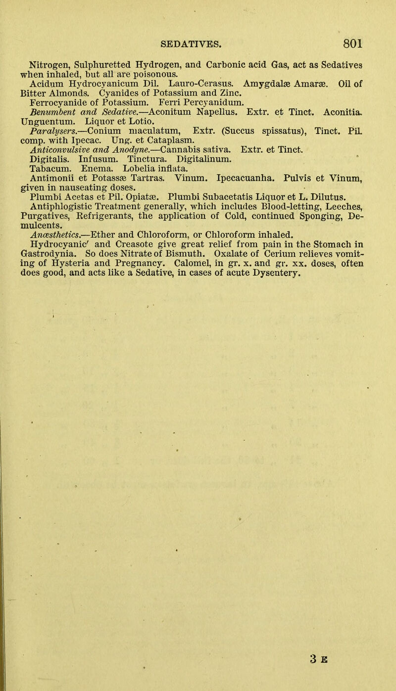 Nitrogen, Sulphuretted Hydrogen, and Carbonic acid Gas, act as Sedatives when inhaled, but all are poisonous. Acidum Hydrocyanicum Dil. Lauro-Cerasus. Amygdalae Amarae. Oil of Bitter Almonds. Cyanides of Potassium and Zinc. Ferrocyanide of Potassium. Ferri Percyanidum. Benumbent and Sedative.—Aconitum Napellus. Extr. et Tinct. Aconitia. Unguentum. Liquor et Lotio. Paralysers.—Conium maculatum, Extr. (Succus spissatus), Tinct. PiL comp, with Ipecac. Ung. et Cataplasm. Anticonvulsive and Anodyne.—Cannabis sativa. Extr. et Tinct. Digitalis. Infusum. Tinctura. Digitalinum. Tabacum. Enema. Lobelia inflata. Antimonii et Potassae Tartras. Vinum. Ipecacuanha. Pulvis et Vinnm, given in nauseating doses. Plumbi Acetas et Pil. Opiatae. Plumbi Subacetatis Liquor et L. Dilutus. Antiphlogistic Treatment generally, which includes Blood-letting, Leeches, Purgatives, Refrigerants, the application of Cold, continued Sponging, De- mulcents. Anaesthetics.—Ether and Chloroform, or Chloroform inhaled. Hydrocyanic' and Creasote give great relief from pain in the Stomach in Gastrodynia. So does Nitrate of Bismuth. Oxalate of Cerium relieves vomit- ing of Hysteria and Pregnancy. Calomel, in gr. x. and gr. xx. doses, often does good, and acts like a Sedative, in cases of acute Dysentery.
