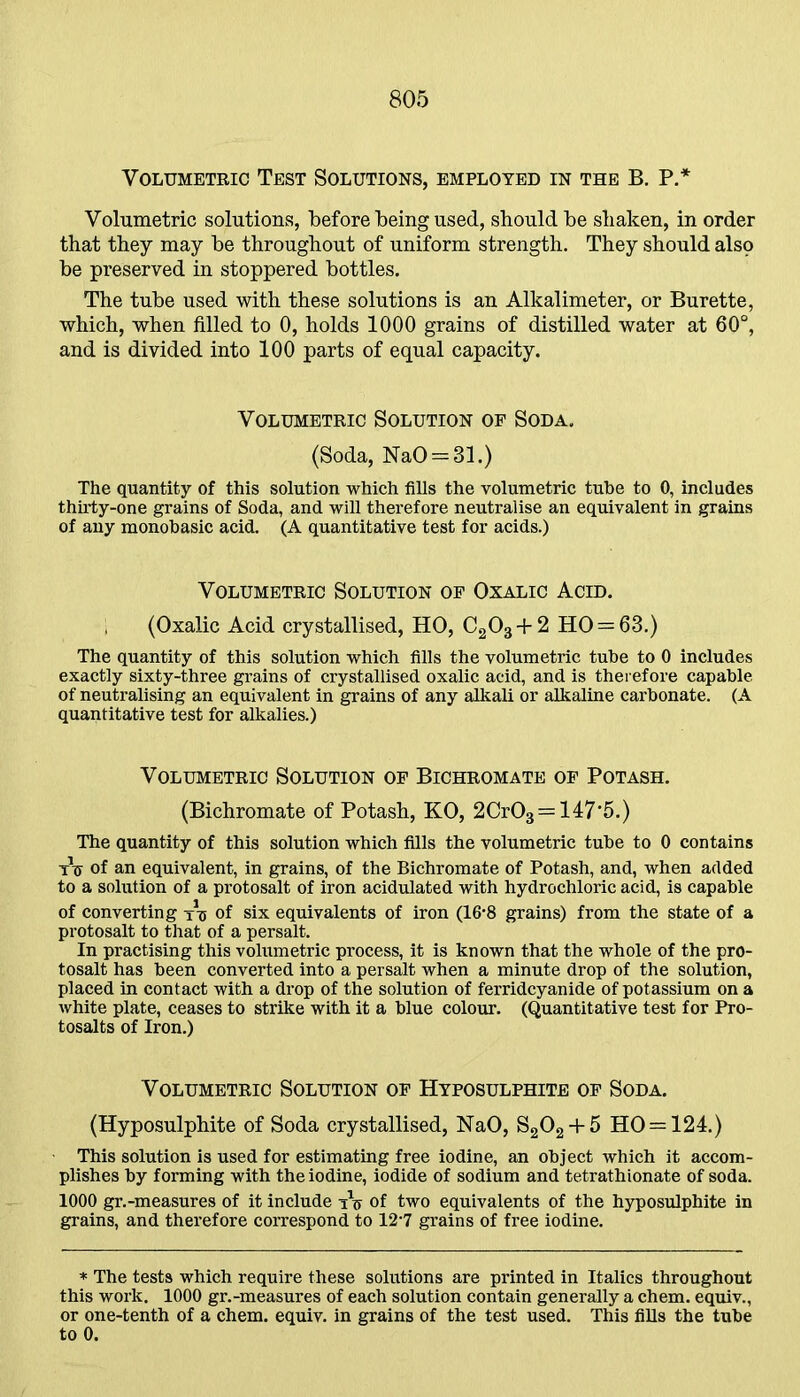 Volumetric Test Solutions, employed in the B. P.* Volumetric solutions, before being used, should be shaken, in order that they may be throughout of uniform strength. They should also be preserved in stoppered bottles. The tube used with these solutions is an Alkalimeter, or Burette, which, when filled to 0, holds 1000 grains of distilled water at 60°, and is divided into 100 parts of equal capacity. Volumetric Solution of Soda. (Soda, NaO = 31.) The quantity of this solution which fills the volumetric tube to 0, includes thirty-one grains of Soda, and will therefore neutralise an equivalent in grains of any monobasic acid. (A quantitative test for acids.) Volumetric Solution of Oxalic Acid. (Oxalic Acid crystallised, HO, C203 + 2 HO = 63.) The quantity of this solution which fills the volumetric tube to 0 includes exactly sixty-three grains of crystallised oxalic acid, and is therefore capable of neutralising an equivalent in grains of any alkali or alkaline carbonate. (A quantitative test for alkalies.) Volumetric Solution of Bichromate of Potash. (Bichromate of Potash, KO, 2Cr03 = 147'5.) The quantity of this solution which fills the volumetric tube to 0 contains xV of an equivalent, in grains, of the Bichromate of Potash, and, when added to a solution of a protosalt of iron acidulated with hydrochloric acid, is capable of converting xu of six equivalents of iron (16-8 grains) from the state of a protosalt to that of a persalt. In practising this volumetric process, it is known that the whole of the pro- tosalt has been converted into a persalt when a minute drop of the solution, placed in contact with a drop of the solution of ferridcyanide of potassium on a white plate, ceases to strike with it a blue colour. (Quantitative test for Pro- tosalts of Iron.) Volumetric Solution of Hyposulphite of Soda. (Hyposulphite of Soda crystallised, NaO, S202 + 5 HO = 124.) This solution is used for estimating free iodine, an object which it accom- plishes by forming with the iodine, iodide of sodium and tetrathionate of soda. 1000 gr.-measures of it include xV of two equivalents of the hyposulphite in grains, and therefore correspond to 12-7 grains of free iodine. * The tests which require these solutions are printed in Italics throughout this work. 1000 gr.-measures of each solution contain generally a chem. equiv., or one-tenth of a chem. equiv. in grains of the test used. This fills the tube to 0.