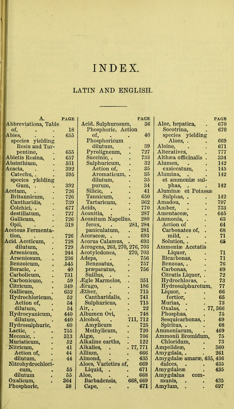 INDEX. LATIN AND ENGLISH. A. PAGE Abbreviations, Table of, . . 18 Abies, . . 655 species yielding Resin and Tur- pentine, . 655 Abietis Resina, . 657 Absinthium, . 531 Acacia, . . 392 Catechu, . . 395 species yielding Gum, . . 392 Acetum, . . 726 Britannicum, . 726 Cantharidis, . 739 Colchici, . . 677 destillatum, . 727 Gallicum, . 726 Opii, . . 319 Acetous Fermenta- tion, . . 726 Acid. Aceticum, . 728 dilutum, . 729 Arsenicum, . 244 Arseniosum, . 236 Benzoicum, . .545 Boracic, . . 40 Carbolicum, . 731 Carbonicum, . 59 Citricum, . 349 Gallicum, . 652 Hydrochloricum, 52 Action of, . 54 dilutum, . 54 Hydrocyanicum, 440 dilutum, . 440 Hydrosulphuric, 60 Lactic, . . 755 Meconic, . . 313 I Muriaticum, . 52 I Nitricum, . 41 Action of, . 44 dilutum, . 44 Nitrohydrochlori- cum, . 55 dilutum . 55 Oxalicum, . 364 Phosphoric, 38 PAGE Acid. Sulphurosum, 36 Phosphoric. Action of, 40 Phosphoricum dilutum, 39 Pyroligneum, 727 Succinic, . . 733 Sulphuricum, 32 Action of, 35 Aromaticum, 35 dilutum, 35 purum, 34 Silicic, 41 Tannicum, 650 Tartaricum, 362 Acids, 770 Aconitia, 287 Aconitum Napellus. 280 ferox, 281, 284 paniculatum, 281 Acoraceae, . 693 Acorus Calamus, 693 Acrogens, 263, 270,276, 703 Acotyledones, 270, 703 Adeps, 756 Benzoatus, 757 praeparatus, 756 Suillus, . iEgle Marmelos, ! 351 Aerugo, 186 ADther, 715 Cantharidalis, 741 Sulphuricus, 715 Air, . 22 Albumen Ovi, 748 Alcohol, 711, 712 Amylicum 725 Methylicum, 720 Algae, 706 Alkaline earths, 122 Alkalies, . 77, 771 Allium, 666 Almond, 435 Aloes, Varieties of, 669 Liquid, . 671 Aloe, 668 Barbadensis, 668,669 Cape, 671 PAGE Aloe, hepatica, . 670 Socotrina, . 670 species yielding Aloes, . . 669 Aloine, . . 671 Alteratives, . 777 Althaea officinalis . 334 Alumen, . . 142 exsiccatum, . 145 Alumina, . . 142 et ammonise sul- phas, . . 142 Aluminae et Potassae Sulphas, . . 142 Amadou, . . 707 Amber, . . 733 Amentaceae, . 645 Ammonia, . . 63 Action of . 64 Carbonates of, . 68 mild, . . 71 Solution, . . 65 Ammonise Acetatis Liquor, . 71 Bicarbonas, . 71 Benzoas, . . 76 Carbonas, . 69 Citratis Liquor, . 72 Hydrochloras, . 73 Hydrosulphuretum, 77 Liquor, . . 66 fortior, . 65 Murias, . . 73 Oxalas, . . 77, 366 Phosphas, . 75 Sesquicarbonas, . 69 Spiritus, . . 68 Ammoniacum, . 469 Ammonii Bromidum, 75 Chloridum, . 73 Ampelideae, . 360 Amygdala, . . 261 Amygdalae amarae, 435,436 dulces, . . 435 Amygdaleae . 435 Amygdalus com- munis, . . 435 Amylum, . . 697