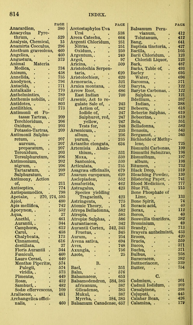 PAGE Anacardieae, . 380 Anacyclus Pyre- thrum, . . 529 Analysis, Chemical, 15 Anamirta Cocculus, 296 Anethum graveolens, 460 Angelica, . . 460 Angustura, . 373 Animal Materia Medica, . . 734 Anisum, . . 458 Annelida, . . 735 Anodynes, . . 796 Antacids, . . 771 Antalkalis . . 770 Anthelmintics, . 789 Anthemis nobilis, . 527 Antidotes, . . 803 Antilithics, . 773 Antimonii et Po- tassse Tartras,. 209 Terchloridum, . 206 Oxidum, . . 203 Potassio-Tartras, 209 Antimonii Sulphu- retum, . . 207 aureum, . 207 preparatum, . 207 Teroxidum, . 203 Tersulphuretum, 206 Antimonium, . 202 nigrum, . . 206 Tartaratum, . 209 Sulphuratum, . 207 Antimony, Action of, . . 211 Antiseptics, . 774 Antispasmodics, . 798 Apetalae, . 270, 274, 595 Apiol, . . 480 Apis mellifica, . 742 Apocynese, . . 552 Aqua, . . 27 Anethi, . . 461 Aurantii,. . 344 Camphorse, . 612 Carui, . . 458 Chalybeata, . 173 Cinnamomi, 616 destillata, . 27 Floris Aurantii . 344 Foeniculi, . 460 Lauro Cerasi, . 440 Menthse Piperitas, 574 Pulegii, . 574 viridis,. . 573 Pimentas, . 449 Rosas, . . 432 Sambuci,. . 482 Sodae effervescens, 109 Araliaceae, . . 481 Archangelica offici- nalis, . . 460 PAGE Arctostaphylos Uva Ursi . . 538 Areca Catechu, . 664 Argenti Chloridum, 251 Nitras, . . 251 Oxidum, . . 250 Argentum,. . 249 Argol, . . 97 Aricina, . . 509 Aristolochia Serpen- taria, . . 620 Aristolochieae, . 620 Armoracia,. . 321 Arnica montana, . 532 Arrow Root, . 686 East Indian . 700 Arsenic, Act to re- gulate Sale of, . 243 Action of, . 242 Iodide of, . 247 Sulphuret, red, 247 yellow, . 247 Tests for, . 248 Arsenicum,. . 235 album, . . 236 purum, . . 235 Artanthe elongata, 634 Artemisia Absin- thium, . . 531 Moxa, . . 530 Santonica, . 530 Articulata, . 735 Asagraea officinalis, 679 Asarum europasum, 620 Asclepiadeae, . 552 Assafoetida, . 462 Astragalus, . 423 Species yielding Tragacinth, . 423 Astringents, . 775 Atomic Theory, . 16 Atropa Belladonna, 582 Atropia, . . 585 Atropiae Sulphas, . 586 Aurantiaceae, . 342 Aurantii Cortex, 342, 343 Fructus, . . 345 Aurum, . . 254 Avena sativa, . 694 Aves, . . 748 Axungia, . . 756 Azote, . . 25 B. Bael, . . 351 Balm, . . 576 Balsamaceas, . 653 Balsamodendron, 384, 385 africanum, . 387 Gileadense, . 385 Mukul, . . 387 Myrrha, . 384,385 Balsamum Canadense, 657 PAGE Balsamum Peru- vianum, . 412 Tolutanum, . 412 Bang, . . 641 Baptisia tinctoria, . 427 Barilla, . . 105 Barii Chloridum, . 123 Chloridi Liquor, 123 Bark, . . 487 Barks, Table of, . 493 Barley . . 695 Water, . . 696 Barosma, . . 371 Baryta, . . 122 Barytas Carbonas, . 122 Sulphas, . . 121 Bdellium, . . 387 Indian, . . 388 Bebeeru, . . 618 Beberiae Sulphas, . 619 Bebeerine, . . 619 Bela, . . 351 Belladonna, . 582 Benzoin, . . 543 Bergamot, . . 345 Bichloride of Methy- lene, . . 725 Bismuthi Carbonas, 199 Bismuthi Subnitras, 198 Bismuthum, . 197 album, . . 198 Bitumen, . . 732 Black Drop, . 319 Bleaching Powder, 130 Blistering Paper, . 741 Blood Medicines, . 777 Blue Pifi, . . 215 Bone Phosphate of Lime, . . 133 Bone Spirit, . 74 Boracic acid, . 40 Borax, . . 112 Boron, . . 40 BosweUia thurifera, 382 Brominium, . 49 Brandy, . . 713 Brayera anthelminti, 433 Broom, . . 420 Brucia, . . 559 Bucco, . . 371 Buchu, . 371 Bulbus, . . 258 Burseraceae, . 382 Buttneriaceas, . 339 Butter, . . 754 C. Cadmium, . . 201 Cadmii Iodidum, . 202 Cassalpineae, . 398 Cajuputi, . . 445 Calabar Bean, . 426 Calamina, . . 179