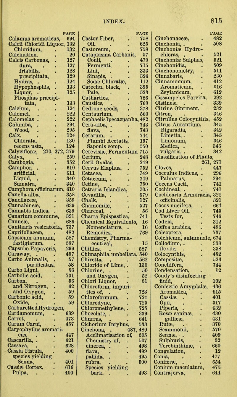 PAGE Calamus aromaticus, 694 Calcii Chloridi Liquor, 132 Chloridum, . 132 Calcination, . 20 Calcis Carbonas, . 127 dura, . . 127 friabilis, . 128 prsecipitata, 129 Hydras, . . 124 Hypophosphis, . 133 Liquor, . . 125 Phosphas prsecipi- tata, . 133 Calcium, . . 124 Calomel, . . 222 Calomelas . . 222 Calumba, . . 294 Wood, . . 295 Calx, . . 124 Chlorata, . 130 recens usta, . 124 Calyciflor®, 270, 272, 379 Calyx, . . 259 Cambogia, . 352 Camphor, . . 610 artificial, . 611 Liquid, . . 340 Sumatra, . 340 Camphora- officinarum, 610 Canella alba, . 358 Canellace®, . 358 Cannabinese, . 639 Cannabis Indica, . 639 Canarium commune, 391 Canne®, . . 686 Cantharis vesicatoria, 737 Caprifoliace®, . 482 Capsicum annuum, 587 fastigiatum, . 587 Capsul® Papayeris, 299 Caraway, . . 457 Carbo Animalis, . 57 purificatus, 58 Carbo Ligni, . 56 Carbolic acid, . 731 Carbon, . . 56 and Nitrogen, . 62 and Oxygen, . 59 Carbonic acid, . 59 Oxide, . . 59 Carburetted Hydrogen, Cardamomum, . 689 Carrot, . . 473 Carum Carui, . 457 Caryophyllus aromati- cus, . . 447 Cascarilla, . . 621 Cassava, . . 628 Cassia Fistula, . 400 species yielding Senna, . 401 Cassi® Cortex, . 616 Pulpa, . . 400 PAGE Castor Fiber, . 758 Oil, . . 625 Castoreum, . 758 Cataplasma Carbonis, 57 Conii, . . 479 Fermenti, . 715 Lini, . . 333 Sinapis, . . 326 Sod® Chloratse, 112 Catechu, black, . 395 Pale, . . 523 Cathartics, . 786 Caustics, . . 769 Cedrone seeds, . 378 Centaurium, . 560 Cephaelis Ipecacuanha, 482 Cera-alba, . . 743 flava, . . 743 Ceratum, . . 744 Plumbi Acetatis, 197 Saponis comp. . 550 Cerevisi®, Fermentum 715 Cerium, . . 248 Cerii Oxalas, . 249 Cervus Elaphus, . 752 Cetacea, . . 749 Cetaceum, . . 749 Cetine, . . 750 Cetraria Islandica, 705 Cevadilla, . . 679 Chalk, . . 127 Chamomile, . 527 Charcoal, . . 56 Charta Epispastica, 741 Chemical Equivalents, 16 Nomenclature, . 16 Remedies, . 769 Chemistry, Pharma- ceutical, . 15 Chillies, . . 587 Chimaphila umbellata, 540 Chiretta, . . 562 Chloride of Lime,. 130 Chlorine, . . 50 and Oxygen, . 52 Clilori Liquor, . 51 Chloroform, impuri- ties of, . . 723 Chloroformum, . 721 Chlorodyne, . 725 Chloromethylene, . 725 Chocolate, . . 339 Churrus, . . 641 Cichorium Intybus, 533 Cinchona, . 487, 489 Acclimatisation of, 505 Chemistry of, . 507 cinerea, . . 498 flava, . . 499 pallida, . . 495 rubra, . . 500 Species yielding bark, . . 493 PAGE Cinchonace®, . 482 Cinchonia, . . 508 Cinchonise Hydro- chloras, , . 521 Cinchonise Sulphas, 521 Cinchonidia, . 509 Cinchonometry, . 511 Cinnabaris, . 230 Cinnamomum, . 612 Aromaticum, . 616 Zeylanicum, . 612 Cissampelos Pareira, 292 Cistine®, . . 339 Citrine Ointment, 232 Citron, . . 346 Citrullus Colocynthis, 452 Citrus Aurantium, 345 Bigaradia, . 342 Limetta, . . 345 Limonum, . 346 Medica, . . 346 vulgaris, . . 342 Classification of Plants, 261, 271 Cloves, . . 447 Cocculus Indicus, . 296 Palmatus, . 294 Coccus Cacti, . 741 Cochineal, . . 741 Cochlearia Armoracia, 321 officinalis, 321 Cocos nucifera, . 664 Cod Liver Oil, . 745 Tests for, . 746 Codeia, . . 312 Coffea arabica, . 486 Coleoptera, . 737 Colchicum, autumnale, 674 Collodium, . . 338 flexile, . . 338 Colocynthis, . 452 Composite, . 526 Conchifera, 744 Condensation, . 12 Condy’s disinfecting fluid, . . 102 Confectio Amygdalae, 436 Aromatica, . 615 Cassise, . . 401 Opii, . . 317 Piperis, . . 632 Rosae caninse, . 430 gallic®, . 431 Rut®, . . 370 Scammonii, . 570 Senn®, . . 409 Sulphuris, . 32 Terebinthin®, . 660 Congelation, . 12 Conia, . . 477 Conifer®, . . 654 Conium maculatum, 475 Contrajerva, . 644
