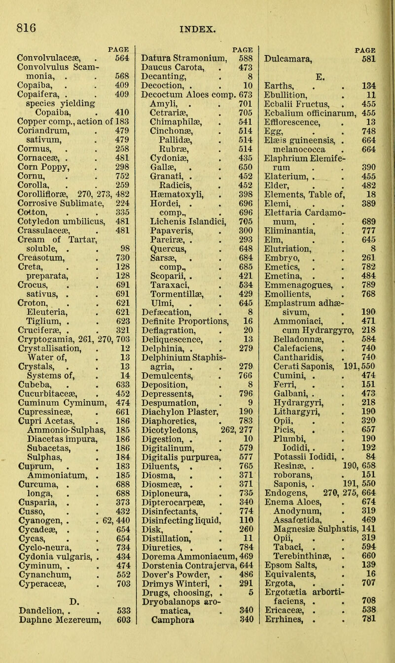 PAGE Convolvulaceas, . 564 Convolvulus Scam- monia, . . 568 Copaiba, . . 409 Copaifera, . . 409 species yielding Copaiba, . 410 Copper comp., action of 183 Coriandrum, . 479 sativum, . 479 Cormus, . . 258 Cornaceae, . . 481 Corn Poppy, . 298 Cornu, . . 752 Corolla, . . 259 Corolliflorse, 270, 273, 482 Corrosive Sublimate, 224 Cotton, . . 335 Cotyledon umbilicus, 481 Crassulaceae, . 481 Cream of Tartar, soluble, . . 98 Creasotum, . 730 Creta, . . 128 preparata, . 128 Crocus, . . 691 sativus, . . 691 Croton, . . 621 Eleuteria, . 621 Tiglium, . . 623 Cruciferae, . . 321 Cryptogamia, 261, 270, 703 Crystallisation, . 12 Water of, . 13 Crystals, . . 13 Systems of, . 14 Cubeba, . . 633 Cucurbitacese, . 452 Cuminum Cyminum, 474 Cupressineae, . 661 Cupri Acetas, . 186 Ammonio- Sulphas, 185 Diacetas impura, 186 Subacetas, . 186 Sulphas, . 184 Cuprum, . . 183 Ammoniatum, . 185 Curcuma, . . 688 longa, . . 688 Cusparia, . . 373 Cusso, . . 432 Cyanogen, . . 62, 440 Cycadeae, . . 654 Cycas, . . 654 Cyclo-neura, . 734 Cydonia vulgaris, . 434 Cyminum, . , 474 Cynanchum, . 552 Cyperaceae, . 703 D. Dandelion, . . 533 Daphne Mezereum, 603 PAGE Datura Stramonium, 588 Daucus Carota, . 473 Decanting, . 8 Decoction, . . 10 Decoctum Aloes comp. 673 Amyli, . . 701 Cetrarise, . 705 Chimaphilae, . 541 Cinchonae, . 514 Pallidas, . 514 Rubrae, . 514 Cydoniae, . 435 Gallae, . . 650 Granati, . . 452 Radicis, . 452 Haematoxyli, . 398 Hordei, . . 696 comp., . 696 Lichenis Islandici, 705 Papaveris, . 300 Pareirae, . . 293 Quercus, . 648 Sarsae, . . 684 comp., . 685 Scoparii, . . 421 Taraxaci, . 534 Tormentillae, . 429 Ulmi, . . 645 Defaecation, . 8 Definite Proportions, 16 Deflagration, . 20 Deliquescence, . 13 Delphinia, . . 279 Delphinium Staphis- agria, . . 279 Demulcents, . 766 Deposition, . 8 Depressents, . 796 Despumation, . 9 Diachylon Plaster, 190 Diaphoretics, . 783 Dicotyledons, 262,277 Digestion, . . 10 Digitalinum, . 579 Digitalis purpurea, 577 Diluents, . . 765 Diosma, . . 371 Diosmeae, . . 371 Diploneura, . 735 Dipterocarpeae, . 340 Disinfectants, . 774 Disinfecting liquid, 110 Disk, . . 260 Distillation, . 11 Diuretics, . . 784 Dorema Ammoniacum, 469 Dorstenia Contrajerva, 644 Dover’s Powder, . 486 Drimys Winteri, . 291 Drugs, choosing, . 5 Dryobalanops aro- matica, . 340 Camphora 340 PAGE Dulcamara, 581 E. Earths, . . 134 Ebullition, . 11 Ecbalii Fructus, . 455 Ecbalium officinarum, 455 Efflorescence, . 13 Egg, . . 748 Elaeis guineensis, . 664 melanococca . 664 Elaphrium Eleraife- rum . . 390 Elaterium, . . 455 Elder, . . 482 Elements, Table of, 18 Elemi, . . 389 Elettaria Cardamo- mum, . . 689 Eliminantia, . 777 Elm, . . 645 Elutriation, . 8 Embryo, . . 261 Emetics, . . 782 Emetina, . . 484 Emmenagogues, . 789 Emollients, . 768 Emplastrum adhae- sivum, . 190 Ammoniaci, . 471 cum Hydrargyro, 218 Belladonnae, . 584 Calefaciens, . 740 Cantharidis, . 740 Cerati Saponis, 191,550 Cumini, . . 474 Ferri, . . 151 Galbani, . . 473 Hydrargyri, . 218 Lithargyri, . 190 Opii, . . 320 Picis, . . 657 Plumbi, . 190 Iodidi,. . 192 Potassii Iodidi, . 84 Resinae, . 190, 658 roborans, . 151 Saponis, . 191, 550 Endogens, 270, 275, 664 Enema Aloes, . 674 Anodynum, . 319 Assafcetida, . 469 Magnesiae Sulphatis, 141 Opii, . . 319 Tabaci, . . 594 Terebinthinae, . 660 Epsom Salts, . 139 Equivalents, . 16 Ergota, . . 707 Ergotaetia arborti- faciens, . . 708 Ericaceae, . . 538 Errhines, . . 781