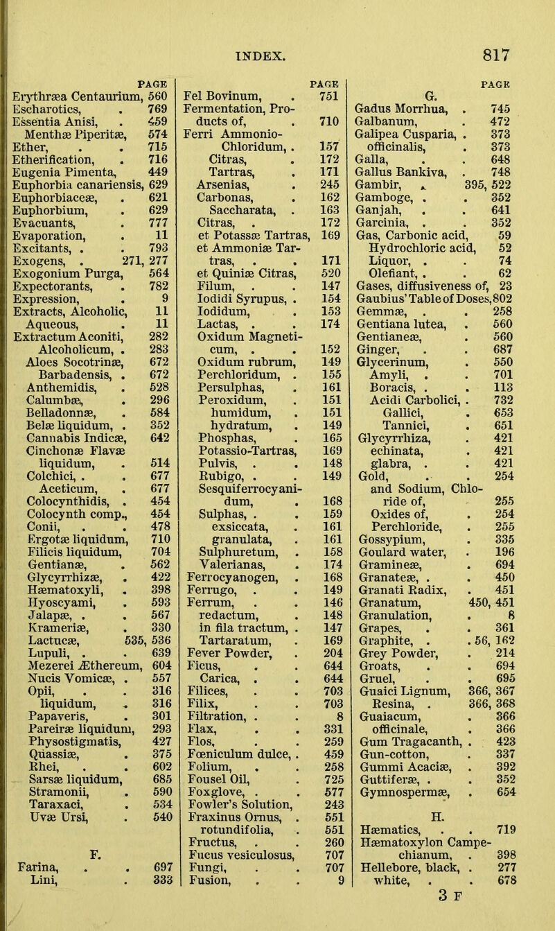 PAGE Erythrasa Centaurium, 560 Escharotics, . 769 Essentia Anisi, . 459 Menthae Piperitae, 574 Ether, . . 715 Etherification, . 716 Eugenia Pimenta, 449 Euphorbia canariensis, 629 Euphorbiaceae, . 621 Euphorbium, . 629 Evacuants, . 777 Evaporation, . 11 Excitants, . . 793 Exogens, . 271, 277 Exogonium Purga, 564 Expectorants, 782 Expression, 9 Extracts, Alcoholic, 11 Aqueous, 11 Extractum Aconiti, 282 Alcoholicum, . 283 Aloes Socotrinae, 672 Barbadensis, . 672 Anthemidis, 528 Calumbaa, 296 Belladonnas, 584 Belae liquidum, . 352 Cannabis Indicae, 642 Cinchonae Flavae liquidum, 514 Colchici, . 677 Aceticum, Colocynthidis, . 677 454 Colocynth comp., 454 Conii, Ergotae liquidum, 478 710 Filicis liquidum, 704 Gentianae, 562 Glycyrrhizae, 422 Haematoxyli, 398 Hyoscyami, 593 Jalapae, . 567 Kramerias, 330 Lactucae, 535, 536 Lupuli, . 639 Mezerei ACthereum, 604 Nucis Vomicae, . 557 Opii, 316 liquidum, 316 Papaveris, 301 Pareirae liquidum, 293 Physostigmatis, 427 Quassiae, 375 Rhei, 602 Sarsae liquidum, 685 Stramonii, Taraxaci, 590 534 Uvae Ursi, 540 F. Farina, 697 Lini, 333 PAGE Fel Bovinum, Fermentation, Pro- 751 ducts of, Ferri Ammonio- 710 Chloridum, . 157 Citras, 172 Tartras, 171 Arsenias, 245 Carbonas, 162 Saccharata, . 163 Citras, . 172 et Potassae Tartras, et Ammonias Tar- 169 tras, 171 et Quiniae Citras, 520 Filum, . 147 Iodidi Syrupus, . 154 Iodidum, 153 Lactas, . . Oxidum Magneti- 174 cum, . 152 Oxidum rubrum, 149 Perchloridum, . 155 Persulphas, 161 Peroxidum, 151 humidum, 151 hydratum, 149 Phosphas, 165 Potassio-Tartras, 169 Pulvis, . 148 Rubigo, . Sesquif errocy ani- 149 dum, Sulphas, . 168 159 exsiccata, granulata, 161 161 Sulphuretum, 158 Valerianas, 174 Ferrocyanogen, 168 Ferrugo, . 149 Ferrum, 146 redactum, 148 in fila tractum, . 147 Tartaratum, 169 Fever Powder, 204 Ficus, 644 Carica, . 644 Filices, 703 Filix, 703 Filtration, . 8 Flax, 331 Flos, 259 Foeniculum dulce, . 459 Folium, 258 Fousel Oil, 725 Foxglove, . 577 Fowler’s Solution, 243 Fraxinus Omus, . 551 rotundifolia, 551 Fructus, 260 Fucus vesiculosus, 707 Fungi, 707 Fusion, 9 G. PAGE Gadus Morrhua, 745 Galbanum, 472 Galipea Cusparia, 373 officinalis, 373 Galla, 648 Gallus Bankiva, 748 Gambir, „ 395, 522 Gamboge, . 352 Gan j ah, 641 Garcinia, . 352 Gas, Carbonic acid, 59 Hydrochloric acid, 52 Liquor, . 74 Olefiant, . 62 Gases, diffusiveness of, 23 Gaubius’ Table of Doses,802 Gemmae, . 258 Gentiana lutea, 560 Gentianese, 560 Ginger, 687 Glycerinum, 550 Amyli, . 701 Boracis, . 113 Acidi Carbolici, 732 Gallici, 653 Tannici, 651 Glycyrrhiza, 421 echinata, 421 glabra, . 421 Gold, 254 and Sodium, Chlo- ride of, 255 Oxides of, 254 Perchloride, 255 Gossypium, 335 Goulard water, 196 Gramineae, 694 Granateae, . 450 Granati Radix, 451 Granatum, 450, 451 Granulation, 8 Grapes, 361 Graphite, . . 56, 162 Grey Powder, 214 Groats, 694 Gruel, 695 Guaici Lignum, 366, 367 Resina, . 366, 368 Guaiacum, 366 officinale, . 366 Gum Tragacanth, 423 Gun-cotton, 337 Gummi Acaciae, 392 Guttiferae, . 352 Gymnospermae, 654 H. Haematics, 719 Haematoxylon Campe- chianum. 398 Hellebore, black, 277 white, . . 678 3 F