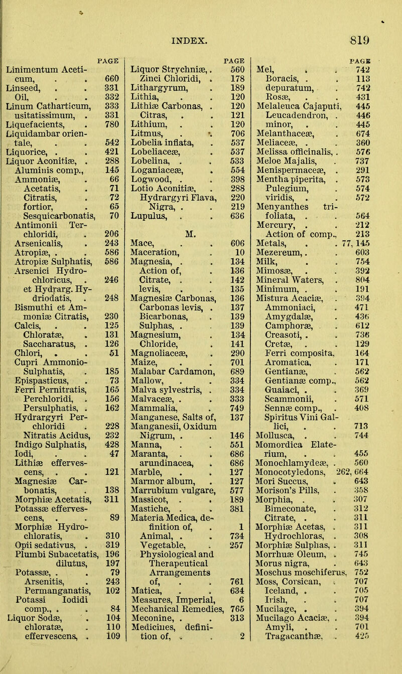 PAGE Linimentum Aceti- cum, Linseed, 660 331 Oil, 332 Linum Catliarticum, 333 usitatissimum, . 331 Liquefacients, Liquidambar orien- 780 tale, 542 Liquorice, . 421 Liquor Aconitiae, . 288 Aluminis comp., 145 Ammonias, 66 Acetatis, 71 Citratis, 72 fortior, 65 Sesquicarbonatis, Antimonii Ter- 70 chloridi, 206 Arsenicalis, 243 Atropias, . 586 Atropias Sulphatis, Arsenici Hydro- 586 chloricus, et Hydrarg. Hy- 246 driodatis, Bismuthi et Am- 248 monias Citratis, 230 Calcis, 125 Chloratae, 131 Saccharatus, . 126 Chlori, . Cupri Ammonio- 51 Sulphatis, 185 Epispasticus, 73 Ferri Pemitratis, 165 Perchloridi, 156 Persulphatis, . Hydrargyri Per- 162 chloridi 228 Nitratis Acidus, Indigo Sulphatis, 232 428 Iodi, Lithiae efferves- 47 cens, . Magnesias Car- 121 bonatis, 138 Morphias Acetatis, Potassas efferves- 311 cens, Morphias Hydro- 89 chloratis, 310 Opii sedativus, . 319 Plumbi Subacetatis, 196 dilutus, 197 Potassas, . Arsenitis, 79 243 Permanganatis, Potassi Iodidi 102 comp., . Liquor Sodae, 84 104 chloratas, 110 effervescens, . 109 PAGE Liquor Strychnise,. 560 Zinci Chloridi, . 178 Lithargyrum, . 189 Lithia, . . 120 Lithiae Carbonas, . 120 Citras, . . 121 Lithium, . . 120 Litmus, . *. 706 Lobelia inflata, . 537 Lobeliaceas, . 537 Lobelina, . . 533 Loganiaceae, . 554 Logwood, . . 398 Lotio Aconitine, . 288 Hydrargyri Flava, 220 Nigra, . . 219 Lupulus, . . 636 M. Mace, . . 606 Maceration, . 10 Magnesia, . . 134 Action of, . 136 Citrate, . . 142 levis, . . 135 Magnesiae Carbonas, 136 Carbonas levis, . 137 Bicarbonas, . 139 Sulphas, . 139 Magnesium, . 134 Chloride, . 141 Magnoliaceas, . 290 Maize, . . 701 Malabar Cardamon, 689 Mallow, . . 334 Malva sylvestris, . 334 Malvaceas, . . 333 Mammalia, . 749 Manganese, Salts of, 137 Manganesii, Oxidum Nigrum, . . 146 Manna, . . 551 Maranta, . . 686 arundinacea, . 686 Marble, . . 127 Marmor album, . 127 Marrubium vulgare, 577 Massicot, . . 189 Mastiche, . . 381 Materia Medica, de- finition of, . 1 Animal, . . 734 Vegetable, . 257 Physiological and Therapeutical Arrangements of, . . 761 Matica, . . 634 Measures, Imperial, 6 Mechanical Remedies, 765 Meconine, . . 313 Medicines, defini- tion of, « . 2 PAGE Mel, , . 742 Boracis, . . 113 depuratum, . 742 Rosas, . . 431 Melaleuca Cajaputi, 445 Leucadendron, . 446 minor, . . 445 Melanthaceae, . 674 Meliaceae, . . 360 Melissa officinalis,. 576 Meloe Majalis, . 737 Menispermaceae, . 291 Mentha piperita, . 573 Pulegium, . 574 viridis, . . 572 Menyanthes tri- foliata, . . 564 Mercury, . . 212 Action of comp., 213 Metals, . . 77,145 Mezereum,. . 603 Milk, . . 754 Mimosae, . . 392 Mineral Waters, . 804 Minimum, . . 191 Mistura Acacias, . 394 Ammoniaci, . 471 Amygdalae, . 436 Camphoras, . 612 Creasoti, . . 736 Cretas, . . 129 Ferri composita, 164 Aromatica, . 171 Gentianae, . 562 Gentianas comp., 562 Guaiaci, . . 369 Scammonii, . 571 Sennas comp., . 408 Spiritus Vini Gal- lici, . . 713 Mollusca, . . 744 Momordica Elate- rium, . . 455 Monochlamydeas, . 560 Monocotyledons, 262,664 Mori Succus, . 643 Morison’s Pills, . 358 Morphia, . . 307 Bimeconate, . 312 Citrate, . . 311 Morphias Acetas, . 311 Hydrochloras, . 308 Morphias Sulphas, . 311 Morrhuas Oleum, . 745 Morus nigra, . 643 Moschus moschiferus, 752 Moss, Corsican, 707 Iceland, . . 705 Irish, . . 707 Mucilage, . . 394 Mucilago Acaciae, . 394 Amyli, . . 701 Tragacanthas, . 425