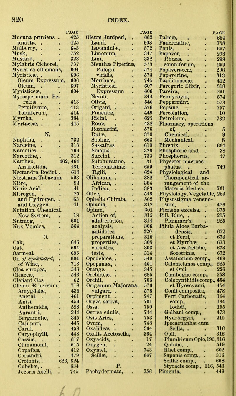 Mucuna pruriens . PAGE 425 prurita, . 425 Mulberry, . 643 Musk, 752 Mustard, . Mylabris Cichorei, 323 737 Myristica officinalis, 604 Myristicse, . 606 Oleum Expressum, , 606 Oleum, . Myristiceae, 607 604 Myrospermum Pe- reirae . 413 Peruiferum, 413 Toluiferum, 414 Myrrha, 384 Myrtaceae, . 445 N. Naphtha, . 732 Narceine, . 313 Narcotics, . 796 Narco tine,. 312 Narthex, 462, 464 Assafoetida, Nectandra Rodiei,. 464 618 Nicotiana Tabacum, 593 Nitre, 93 Nitric Acid, 41 Nitrogen, . 25 and Hydrogen, . 63 and Oxygen, 41 Notation, Chemical, New System, 18 Nutmeg, 604 Nux Vomica, 554 0. Oak, 646 Oat, 694 Oatmeal, 695 Oil of Spikenard, . 694 of Wine, . 718 Olea europea, 546 Oleaceae, 546 Olefiant Gas, 62 Oleum jEthereum, 718 Amygdalae, 436 Anethi, . 461 Anisi, 459 Anthemidis, 528 Aurantii, 344 Bergamotae, 345 Cajuputi, 445 Carui, 458 Caryophylli, 448 Cassiae, . 617 Cinnamomi, 615 Copaibae, 412 Coriandri, 479 Crotonis,. 623, 624 Cubebae, . 634 Jecoris Aselli, . 745 PAGE Oleum Juniperi, 662 Lauri, 608 Lavandulae, 572 Limonum, 347 Lini, 332 Menthae Piperitae, 573 Pulegii, 574 viritlis, Morrhuae, 573 745 Myristicae, 607 Expressum 606 Neroli, 344 Olivae, 546 Origani, . 576 Pimentae, 449 Ricini, . 625 Rosae, 432 Rosmarini, 575 Rutae, 370 Sabinae, . 663 Sassafras, 610 Sinapis, . 326 Succini, . 733 Sulphuratum, 31 Terebinthinae, 659 Tiglii, . 624 Olibanum, . 382 African, . 384 Indian, . 383 Olive, 546 Ophelia Chirata, 562 Opiania, 312 Opium, 301 Action of, 315 adulteration, 314 analysis, 306 antidotes, 320 preparations, 316 properties, 305 varieties, 303 tests, 314 Opodeldoc,. 549 Opopanax, . 461 Orange, 345 Orchideae, . 685 Orchil, 706 Origanum Majorana, 576 vulgare, . 576 Orpiment, . 247 Oryza sativa, 701 Ossa, 750 Ostrea edulis, 744 Ovis Aries, 753 Ovum, 748 Oxalideae, . Oxalis Acetosella, 364 364 Oxyacids, . 17 Oxygen, . 24 Oxymel, 743 Scillae, 667 P. Pachydermata, 756 PAGE Palmae, . . 664 Pancreatine, . 758 Panis, . . 697 Papaver, . . 298 Rhoeas, . . 298 somniferum, . 299 Papaveraceae, . 298 Papaverine, . 313 Papilionaceae, . 412 Paregoric Elixir, . 318 Pareira, . . 291 Pennyroyal, . 574 Peppermint, . 573 Pepsine, . . 757 Percolation, . 10 Petroleum, . 732 Pharmacy, operations of, . 5 Chemical, . 9 Mechanical, . 8 Phoenix, . . 664 Phosphoric acid, . 38 Phosphorus, . 37 Physeter macroce- phalus, . . 749 Physiological and Therapeutical ar- rangement of the Materia Medica, 761 Physiology, Vegetable, 263 Physostigma veneno- sum, . . 426 Picrsena excelsa, . 375 Pill, Blue, . . 215 Plummer’s, . 225 Pilula Aloes Barba- densis, . 672 et Ferri, . 673 et Myrrhse, . 673 et Assafoetidse, 673 Socotrinae, . 672 Assafoetidse comp., 469 Calomelanos comp., 225 et Opii, . 226 Cambogise comp., 358 Colocynthidis comp., 454 et Hyoscyami, 454 Conii composita, 478 Ferri Carbonatis, 164 comp., . 164 Iodidi, . 155 Galbani comp., 473 Hydrargyri, . 215 Ipecacuanhas cum Scilla, . .316 Opii, . . 316 Plumbicum Opio,195,316 Quiniae, . . 519 Rhei comp., . 602 Saponis comp., . 316 Scillae comp., . 668 Styracis comp., 316, 543 Pimenta, . 449
