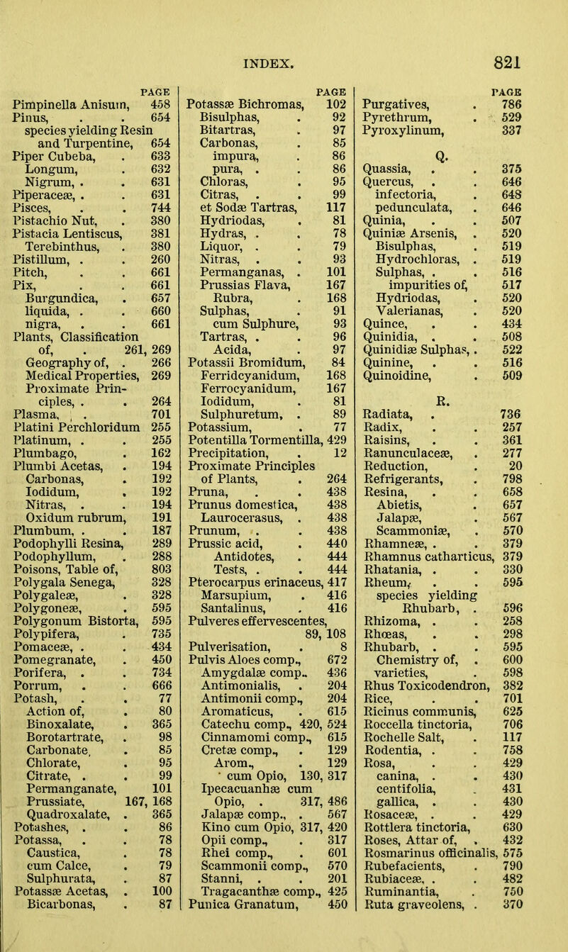 PAGE Pimpinella Anisuin, 458 Pinus, . . 654 species yielding Resin and Turpentine, 654 Piper Cubeba, . 633 Longum, . 632 Nigrum, . . 631 Piperace*, . . 631 Pisces, . . 744 Pistachio Nut, . 380 Pistacia Lentiscus, 381 Terebinthus, . 380 Pistillum, . . 260 Pitch, . . 661 Pix, . . 661 Burgundica, . 657 liquida, . . 660 nigra, . . 661 Plants, Classification of, . 261, 269 Geography of, . 266 Medical Properties, 269 Proximate Prin- ciples, . . 264 Plasma, ; . 701 Platini Perchloridum 255 Platinum, . . 255 Plumbago, . 162 Plumbi Acetas, . 194 Carbonas, . 192 Iodidum, . 192 Nitras, . . 194 Oxidum rubrum, 191 Plumbum, , . 187 Podophylli Resina, 289 Podophyllum, . 288 Poisons, Table of, 803 Polygala Senega, 328 Polygale*, . 328 Polygone*, . 595 Polygonum Bistorta, 595 Polypifera, . 735 Pomace*, . . 434 Pomegranate, . 450 Porifera, . . 734 Porrum, . . 666 Potash, . . 77 Action of, . 80 Binoxalate, . 365 Borotartrate, . 98 Carbonate, . 85 Chlorate, . 95 Citrate, . . 99 Permanganate, 101 Prussiate, 167, 168 Quadroxalate, . 365 Potashes, . . 86 Potassa, . . 78 Caustica, . 78 cum Calce, . 79 Sulphurata, . 87 Potass* Acetas, . 100 Bicarbonas, . 87 PAGE Potass* Bichromas, 102 Bisulphas, . 92 Bitartras, . 97 Carbonas, . 85 impura, . 86 pura, . . 86 Chloras, . 95 Citras, . . 99 et Sod* Tartras, 117 Hydriodas, . 81 Hydras, . . 78 Liquor, . . 79 Nitras, . . 93 Permanganas, . 101 Prussias Flava, 167 Rubra, . 168 Sulphas, . 91 cum Sulphure, 93 Tartras, . . 96 Acida, . 97 Potassii Bromidum, 84 Ferridcyanidum, 168 Ferrocyanidum, 167 Iodidum, . 81 Sulphuretum, . 89 Potassium, . 77 Potentilla Tormentilla, 429 Precipitation, , 12 Proximate Principles of Plants, . 264 Pruna, . . 438 Prunus domestica, 438 Laurocerasus, . 438 Prunum, . . 438 Prussic acid, . 440 Antidotes, . 444 Tests, . . 444 Pterocarpus erinaceus, 417 Marsupium, . 416 Santalinus, . 416 Pulveres effervescentes, 89, 108 Pulverisation, . 8 Pulvis Aloes comp., 672 Amygdal* comp- 436 Antimonialis, . 204 Antimonii comp., 204 Aromaticus, . 615 Catechu comp, 420, 524 Cinnamomi comp, 615 Cret* comp, . 129 Arom, . 129 ' cum Opio, 130, 317 Ipecacuanh* cum Opio, . 317, 486 Jalap* comp, . 567 Kino cum Opio, 317, 420 Opii comp, . 317 Rhei comp, . 601 Scammonii comp, 570 Stanni, . . 201 Tragacanth* comp, 425 Punica Granatum, 450 PAGE Purgatives, . 786 Pyrethrum, . 529 Pyroxylinum, 337 Quassia, . . 375 Quercus, . . 646 infectoria, . 648 pedunculata, . 646 Quinia, . . 507 Quini* Arsenis, . 520 Bisulphas, . 519 Hydrochloras, . 519 Sulphas, . . 516 impurities o£ 517 Hydriodas, . 520 Yalerianas, . 520 Quince, . . 434 Quinidia, . . 508 Quinidi* Sulphas,. 522 Quinine, . . 516 Quinoidine, . 509 R. Radiata, . 736 Radix, . . 257 Raisins, . . 361 Ranunculace*, . 277 Reduction, . 20 Refrigerants, . 798 Resina, . . 658 Abietis, . 657 Jalap*, . 567 Scammoni*, . 570 Rhamne*, . . 379 Rhamnus catharticus, 379 Rhatania, . . 330 Rheum,- . . 595 species yielding Rhubarb, . 596 Rhizoma, . . 258 Rhoeas, . . 298 Rhubarb, . . 595 Chemistry of, . 600 varieties, . 598 Rhus Toxicodendron, 382 Rice, . . 701 Ricinus communis, 625 Roccella tinctoria, 706 Rochelle Salt, . 117 Rodentia, . . 758 Rosa, . . 429 canina, . . 430 centifolia, 431 gallica, . . 430 Rosace*, . . 429 Rottlera tinctoria, 630 Roses, Attar of, . 432 Rosmarinus officinalis, 575 Rubefacients, . 790 Rubiace*, . . 482 Ruminantia, . 750 Ruta graveolens, . 370