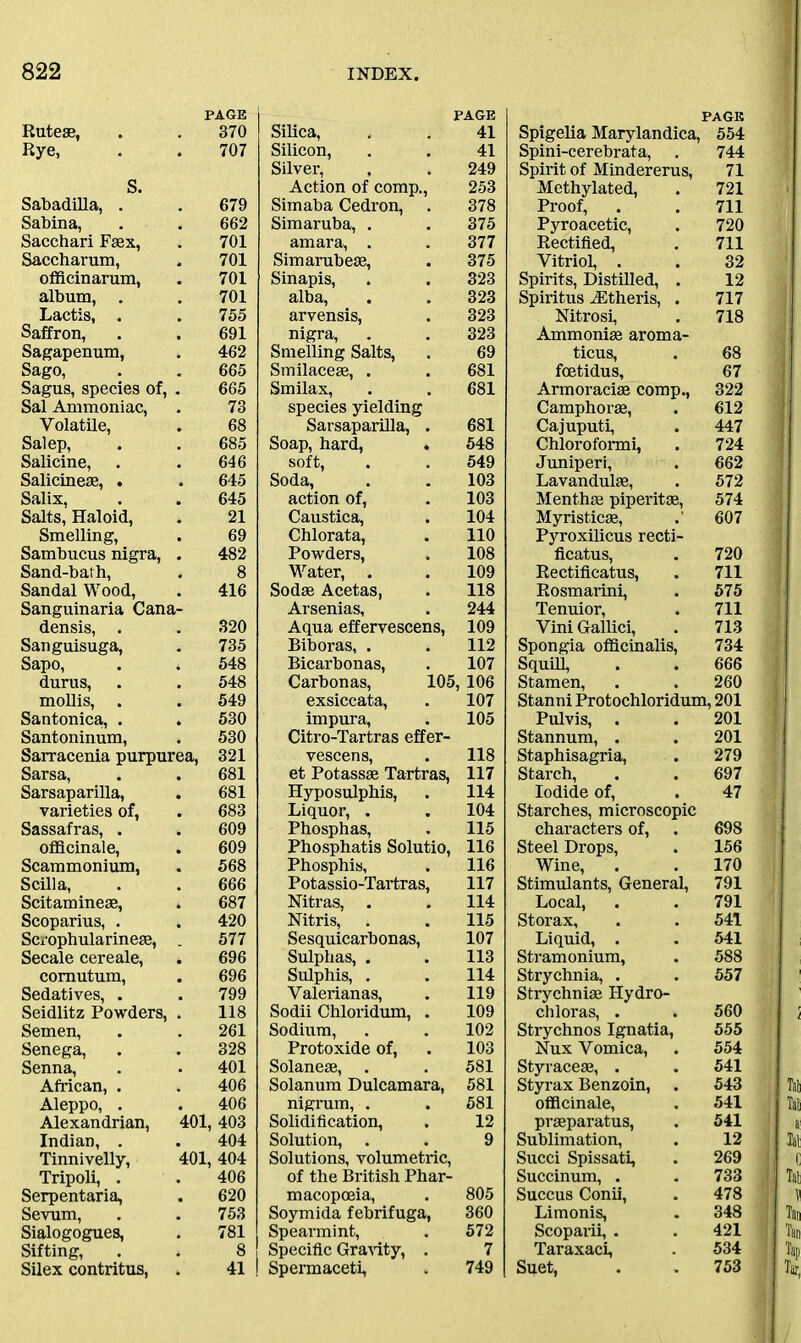 Ruteae, PAGE 370 Rye, 707 S. Sabadilla, . 679 Sabina, 662 Sacchari Faex, 701 Saccharum, 701 officinarum, 701 album, 701 Lactis, . 755 Saffron, 691 Sagapenum, 462 Sago, 665 Sagus, species of, . 665 Sal Ammoniac, 73 Volatile, 68 Salep, 685 Salicine, 646 Salicineae, . 645 Salix, 645 Salts, Haloid, 21 Smelling, 69 Sambucus nigra, . 482 Sand-bath, 8 Sandal Wood, 416 Sanguinaria Cana- densis, . 320 Sanguisuga, 735 Sapo, 548 durus, 548 mollis, . Santonica, . 549 530 Santoninum, 530 Sarracenia purpurea, 321 Sarsa, Sarsaparilla, 681 681 varieties of, 683 Sassafras, . officinale, 609 609 Scammonium, 568 Scilla, 666 Scitaminese, 687 Scoparius, . 420 Scrophularineae, . 577 Secale cereale, 696 comutum, 696 Sedatives, . 799 Seidlitz Powders, . 118 Semen, 261 Senega, 328 Senna, 401 African, . Aleppo, . 406 406 Alexandrian, 401, 403 Indian, . 404 Tinnivelly, 401,404 Tripoli, . 406 Serpentaria, 620 Sevum, Sialogogues, 753 781 Sifting, 8 Silex contritus, 41 PAGE Silica, . . 41 Silicon, . . 41 Silver, , . 249 Action of comp., 253 Sim aba Cedron, . 378 Simaruba, . . 375 amara, . . 377 Simarubese, . 375 Sinapis, . . 323 alba, . . 323 arvensis, . 323 nigra, . . 323 Smelling Salts, . 69 Smilaceae, . . 681 Smilax, . . 681 species yielding Sarsaparilla, . 681 Soap, hard, . 548 soft, . . 549 Soda, . . 103 action of, . 103 Caustica, . 104 Chlorata, . 110 Powders, . 108 Water, . . 109 Sodse Acetas, . 118 Arsenias, . 244 Aqua effervescens, 109 Biboras, . . 112 Bicarbonas, . 107 Carbonas, 105, 106 exsiccata, . 107 impura, . 105 Citro-Tartras effer- vescens, . 118 et Potassae Tartras, 117 Hyposulphis, . 114 Liquor, . . 104 Phosphas, . 115 Phosphatis Solutio, 116 Phosphis, . 116 Potassio-Tartras, 117 Nitras, . . 114 Nitris, . . 115 Sesquicarbonas, 107 Sulphas, . . 113 Sulphis, . . 114 Yalerianas, . 119 Sodii Chloridum, . 109 Sodium, . . 102 Protoxide of, . 103 Solaneae, . . 581 Solanum Dulcamara, 581 nigrum, . . 581 Solidification, . 12 Solution, . . 9 Solutions, volumetric, of the British Phar- macopoeia, . 805 Soymida febrifuga, 360 Spearmint, . 572 Specific Gravity, . 7 Spermaceti, . 749 PAGE Spigelia Marylandica, 554 Spini-cerebrata, . 744 Spirit of Mindererus, 71 Methylated, . 721 Proof, . . 711 Pyroacetic, . 720 Rectified, . 711 Vitriol, . . 32 Spirits, Distilled, . 12 Spiritus iEtheris, . 717 Nitrosi, . 718 Ammonias aroma- ticus, . 68 foetidus, 67 Armoraciae comp., 322 Camphorse, . 612 Cajuputi, . 447 Chloroformi, . 724 Juniperi, . 662 Lavandulae, . 572 Menthae piperitae, 574 Myristicae, 607 Pyroxilicus recti- ficatus, . 720 Rectificatus, . 711 Rosmarini, . 575 Tenuior, . 711 Vini Gallici, . 713 Spongia officinalis, 734 Squill, . . 666 Stamen, . . 260 Stanni Protochloridum, 201 Pulvis, . . 201 Stannum, . . 201 Staphisagria, . 279 Starch, . . 697 Iodide of, . 47 Starches, microscopic characters of, . 698 Steel Drops, . 156 Wine, . . 170 Stimulants, General, 791 Local, . . 791 Storax, . . 541 Liquid, . . 541 Stramonium, . 588 Strychnia, . . 557 Strychniae Hydro- chloras, . . 560 Strychnos Ignatia, 555 Nux Vomica, . 554 Styraceae, . . 541 Styrax Benzoin, . 543 officinale, . 541 praeparatus, . 541 Sublimation, . 12 Sued Spissati, . 269 Succinum, . . 733 Succus Conii, . 478 Limonis, . 348 Scoparii, . . 421 Taraxaci, . 534 Suet, . . 753