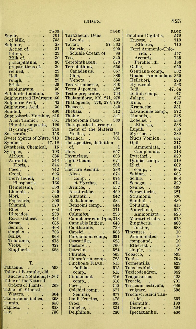 PAGE Sugar, . .701 of Milk, . . 755 Sulphur, . . 28 Action of, . 31 lotum, . . 29 Milk of, . . 30 prsecipitatum, . 30 preparations of, 30 refined, . . 29 Roll, . . 29 rough, . . 29 Stick, . . 29 sublimatum, . 30 Sulphuris Iodidum, 48 Sulphuretted Hydrogen, 60 Sulphuric Acid, . 32 Sulphurous Acid, . 36 Sumbul, . . 480 Suppositoria Morphiae, 310 Acidi Tannici, . 651 Plumbi composita, 196 Hydrargyri, . 218 Sus scrofa, . 756 Sweet Spirits of Nitre, 718 Symbols, . .17,18 Synthesis, tChemical, 15 Syrupus, . . 703 Altheas, . . 335 Aurantii, . 343 Floris, . . 344 Cocci, . . 742 Croci, . . 693 Ferri Iodidi, . 154 Phosphatis, . 166 Hemidesmi, . 553 Limonis, . . 349 Mori, . . 643 Papaveris, , 300 Rhamni, . 379 Rhei, . . 602 Rhoeados, . 298 Rosas Gallicae, . 431 Sarsae, . . 685 Sennae, . . 408 simplex, . . 703 Scillae, . . 668 Tolutanus, . 415 Violae, . . 327 Zingiberis, . 688 T. Tabacum, . . 593 Table of Formulas, old and new Notations, 18,807 Table of the Natural Oi’ders of Plants, 269 Table of Mineral Waters, . . 804 Tamarindus indica, 398 Tannin, . . 650 Tapioca, . . 628 Tar, . . 730 PAGE Taraxacum Dens Leonis, . . 533 Tartar, . 97, 362 Emetic, . . 209 Soluble Cream of 98 Tea, . . 340 Terebinth aceas, . 379 Terebinthina, . 656 Canadensis, . 657 Chia, . . 380 Yeneta, . . 656 Ternstromiaceae, . 340 Terra Japonica, . 322 Testas preparatas, . 744 Thalamiflorae, 270, 271, 279 Thallogenas, 270, 276, 705 Theaceas, . . 340 Thebaia, . . 312 Theine . . 341 Theobroma Cacao, 339 Therapeutical arrange- ment of the Materia Medica, . . 761 Theriaca, . . 701 Therapeutics, definition of, 1 Thus, . . 657 Thymelaeae, . 603 Tiglii Oleum, . 624 Tin, . . .201 Tinctura Aconiti, . 283 Aloes, . . 674 comp., . . 674 et Myrrhae, . 674 Arnicae, . . 532 Assafcetidae, . 469 Aurantii,. . 342 Belladonnae, . 584 Benzoini comp, . 544 Bucco, . . 371 Calumbae, . 296 Camphorae cum Opio, 318 Cannabis Indicae, 643 Cantharidis, . 739 Capsici, . . 588 Cardamomi comp, 691 Cascarillas, . 623 Castorei, . . 760 Catechu, . . 524 Chiratae, . . 563 Chloroform comp, 725 Cinchonas Flavae, 515 Pallidae, . 515 comp, . 515 Cinnamomi, . 616 comp, . . 616 Cocci, . . 742 Colchici comp, . 677 Seminis, . 677 Conii Fructus, . 478 Croci, . . 693 Cubebae, . . 634 Delphiniae, . 280 Tinctura Digitalis, PAGE 579 Ergotae, . 710 iEtherea, 710 Ferri Ammonio-Chlo- ridi, . 157 Acetatis, 165 Perchloridi, . 156 Gallas, 650 Gentianae comp. 562 Guaiaci Ammoniata, 369 Hellebori, 279 Hyoscami, 593 Iodi, 47, 84 Iodinii comp., 47 Jalapas, . 567 Kino, 420 Krameriae 331 Lavandulae comp. , 572 Limonis, . 348 Lobeliae, . vEtherea, 538 538 Lupuli, . 639 Myrrhas, . 389 Nucis Vomicae, . 557 Opii, 317 Ammoniata, . 318 Camphorata, . 318 Pyrethri,. 529 Quiniae comp, . 519 Rhei, 602 comp, . 602 Sabinae, . 663 Scillae, 668 Senegae, . 329 Sennae, . 408 Serpentariae, 621 Stramonii, 590 Sumbul, . 480 Tolutana, 415 Valerianae, 525 Ammoniata, . Veratri viridis, . 526 679 Zingiberis, 688 fortior, 688 Tinctures, . 10 Ammoniated, 10 compound, 10 Ethereal,. 10 simple, . 10 Tobacco, 593 Tonics, 792 Tormentilla, 429 Tous les Mois, 699 Toxicodendron, 382 Tragacantlia, 423 Treacle, 701 Triticum asstivum, 686 vulgare, . 696 Trochisci Acidi Tan- nici, 653 Bismuthi, Catechu, . 199 524 Ipecacuanhas, . 486