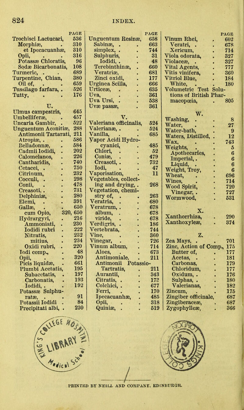 PAGE Trochisci Lactucari, 536 Morphias, . 310 et Ipecacuanhas, 310 Opii, . . 316 Potassas Chloratis, 96 Sodae Bicarbonatis, 108 Turmeric, . . 689 Turpentine, Chian, 380 Oil of, . . 659 Tussilago farfara, . 526 Tutty, . . 176 U. Ulmus campestris, 645 Umbelliferae, . 457 Uncaria Gambir, . 522 Unguentum Aconitiae, 288 Antimonii Tartarati, 211 Atropiae, . . 586 Belladonnas, . 584 Cadmii lodidi, . 202 Calomelanos, . 226 Cantharidis, . 740 Cetacei, . . 750 Citrinum, . 232 Cocculi, . . 298 Conii, . . 478 Creasoti,. . 731 Delphiniae, . 280 Elemi, . . 391 Gallas, . . 650 cum Opio, 320, 650 ITydrargyri, . 216 Ammoniati, . 230 lodidi rubri . 222 Nitratis, . 232 mitius, . 234 Oxidi rubri, . 220 lodi comp., . 48 Opii, . . 320 Picis liquidas, . 661 Plumbi Acetatis, 195 Subacetatis, . 197 Carbonatis, . 193 lodidi, . . 192 Potassse Sulphu- rates, . . 91 Potassii lodidi . 84 Precipitati albi, . 230 PAGE Unguentum Resinae, 658 Sabinae, . . 663 simplex, . . 744 Sulphuris, . 31 lodidi, . . 48 Terebinthinae, . 660 Yeratriae, . 681 Zinci oxidi, . 177 Urginea Scilla, . 666 Urticeae, . . 635 Uva, . . 361 Uva Ursi, . . 538 Uvae passae, . 361 V. Valeriana officinalis, 524 Valerian*, . . 524 Vanilla, . . 685 Vapor Acidi Hydro- cyanici, . 485 Chlori, . . 52 Coniae, . . 479 Creasoti, . . 732 lodi, . . 47 Vaporisation, . 11 Vegetables, collect- ing and drying, . 268 Vegetation, chemi- stry of, . . 263 Veratria, . . 680 Veratrum, . . 678 album, . . 678 viride, . . 678 Verdigris, . . 186 Vertebrata, . 744 Vine, . . 360 Vinegar, . . 726 Vinum album, . 714 Aloes, . . 673 Antimoniale, . 211 Antimonii Potassio- Tartratis, . 211 Aurantii, . 343 Citratis, . . 173 Colcliici, . . 677 Ferri, . . 170 Ipecacuanhas, . 485 Opii, . . 318 Quinias, . . 519 PAGE Vinum Rhei, 602 Veratri, . 678 Xericum, 714 Viola odorata, 327 Violaceae, . 327 Vital Agents, 777 Vitis vinifera, 360 Vitriol Blue, 184 White, . 180 Volumetric Test Solu tions of British Phar macopoeia, 805 W. Washing, . 8 Water, Water-bath, 27 9 Waters, Distilled, 12 Wax, 743 Weights, 5 Apothecaries, 6 Imperial,. 6 Liquid, . 6 Weight, Troy, 6 Wheat, 696 Wines, Wood Spirit, 714 720 Vinegar, . 727 Wormwood, 531 X. Xanthorrhiza, 290 Xanthoxyleas, 874 Z. Zea Mays, . 701 Zinc, Action of Comp., 175 Butter of, 177 Acetas, . 181 Carbonas, 179 Chloridum, 177 Oxidum, . 176 Sulphas, . 180 Valerianas, 182 Zincum, 175 Zingiber officinale, 687 Zingiberaceae, 687 Zygophylleas, 366 PRINTED BY NEILL AND COMPANY. EDINBURGH.