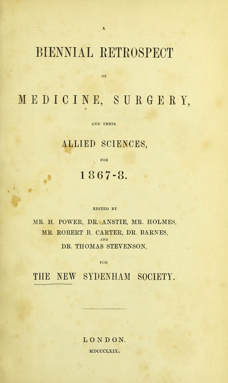 A BIENNIAL RETROSPECT OF MEDICINE, SURGERY, AND THEIR ALLIED SCIENCES, FOR 1867-8. EDITED BY MR. H. POWER, DR. ANSTIE, MR. HOLMES, AIR. ROBERT B. CARTER, DR. BARNES, AND DR. TITOAIAS STEVENSON, THE NEW SYDENHAM SOCIETY. LOND ON. MDCCCLXIX.