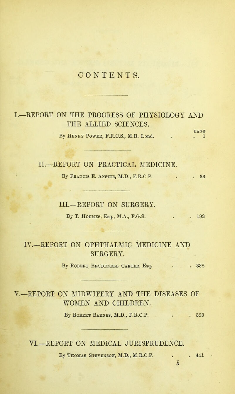 CONTENTS. I.—REPORT ON THE PROGRESS OP PHYSIOLOGY AND THE ALLIED SCIENCES. PAGE By Henry Power, F.R.C.S., M.B. Lond. . . 1 II.—REPORT ON PRACTICAL MEDICINE. By Francis E. Anstie, M.D., F.R.C.P. . . 83 III.—REPORT ON SURGERY. By T. Holmes, Esq., M.A., F.G.S. . . 193 IV.—REPORT ON OPHTHALMIC MEDICINE AND SURGERY. By Robert Brttdenell Carter, Esq. . . 338 V.—REPORT ON MIDWIPERY AND THE DISEASES OP WOMEN AND CHILDREN. By Robert Barnes, M.D., F.R.C.P. . . 393 VI.—REPORT ON MEDICAL JURISPRUDENCE. By Thomas Stevenson, M.D., M.R.C.P. . . 441 b