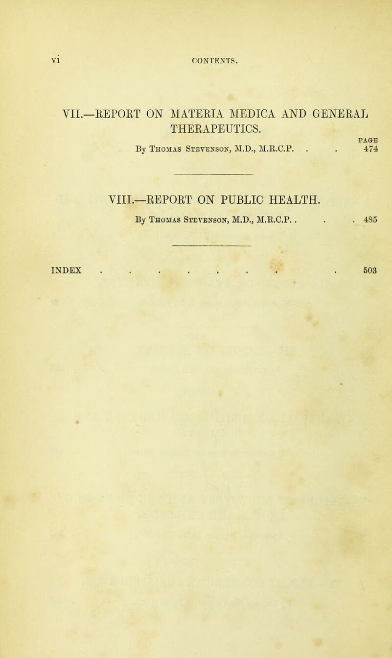 VII.—EEPOET ON MATEEIA MEDICA AND GENEEAE THEEAPEUTICS. PAGE By Thomas Stevenson, M.D., M.R.C.P. . . 474 VIII.—EEPOET ON PUBLIC HEALTH. By Thomas Stevenson, M.D., M.R.C.P.. . . 4S5 INDEX 503