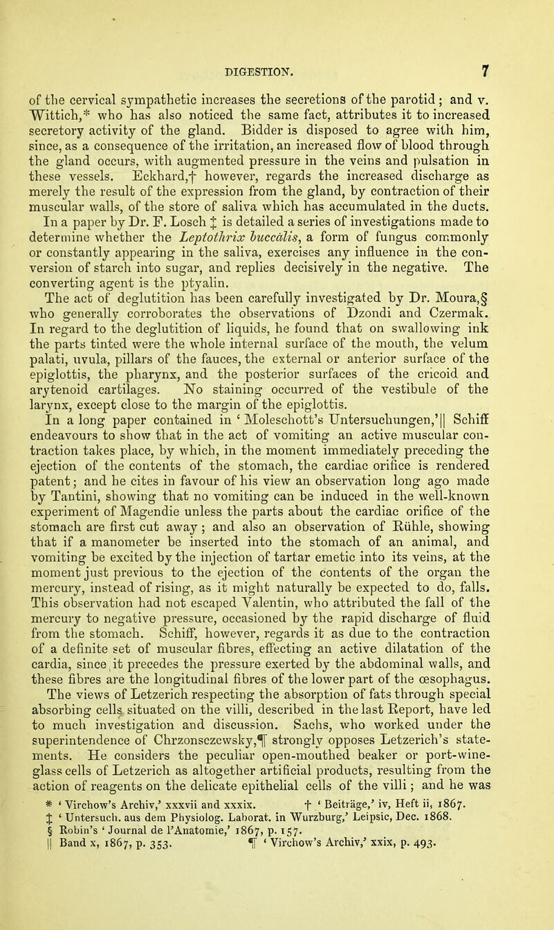 of the cervical sympathetic increases the secretions of the parotid ; and v. Wittich,* who has also noticed the same fact, attributes it to increased secretory activity of the gland. Bidder is disposed to agree with him, since, as a consequence of the irritation, an increased flow of blood through the gland occurs, with augmented pressure in the veins and pulsation in these vessels. Eckhard,f however, regards the increased discharge as merely the result of the expression from the gland, by contraction of their muscular walls, of the store of saliva which has accumulated in the ducts. In a paper by Dr. F. Loseh J is detailed a series of investigations made to determine whether the Leptotlirix buccalis, a form of fungus commonly or constantly appearing in the saliva, exercises any influence in the con- version of starch into sugar, and replies decisively in the negative. The converting agent is the ptyalin. The act of deglutition has been carefully investigated by Dr. Moura,§ who generally corroborates the observations of Dzondi and Czermak. In regard to the deglutition of liquids, he found that on swallowing ink the parts tinted were the whole internal surface of the mouth, the velum palati, uvula, pillars of the fauces, the external or anterior surface of the epiglottis, the pharynx, and the posterior surfaces of the cricoid and arytenoid cartilages. No staining occurred of the vestibule of the larynx, except close to the margin of the epiglottis. In along paper contained in ‘ Moleschott’s Untersuchungen,’|| Schiff endeavours to show that in the act of vomiting an active muscular con- traction takes place, by which, in the moment immediately preceding the ejection of the contents of the stomach, the cardiac orifice is rendered patent; and be cites in favour of his view an observation long ago made by Tantini, showing that no vomiting can be induced in the well-known experiment of Magendie unless the parts about the cardiac orifice of the stomach are first cut away ; and also an observation of Ruhle, showing that if a manometer be inserted into the stomach of an animal, and vomiting be excited by the injection of tartar emetic into its veins, at the moment just previous to the ejection of the contents of the organ the mercury, instead of rising, as it might naturally be expected to do, falls. This observation had not escaped Valentin, who attributed the fall of the mercury to negative pressure, occasioned by the rapid discharge of fluid from the stomach. Schiff, however, regards it as due to the contraction of a definite set of muscular fibres, effecting an active dilatation of the cardia, since it precedes the pressure exerted by the abdominal walls, and these fibres are the longitudinal fibres of the lower part of the oesophagus. The views of Letzerich respecting the absorption of fats through special absorbing cells situated on the villi, described in the last Report, have led to much investigation and discussion. Sachs, who worked under the superintendence of Chrzonsczcwsky,^ strongly opposes Letzerich’s state- ments. He considers the peculiar open-mouthed beaker or port-wine- glass cells of Letzerich as altogether artificial products, resulting from the action of reagents on the delicate epithelial cells of the villi; and he was * ‘ Virchow’s Archiv,’ xxxvii and xxxix. f ‘ Beitrage/ iv, Heft ii, 1867. J ‘ Untersuch. aus dem Pliysiolog. Laborat. in Wurzburg/ Leipsic, Dec. 1868. § Robin’s ‘ Journal de l’Anatomie,’ 1867, p. 157. || Band x, 1867, p. 353. If ‘ Virchow’s Archiv/ xxix, p. 493.