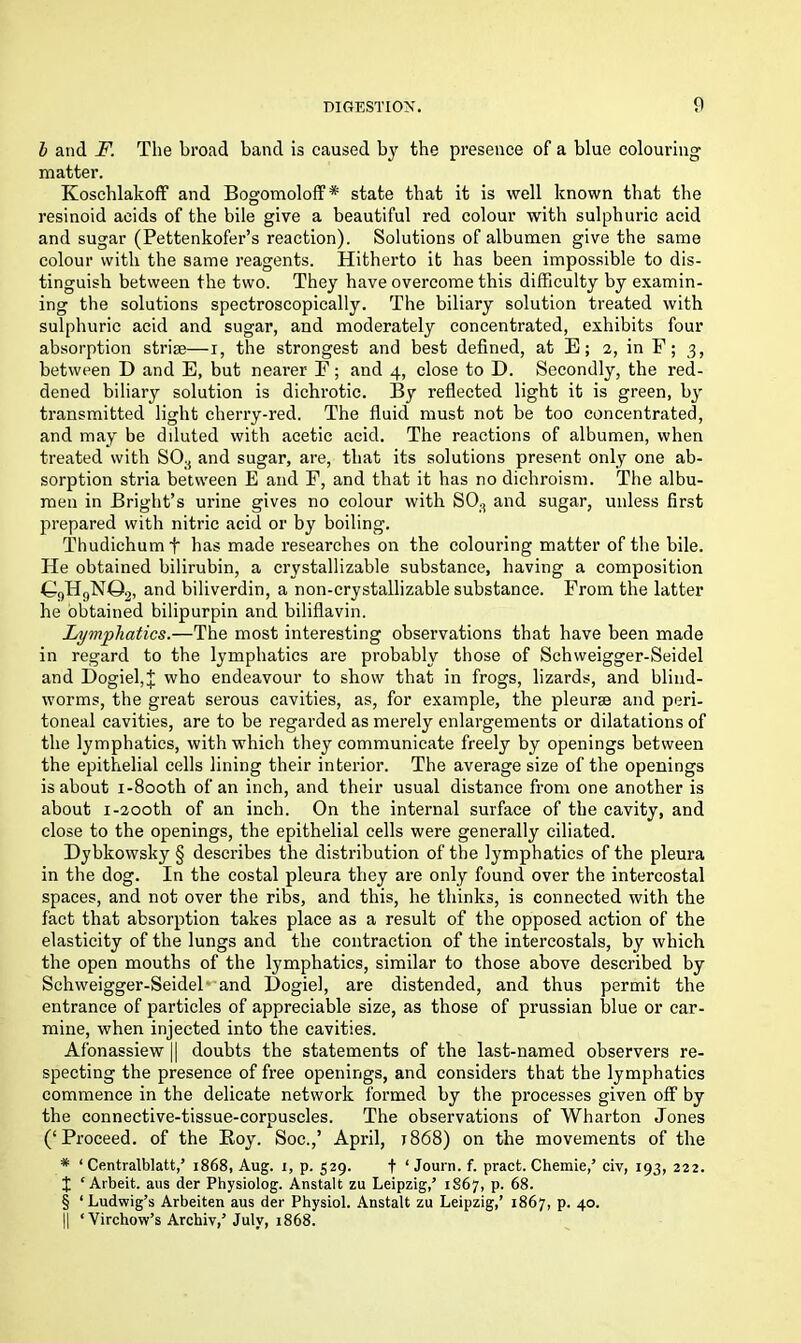 l and F. The broad band is caused by the presence of a blue colouring matter. Koschlakoff and Bogomoloff* state that it is well known that the resinoid acids of the bile give a beautiful red colour with sulphuric acid and sugar (Pettenkofer’s reaction). Solutions of albumen give the same colour with the same reagents. Hitherto it has been impossible to dis- tinguish between the two. They have overcome this difficulty by examin- ing the solutions spectroscopically. The biliary solution treated with sulphuric acid and sugar, and moderately concentrated, exhibits four absorption striae—i, the strongest and best defined, at E; 2, in F; 3, between D and E, but nearer E; and 4, close to D. Secondly, the red- dened biliary solution is dichrotic. By reflected light it is green, by transmitted light cherry-red. The fluid must not be too concentrated, and may be diluted with acetic acid. The reactions of albumen, when treated with S08 and sugar, are, that its solutions present only one ab- sorption stria between E and F, and that it has no dichroism. The albu- men in Bright’s urine gives no colour with SOa and sugar, unless first prepared with nitric acid or by boiling. Thudichumf has made researches on the colouring matter of the bile. He obtained bilirubin, a crystallizable substance, having a composition ©9H9N©2, and biliverdin, a non-crystallizable substance. From the latter he obtained bilipurpin and bilifiavin. Lymphatics.—The most interesting observations that have been made in regard to the lymphatics are probably those of Schweigger-Seidel and Dogiel,J who endeavour to show that in frogs, lizards, and blind- worms, the great serous cavities, as, for example, the pleurae and peri- toneal cavities, are to be regarded as merely enlargements or dilatations of the lymphatics, with which they communicate freely by openings between the epithelial cells lining their interior. The average size of the openings is about i-8ooth of an inch, and their usual distance from one another is about 1 -200th of an inch. On the internal surface of the cavity, and close to the openings, the epithelial cells were generally ciliated. Dybkowsky § describes the distribution of the lymphatics of the pleura in the dog. In the costal pleura they are only found over the intercostal spaces, and not over the ribs, and this, he thinks, is connected with the fact that absorption takes place as a result of the opposed action of the elasticity of the lungs and the contraction of the intercostals, by which the open mouths of the lymphatics, similar to those above described by Schweigger-Seidel and Hogiel, are distended, and thus permit the entrance of particles of appreciable size, as those of prussian blue or car- mine, when injected into the cavities. Afonassiew || doubts the statements of the last-named observers re- specting the presence of free openings, and considers that the lymphatics commence in the delicate network formed by the processes given off by the connective-tissue-corpuscles. The observations of Wharton Jones (‘Proceed, of the Boy. Soc.,’ April, r868) on the movements of the # ‘ Centralblatt,’ 1868, Aug. 1, p. 529. f ‘Journ.f. pracfc. Chemie,’ civ, 193, 222. t ‘Arbeit, aus der Physiolog. Anstalt zu Leipzig/ 1867, p. 68. § ‘Ludwig’s Arbeiten aus der Physiol. Anstalt zu Leipzig,’ 1867, p. 40. || ‘Virchow’s Archiv,’ July, 1868.