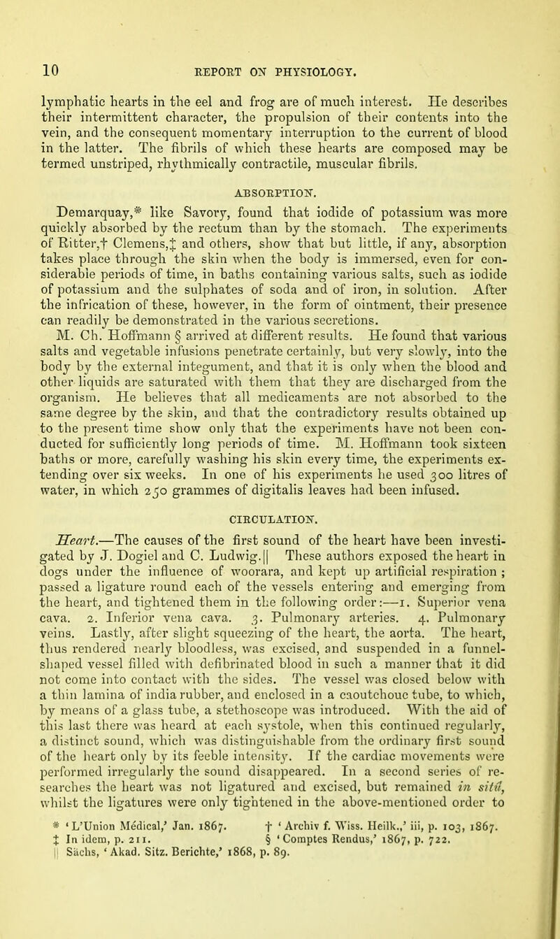 lymphatic hearts in the eel and frog are of much interest. He describes their intermittent character, the propulsion of their contents into the vein, and the consequent momentary interruption to the current of blood in the latter. The fibrils of which these hearts are composed may be termed unstriped, rhythmically contractile, muscular fibrils. ABSORPTION. Demarquay,* like Savory, found that iodide of potassium was more quickly absorbed by the rectum than by the stomach. The experiments of Ritter,f Clemens, J and others, show that but little, if any, absorption takes place through the skin when the body is immersed, even for con- siderable periods of time, in baths containing various salts, such as iodide of potassium and the sulphates of soda and of iron, in solution. After the infrication of these, however, in the form of ointment, their presence can readily be demonstrated in the various secretions. M. Ch. Hoffmann § arrived at different results. He found that various salts and vegetable infusions penetrate certainly, but very slowly, into the body by the external integument, and that it is only when the blood and other liquids are saturated with them that they are discharged from the organism. He believes that all medicaments are not absorbed to the same degree by the skin, and that the contradictory results obtained up to the present time show only that the experiments have not been con- ducted for sufficiently long periods of time. M. Hoffmann took sixteen baths or more, carefully washing his skin every time, the experiments ex- tending over six weeks. In one of his experiments he used 300 litres of water, in which 250 grammes of digitalis leaves had been infused. CIRCULATION. Heart.—The causes of the first sound of the heart have been investi- gated by J. Dogiel and C. Ludwig. [| These authors exposed the heart in dogs under the influence of woorara, and kept up artificial respiration ; passed a ligature round each of the vessels entering and emerging from the heart, and tightened them in the following order:—1. Superior vena cava. 2. Inferior vena cava. 3. Pulmonary arteries. 4. Pulmonary veins. Lastly, after slight squeezing of the heart, the aorta. The heart, thus rendered nearly bloodless, was excised, and suspended in a funnel- shaped vessel filled with defibrinated blood in such a manner that it did not come into contact with the sides. The vessel was closed below with a thin lamina of india rubber, and enclosed in a caoutchouc tube, to which, by means of a glass tube, a stethoscope was introduced. With the aid of this last there was heard at each systole, when this continued regularly, a distinct sound, which was distinguishable from the ordinary first sound of the heart only by its feeble intensit}'. If the cardiac movements were performed irregularly the sound disappeared. In a second series of re- searches the heart was not ligatured and excised, but remained in sitti, whilst the ligatures were only tightened in the above-mentioned order to * ‘L’Union Medical,’ Jan. 1867. f ‘ Archiv f. Wiss. Heilk.,’ iii, p. 103, 1867. J In idem, p. 211. § ‘ Comptes Rendus,’ 1867, p. 722. |i Sachs, ‘ Akad. Sitz. Berichte,’ 1868, p. 89.