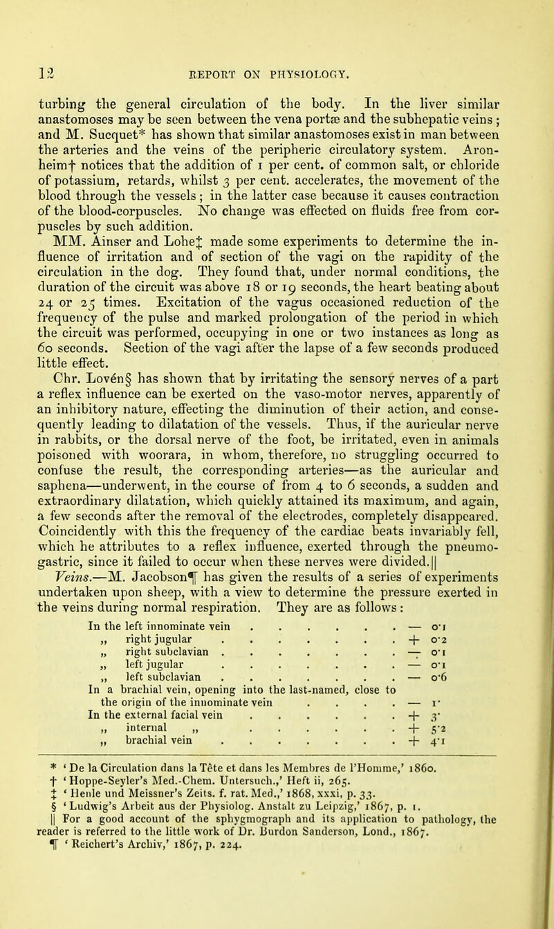 turbing the general circulation of the body. In the liver similar anastomoses may be seen between the vena portae and the subhepatic veins ; and M. Sucquet* has shown that similar anastomoses exist in man between the arteries and the veins of the peripheric circulatory system. Aron- heimf notices that the addition of i per cent, of common salt, or chloride of potassium, retards, whilst 3 per cent, accelerates, the movement of the blood through the vessels ; in the latter case because it causes contraction of the blood-corpuscles. No change was effected on fluids free from cor- puscles by such addition. MM. Ainser and LoheJ made some experiments to determine the in- fluence of irritation and of section of the vagi on the rapidity of the circulation in the dog. They found that, under normal conditions, the duration of the circuit was above 18 or 19 seconds, the heart beating about 24 or 23 times. Excitation of the vagus occasioned reduction of the frequency of the pulse and marked prolongation of the period in which the circuit was performed, occupying in one or two instances as long as 60 seconds. Section of the vagi after the lapse of a few seconds produced little effect. Chr. Loven§ has shown that by irritating the sensory nerves of a part a reflex influence can be exerted on the vaso-motor nerves, apparently of an inhibitory nature, effecting the diminution of their action, and conse- quently leading to dilatation of the vessels. Thus, if the auricular nerve in rabbits, or the dorsal nerve of the foot, be irritated, even in animals poisoned with woorara, in whom, therefore, no struggling occurred to confuse the result, the corresponding arteries—as the auricular and saphena—underwent, in the course of from 4 to 6 seconds, a sudden and extraordinary dilatation, which quickly attained its maximum, and again, a few seconds after the removal of the electrodes, completely disappeared. Coinciden.tly with this the frequency of the cardiac beats invariabty which he attributes to a reflex influence, exerted through the pueumo- gastric, since it failed to occur when these nerves were divided. || Veins.—M. Jacobson^]- has given the results of a series of experiments undertaken upon sheep, with a view to determine the pressure exerted in the veins during normal respiration. They are as follows: In the left innominate vein — o-j „ right jugular + 0*2 „ right subclavian . . . . . . —7 O* I „ left jugular . . . . . 0*1 „ left subclavian . . . . . — o*6 In a brachial vein, opening into the last the origin of the innominate vein . . I* In the external facial vein • + .V ,, internal „ • + S'2 „ brachial vein • + 4’i named, close to * ‘ De la Circulation dans laTete et dans les Membres de l’Homme,’ i860, f ‘ Hoppe-Seyler’s Med.-Chem. Untersucli.,’ Heft ii, 265. X ‘ Heiile und Meissner’s Zeits. f. rat. Med.,’ 1868, xxxi, p. 33. § ‘ Ludwig’s Arbeit aus der Physiolog. Anstalt zu Leipzig,’ 1867, p. 1. || For a good account of the sphygraograph and its application to pathology, the reader is referred to the little work of Dr. ilurdon Sanderson, Lond., 1867.