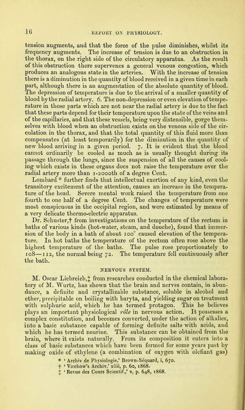 tension augments, and that the force of the pulse diminishes, whilst its frequency augments. The increase of tension is due to an obstruction in the thorax, on the right side of the circulatory apparatus. As the result of this obstruction there supervenes a general venous congestion, which produces an analogous state in the arteries. With the increase of tension there is a diminution in the quantity of blood received in a given time in each part, although there is an augmentation of the absolute quantity of blood. The depression of temperature is due to the arrival of a smaller quantity of blood by the radial artery. 6. The non-depression or even elevation of tempe- rature in those parts which are not near the radial artery is due to the fact that these parts depend for their temperature upon the state of the veins and of the capillaries, and that these vessels, being very distensible, gorge them- selves with blood when an obstruction exists on the venous side of the cir- culation in the thorax, and that the total quantity of this fluid more than compensates (at least temporarily) for the diminution in the quantity of new blood arriving in a given period. 7. It is evident that the blood cannot ordinarily be cooled as much as is usually thought during its passage through the lungs, since the suspension of all the causes of cool- ing which exists in these organs does not raise the temperature over the radial artery more than i-2oooth of a degree Cent. Lombard * further finds that intellectual exertion of any kind, even the transitory excitement of the attention, causes an increase in the tempera- ture of the head. Severe mental work raised the temperature from one fourth to one half of a degree Cent. The changes of temperature were most conspicuous in the occipital region, and were estimated by means of a very delicate thermo-electric apparatus. Dr. Schuster,f from investigations on the temperature of the rectum in baths of various kinds (hot-water, steam, and douche), found that immer- sion of the body in a bath of about ioo° caused elevation of the tempera- ture. In hot baths the temperature of the rectum often rose above the highest temperature of the baths. The pulse rose proportionately to 108—112, the normal being 72. The temperature fell continuously after the bath. NERVOUS SYSTEM. M. Oscar Liebreich,^ from researches conducted in the chemical labora- tory of M. Wurtz, has shown that the brain and nerves contain, in abun- dance, a definite and crystallizable substance, soluble in alcohol and ether, precipitable on boiling with baryta, and yielding sugar on treatment with sulphuric acid, which he has termed protagon. This he believes plays an important physiological role in nervous action. It possesses a complex constitution, and becomes converted, under the action of alkalies, into a basic substance capable of forming definite salts with acids, and which he has termed neurine. This substance can be obtained from the brain, where it exists naturally. From its composition it enters into a class of basic substances which have been formed for some years past by making oxide of ethylene (a combination of oxygen with olefiant gas) * ‘ Archiv de Pliysiologie,’ Brown-Sequard, i, 670. f ‘ Virchow’s Archiv,’ xtiii, p. 60, 1868. j ‘ Revue des Cours Scientif.,’ v, p. 648, 1868.