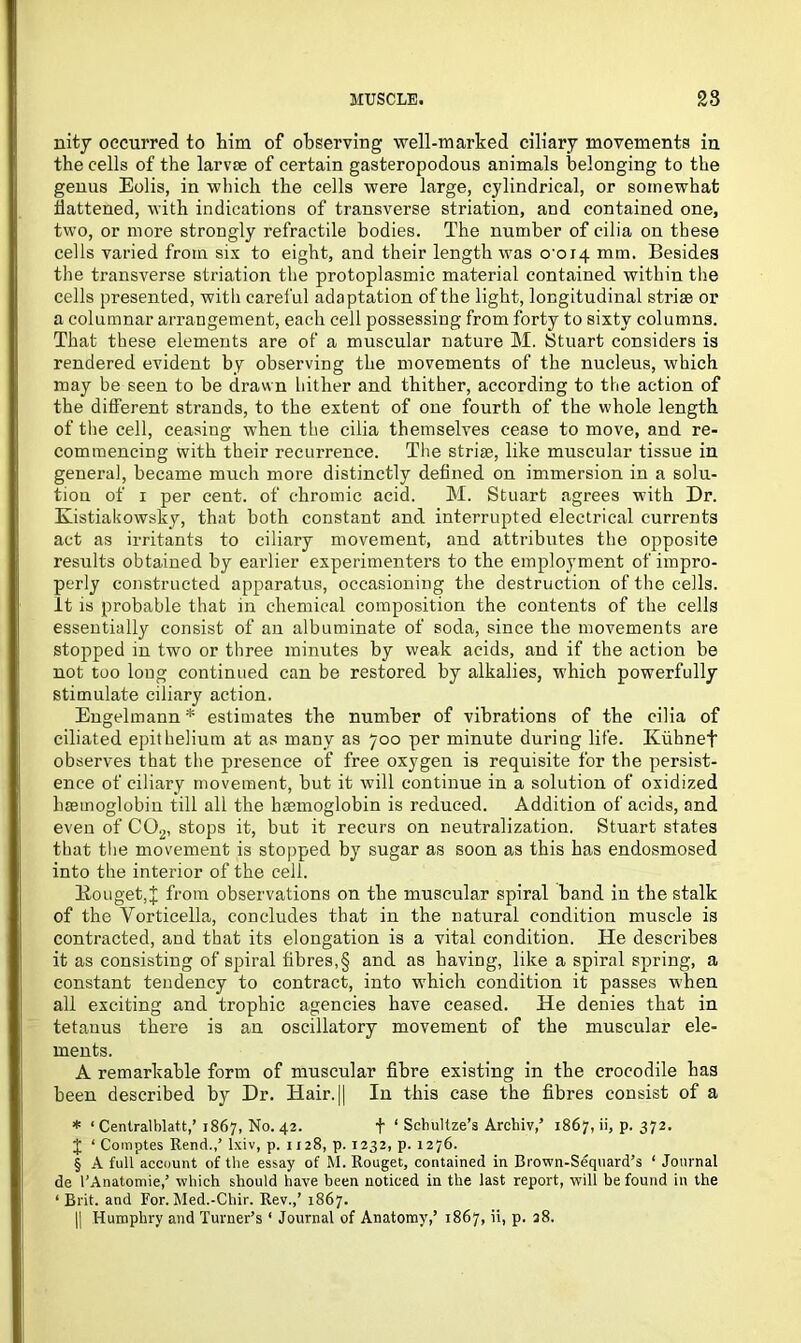 nity occurred to him of observing well-marked ciliary movements in the cells of the larvae of certain gasteropodous animals belonging to the genus Eolis, in which the cells were large, cylindrical, or somewhat battened, with indications of transverse striation, and contained one, two, or more strongly retractile bodies. The number of cilia on these cells varied from six to eight, and their length was o'oi4 mm. Besides the transverse striation the protoplasmic material contained within the cells presented, with careful adaptation of the light, longitudinal striae or a columnar arrangement, each cell possessing from forty to sixty columns. That these elements are of a muscular nature M. Stuart considers is rendered evident by observing the movements of the nucleus, which may be seen to be drawn hither and thither, according to the action of the different strands, to the extent of one fourth of the whole length of the cell, ceasing when the cilia themselves cease to move, and re- commencing with their recurrence. The striae, like muscular tissue in general, became much more distinctly defined on immersion in a solu- tion of i per cent, of chromic acid. M. Stuart agrees with Dr. Kistiakowsky, that both constant and interrupted electrical currents act as irritants to ciliary movement, and attributes the opposite results obtained by earlier experimenters to the employment of impro- perly constructed apparatus, occasioning the destruction of the cells, it is probable that in chemical composition the contents of the cells essentially consist of an albuminate of soda, since the movements are stopped in two or three minutes by weak acids, and if the action be not too long continued can be restored by alkalies, which powerfully stimulate ciliary action. Engelmann * estimates the number of vibrations of the cilia of ciliated epithelium at as many as 700 per minute during life. Kiihnef observes that the presence of free oxygen is requisite for the persist- ence of ciliary movement, but it will continue in a solution of oxidized haemoglobin till all the haemoglobin is reduced. Addition of acids, and even of C02, stops it, but it recurs on neutralization. Stuart states that the movement is stopped by sugar as soon as this has endosmosed into the interior of the cell. Rouget,X from observations on the muscular spiral band in the stalk of the Vorticella, concludes that in the natural condition muscle is contracted, and that its elongation is a vital condition. He describes it as consisting of spiral fibres,§ and as having, like a spiral spring, a constant tendency to contract, into which condition it passes when all exciting and trophic agencies have ceased. He denies that in tetanus there is an oscillatory movement of the muscular ele- ments. A remarkable form of muscular fibre existing in the crocodile has been described by Dr. Hair.|| In this case the fibres consist of a * ‘ Centralblatt,’1867, No. 42. f ‘ Schultze’s Archiv,’ 1867, ii, p. 372. J ‘ Comptes Rend.,’ lxiv, p. 1128, p. 1232, p. 1276. § A full account of the essay of M. Rouget, contained in Brown-Sequard’s ‘ Journal de l’Anatomie,’ which should have been noticed in the last report, will be found in the ‘ Brit, and For. Med.-Chir. Rev.,’ 1867. || Humphry and Turner’s1 Journal of Anatomy,’ 1867, ii, p. 38.