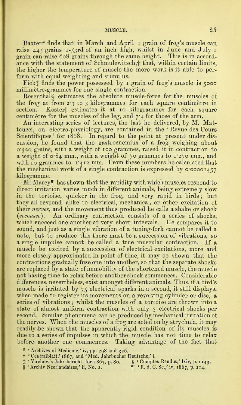 Baxter* finds that in March and April i grain of frog’s muscle can raise 445 grains i-j^rd of an inch high, whilst in June and July 1 grain can raise 608 grains through the same height. This is in accord- ance with the statement of Schmulewitsch,f that, within certain limits, the higher the temperature cf muscle the more work is it able to per- form with equal weighting and stimulus. EickJ finds the power possessed by 1 grain of frog’s muscle is 5000 millimetre-grammes for one single contraction. Rosenthal§ estimates the absolute muscle-force for the muscles of the frog at from 2'3 to 3 kilogrammes for each square centimetre in section. Koster|| estimates it at 10 kilogrammes for each square centimetre for the muscles of the leg, and 7*4 for those of the arm. An interesting series of lectures, the last he delivered, by M. Mat- teucci, on electro-physiology, are contained in the ‘ Revue des Cours Scientifiques ’ for 1868. In regard to the point at present under dis- cussion, he found that the gastrocnemius of a frog weighing about 0-320 grains, with a weight of 100 grammes, raised it in contraction to a weight of 0-84 mm., with a weight of 70 grammes to 1-270 mm., and with 10 grammes to 1-412 mm. From these numbers he calculated that the mechanical work of a single contraction is expressed by o 0000145 7 kilogramme. Ml Marey^[ has shown that the rapidity with which muscles respond to direct irritation varies much in different animals, being extremely slow in the tortoise, quicker in the frog, and very rapid in birds; but they all respond alike to electrical, mechanical, or other excitation ot their nerves, and the movement thus produced he calls a shake or shock (secousse). An ordinary contraction consists of a series of shocks, which succeed one another at very short intervals. He compares it to sound, and just as a single vibration of a tuning-fork cannot be called a note, but to produce this there must be a succession of vibrations, so a single impulse cannot be called a true muscular contraction. If a muscle be excited by a succession of electrical excitations, more and more closely approximated in point of time, it may be shown that the contractions gradually fuse one into another, so that the separate shocks are replaced by a state of immobility of the shortened muscle, the muscle not having time to relax before another shock commences. Considerable differences, nevertheless, exist amongst different animals. Thus, if a bird’s muscle is irritated by 75 electrical sparks in a second, it still displays, when made to register its movements on a revolving cylinder or disc, a series of vibrations ; whilst the muscles of a tortoise are thrown into a state of almost uniform contraction witli only 3 electrical shocks per second. Similar phenomena can be produced by mechanical irritation ot the nerves. When the muscles of a frog are acted on by strychnia, it may readily be shown that the apparently rigid condition of its muscles is due to a series of impulses in which the muscle has not time to relax before another one commences. Taking advantage of the fact that # ‘ Archives of Medicine,’ iv, pp. 298 and 326. f ‘ Centralblatt,’ 1867, and ‘Med. Jahrbnclier Deutsche,’ i. I ‘Virchow’s Jahrsbericht’ for 1867, p. 80. § ‘ Comptes Rendus,’ lxiv, p. 1143. || ‘ Archiy Neerlandaises,’ ii, No. 2. IT ‘ R. d. C. Sc.,’ iv, 1867, p. 214.
