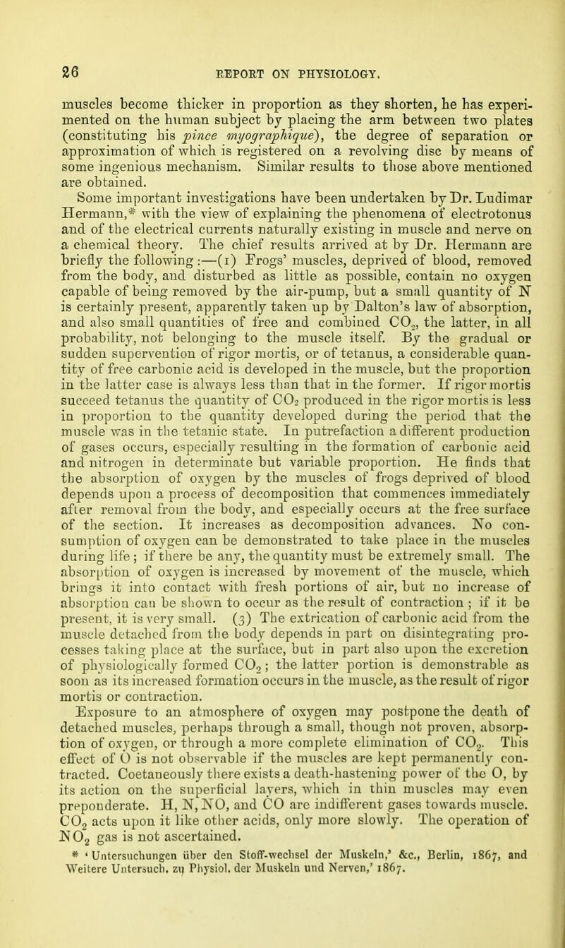 muscles become thicker in proportion as they shorten, he has experi- mented on the human subject by placing the arm between two plates (constituting his pince myographique'), the degree of separation or approximation of which is registered on a revolving disc by means of some ingenious mechanism. Similar results to those above mentioned are obtained. Some important investigations have been undertaken by Dr. Ludimar Hermann,* with the view of explaining the phenomena of electrotonus and of the electrical currents naturally existing in muscle and nerve on a chemical theory. The chief results arrived at by Dr. Hermann are briefly the following :—(i) Frogs’ muscles, deprived of blood, removed from the body, and disturbed as little as possible, contain no oxygen capable of being removed by the air-pump, but a small quantity of N is certainly present, apparently taken up by Dalton’s law of absorption, and also small quantities of free and combined CO„, the latter, in all probability, not belonging to the muscle itself. By the gradual or sudden supervention of rigor mortis, or of tetanus, a considerable quan- tity of free carbonic acid is developed in the muscle, but the proportion in the latter case is always less than that in the former. If rigor mortis succeed tetanus the quantity of C03 produced in the rigor mortis is less in proportion to the quantity developed during the period that the muscle was in the tetanic state. In putrefaction a different pi-oduction of gases occurs, especially resulting in the formation of carbonic acid and nitrogen in determinate but variable proportion. He finds that the absorption of oxygen by the muscles of frogs deprived of blood depends upon a process of decomposition that commences immediately after removal from the body, and especially occurs at the free surface of the section. It increases as decomposition advances. No con- sumption of oxygen can be demonstrated to take place in the muscles during life ; if there be any, the quantity must be extremely small. The absorption of oxygen is increased by movement of the muscle, which brings it into contact with fresh portions of air, but no increase of absorption can be shown to occur as the result of contraction ; if it be present, it is very small. (3) The extrication of carbonic acid from the muscle detached from the body depends in part on disintegrating pro- cesses taking place at the surface, but in part also upon the excretion of physiologically formed CO, ; the latter portion is demonstrable as soon as its increased formation occurs in the muscle, as the result of rigor mortis or contraction. Exposure to an atmosphere of oxygen may postpone the death of detached muscles, perhaps through a small, though not proven, absorp- tion of oxygen, or through a more complete elimination of C02. This effect of O is not observable if the muscles are kept permanently con- tracted. Coetaneously there exists a death-hastening power of the O, by its action on the superficial layers, which in thin muscles may even preponderate. H, N, NO, and CO are indifferent gases towards muscle. C02 acts upon it like other acids, only more slowly. The operation of N02 gas is not ascertained. * ‘ Untersuchungen iiber den Stoff-weclisel der Muskeln,’ &c., Berlin, 1867, and Weitere Untersuch, zi) Physiol, der Muskeln und Nerven,’ 1867.