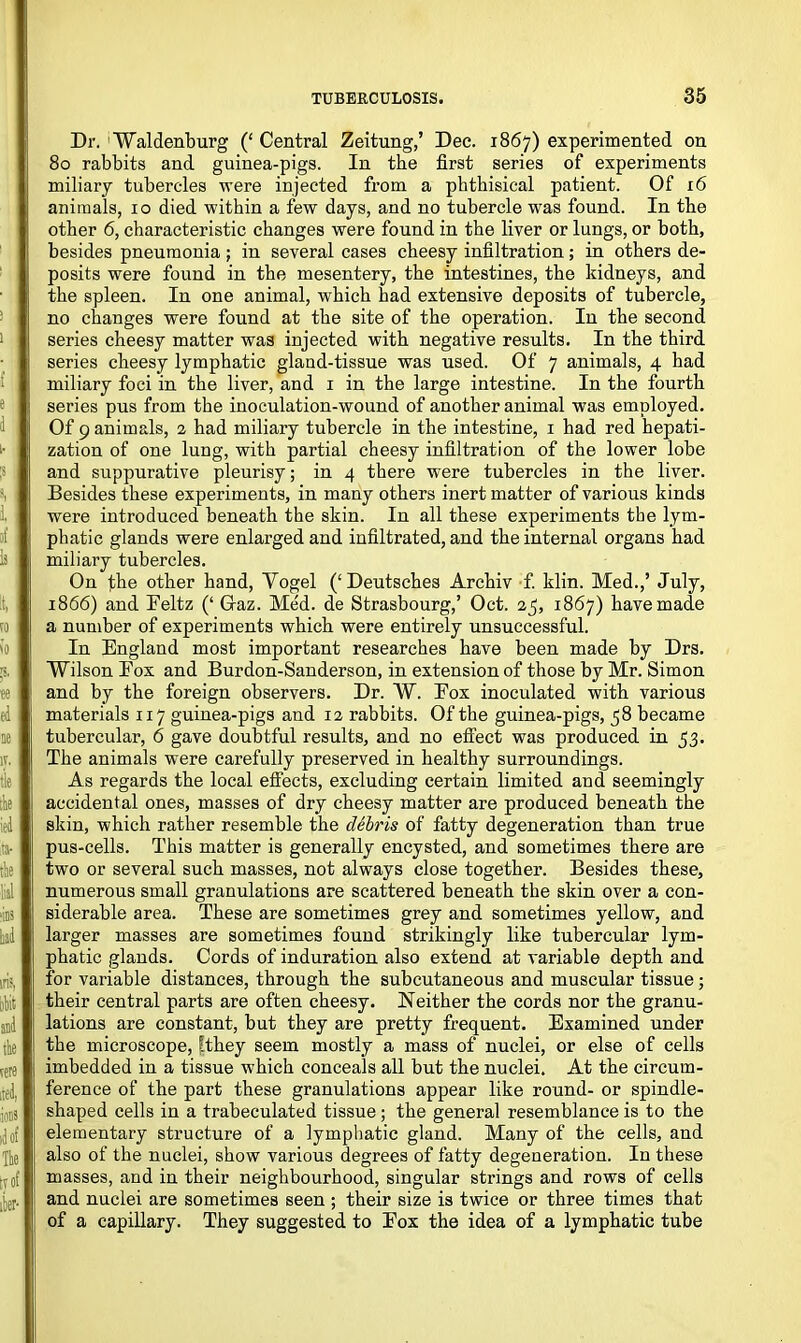 Dr. Waldenburg (‘ Central Zeitung,’ Dec. 1867) experimented on 80 rabbits and guinea-pigs. In the first series of experiments miliary tubercles were injected from a phthisical patient. Of 16 animals, 10 died within a few days, and no tubercle was found. In the other 6, characteristic changes were found in the liver or lungs, or both, besides pneumonia ; in several cases cheesy infiltration; in others de- posits were found in the mesentery, the intestines, the kidneys, and the spleen. In one animal, which had extensive deposits of tubercle, no changes were found at the site of the operation. In the second series cheesy matter was injected with negative results. In the third series cheesy lymphatic gland-tissue was used. Of 7 animals, 4 had miliary foci in the liver, and 1 in the large intestine. In the fourth series pus from the inoculation-wound of another animal was employed. Of 9 animals, 2 had miliary tubercle in the intestine, 1 had red hepati- zation of one lung, with partial cheesy infiltration of the lower lobe and suppurative pleurisy; in 4 there were tubercles in the liver. Besides these experiments, in many others inert matter of various kinds were introduced beneath the skin. In all these experiments the lym- phatic glands were enlarged and infiltrated, and the internal organs had miliary tubercles. On the other hand, Vogel (‘Deutsches Archiv f. klin. Med.,’ July, 1866) and Feltz (‘ Gaz. Med. de Strasbourg,’ Oct. 23, 1867) have made a number of experiments which were entirely unsuccessful. In England most important researches have been made by Drs. Wilson Fox and Burdon-Sanderson, in extension of those by Mr. Simon and by the foreign observers. Dr. W. Fox inoculated with various materials 117 guinea-pigs and 12 rabbits. Of the guinea-pigs, 58 became tubercular, 6 gave doubtful results, and no effect was produced in 53. The animals were carefully preserved in healthy surroundings. As regards the local effects, excluding certain limited and seemingly accidental ones, masses of dry cheesy matter are produced beneath the skin, which rather resemble the debris of fatty degeneration than true pus-cells. This matter is generally encysted, and sometimes there are two or several such masses, not always close together. Besides these, numerous small granulations are scattered beneath the skin over a con- siderable area. These are sometimes grey and sometimes yellow, and larger masses are sometimes found strikingly like tubercular lym- phatic glands. Cords of induration also extend at variable depth and for variable distances, through the subcutaneous and muscular tissue; their central parts are often cheesy. Neither the cords nor the granu- lations are constant, but they are pretty frequent. Examined under the microscope, [they seem mostly a mass of nuclei, or else of cells imbedded in a tissue which conceals all but the nuclei. At the circum- ference of the part these granulations appear like round- or spindle- shaped cells in a trabeculated tissue ; the general resemblance is to the elementary structure of a lymphatic gland. Many of the cells, and also of the nuclei, show various degrees of fatty degeneration. In these masses, and in their neighbourhood, singular strings and rows of cells and nuclei are sometimes seen ; their size is twice or three times that of a capillary. They suggested to Fox the idea of a lymphatic tube